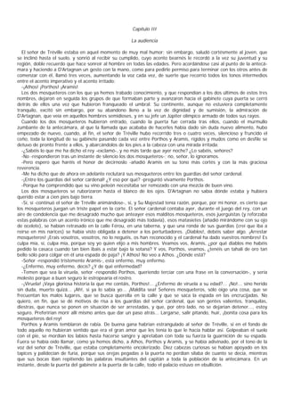 Capítulo III

                                                       La audiencia

  El señor de Tréville estaba en aquel momento de muy mal humor; sin embargo, saludó cortésmente al joven, que
se inclinó hasta el suelo, y sonrió al recibir su cumplido, cuyo acento bearnés le recordó a la vez su juventud y su
región, doble recuerdo que hace sonreír al hombre en todas las edades. Pero acordándose casi al punto de la antecá-
mara y haciendo a D'Artagnan un gesto con la mano, como para pedirle permiso para terminar con los otros antes de
comenzar con él, llamó tres veces, aumentando la voz cada vez, de suerte que recorrió todos los tonos intermedios
entre el acento imperativo y el acento irritado:
  -¡Athos! ¡Porthos! ¡Aramis!
  Los dos mosqueteros con los que ya hemos trabado conocimiento, y que respondían a los dos últimos de estos tres
nombres, dejaron en seguida los grupos de que formaban parte y avanzaron hacia el gabinete cuya puerta se cerró
detrás de ellos una vez que hubieron franqueado el umbral. Su continente, aunque no estuviera completamente
tranquilo, excitó sin embargo, por su abandono lleno a la vez de dignidad y de sumisión, la admiración de
D'Artagnan, que veía en aquellos hombres semidioses, y en su jefe un Júpiter olímpico armado de todos sus rayos.
  Cuando los dos mosqueteros hubieron entrado, cuando la puerta fue cerrada tras ellos, cuando el murmullo
zumbante de la antecámara, al que la llamada que acababa de hacerles había dado sin duda nuevo alimento, hubo
empezado de nuevo, cuando, al fin, el señor de Tréville hubo recorrido tres o cuatro veces, silencioso y fruncido el
ceño, toda la longitud de su gabinete pasando cada vez entre Porthos y Aramis, rígidos y mudos como en desfile se
detuvo de pronto frente a ellos, y abarcándolos de los pies a la cabeza con una mirada irritada:
  -¿Sabéis lo que me ha dicho el rey -exclamó-, y no más tarde que ayer noche? ¿Lo sabéis, señores?
  -No -respondieron tras un instante de silencio los dos mosqueteros-; no, señor, lo ignoramos.
  -Pero espero que haréis el honor de decírnoslo -añadió Aramis en su tono más cortés y con la más graciosa
reverencia.
  -Me ha dicho que de ahora en adelante reclutará sus mosqueteros entre los guardias del señor cardenal.
  -¡Entre los guardias del señor cardenal! ¿Y eso por qué? -preguntó vivamente Porthos.
  -Porque ha comprendido que su vino peleón necesitaba ser remozado con una mezcla de buen vino.
  Los dos mosqueteros se ruborizaron hasta el blanco de los ojos. D'Artagnan no sabía dónde estaba y hubiera
querido estar a cien pies bajo tierra.
  -Sí, sí -continuó el señor de Tréville animándose-, sí, y Su Majestad tenía razón, porque, por mi honor, es cierto que
los mosqueteros juegan un triste papel en la corte. El señor cardenal contaba ayer, durante el juego del rey, con un
aire de condolencia que me desagradó mucho que anteayer esos malditos mosqueteros, esos juerguistas (y reforzaba
estas palabras con un acento irónico que me desagradó más todavía), esos matasietes (añadió mirándome con su ojo
de ocelote), se habían retrasado en la calle Férou, en una taberna, y que una ronda de sus guardias (creí que iba a
reírse en mis narices) se había visto obligada a detener a los perturbadores. ¡Diablos!, debéis saber algo. ¡Arrestar
mosqueteros! ¡Erais vosotros, vosotros, no lo neguéis, os han reconocido y el cardenal ha dado vuestros nombres! Es
culpa mía, sí, culpa mía, porque soy yo quien elijo a mis hombres. Veamos vos, Aramis, ¿por qué diablos me habéis
pedido la casaca cuando tan bien ibais a estar bajo la sotana? Y vos, Porthos, veamos, ¿tenéis un tahalí de oro tan
bello sólo para colgar en él una espada de paja? ¡Y Athos! No veo a Athos. ¿Dónde está?
  -Señor -respondió tristemente Aramis-, está enfermo, muy enfermo.
  -¿Enfermo, muy enfermo, decís? ¿Y de qué enfermedad?
  -Temen que sea la viruela, señor -respondió Porthos, queriendo terciar con una frase en la conversación-, y sería
molesto porque a buen seguro le estropearía el rostro.
  -¡Viruela! ¡Vaya gloriosa historia la que me contáis, Porthos!... ¿Enfermo de viruela a su edad?... ¡No!... sino herido
sin duda, muerto quizá... ¡Ah!, si ya lo sabía yo... ¡Maldita sea! Señores mosqueteros, sólo oigo una cosa, que se
frecuentan los malos lugares, que se busca querella en la calle y que se saca la espada en las encrucijadas. No
quiero, en fin, que se dé motivos de risa a los guardias del señor cardenal, que son gentes valientes, tranquilas,
diestras, que nunca se ponen en situación de ser arrestadas, y que, por otro lado, no se dejarían detener..., estoy
seguro. Preferirían morir allí mismo antes que dar un paso atrás... Largarse, salir pitando, huir, ¡bonita cosa para los
mosqueteros del rey!
  Porthos y Aramis temblaron de rabia. De buena gana habrían estrangulado al señor de Tréville, si en el fondo de
todo aquello no hubieran sentido que era el gran amor que les tenía lo que le hacía hablar así. Golpeaban el suelo
con el pie, se mordían los labios hasta hacerse sangre y apretaban con toda su fuerza la guarnición de su espada.
Fuera se había oído llamar, como ya hemos dicho, a Athos, Porthos y Aramis, y se había adivinado, por el tono de la
voz del señor de Tréville, que estaba completamente encolerizado. Diez cabezas curiosas se habían apoyado en los
tapices y palidecían de furia, porque sus orejas pegadas a la puerta no perdían sílaba de cuanto se decía, mientras
que sus bocas iban repitiendo las palabras insultantes del capitán a toda la población de la antecámara. En un
instante, desde la puerta del gabinete a la puerta de la calle, todo el palacio estuvo en ebullición.
 