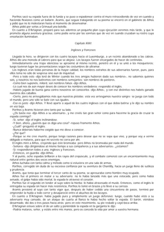Porthos sacó su espada fuera de la funda y se puso a espadonear contra el muro retrocediendo de vez en cuando y
haciendo flexiones como un bailarín. Aramis, que seguía trabajando en su poema se encerró en el gabinete de Athos
y pidió que no lo molestaran hasta el momento de desenvainar.
  Athos pidió por señas a Grimaud una botella.
  En cuanto a D'Artagnan, preparó para sus adentros un pequeño plan cuya ejecución veremos más tarde, y que le
prometía alguna aventura graciosa, como podía verse por las sonrisas que de vez en cuando cruzaban su rostro cuya
ensoñación iluminaban.

                                                      Capítulo XXXI

                                                  Ingleses y franceses

   Llegada la hora, se dirigieron con los cuatro lacayos hacia el Luxemburgo, a un recinto abandonado a las cabras.
Athos dio una moneda al cabrero para que se alejase. Los lacayos fueron encargados de hacer de centinelas.
   Inmediatamente una tropa silenciosa se aproximó al mismo recinto, penetró en él y se unió a los mosqueteros;
luego tuvieron lugar las presentaciones según las costumbres de ultramar.
   Los ingleses eran todas personas de la mayor calidad, los nombres extraños de sus adversarios fueron, pues, para
ellos tema no sólo de sospresa sino aun de inquietud.
   -Pero a todo esto -dijo lord de Winter cuando los tres amigos hubieron dado sus nombres-, no sabemos quiénes
sois, y nosotros no nos batiremos con nombres semejantes; son nombres de pastores.
   -Como bien suponéis, milord, son nombres falsos -dijo Athos.
   -Lo cual nos da aún mayor deseo de conocer los nombres verdaderos -respondió el inglés.
   -Habéis jugado de buena gana contra nosostros sin conocerlos -dijo Athos-, y con ese distintivo nos habéis ganado
nuestros dos caballos.
   -Cierto, pero no arriesgábamos más que nuestras pistolas; esta vez arriesgamos nuestra sangre: se juega con todo
el mundo, pero uno sólo se bate con sus iguales.
   -Eso es justo -dijo Athos. Y llevó aparte a aquel de los cuatro ingleses con el que debía batirse y le dijo su nombre
en voz baja.
   Porthos y Aramis hicieron otro tanto por su lado.
   -¿Os basta eso -dijo Athos a su adversario-, y me creéis tan gran señor como para hacerme la gracia de cruzar la
espada conmigo?
   -Sí, señor -dijo el inglés inclinándose.
   -Y bien, ahora, ¿queréis que os diga una cosa? -repuso fríamente Athos.
   -¿Cuál? -preguntó el inglés.
   -Nunca deberíais haberme exigido que me diese a conocer.
   -¿Por qué?
   -Porque se me cree muerto, porque tengo razones para desear que no se sepa que vivo, y porque voy a verme
obligado a mataros, para que mi secreto no corra por ahí.
   El inglés miró a Athos, creyendo que éste bromeaba; pero Athos no bromeaba por nada del mundo.
   -Señores -dijo dirigiéndose al mismo tiempo a sus compañeros y a sus adversarios-, ¿estamos?
   -Sí -respondieron todos a una, ingleses y franceses.
   -Entonces, en guardia -dijo Athos.
   Y al punto, ocho espadas brillaron a los rayos del crepúsculo, y el combate comenzó con un encarnizamiento muy
natural entre gentes dos veces enemigas.
   Athos luchaba con tanta calma y método como si estuviera en una sala de armas.
   Porthos, corregido sin duda de su excesiva confianza por su aventura de Chantilly, hacía un juego lleno de sutileza
y prudencia.
   Aramis, que tenía que terminar el tercer canto de su poema, se apresuraba como hombre muy ocupado.
   Athos fue el primero en matar a su adversario: no le había lanzado más que una estocada, pero como había
avisado, el golpe había sido mortal, la espada le atravesó el corazón.
   Porthos fue el segundo en tender al suyo sobre la hierba: le había atravesado el muslo. Entonces, como el inglés le
entregaba su espada sin hacer más resistencia, Porthos lo tomó en brazos y lo llevó a su carroza.
   Aramis presionó al suyo con tanto vigor que, después de haber cedido una cincuentena de pasos, terminó por
emprender la huida a todo correr y desapareció entre el abucheo de los lacayos.
   En cuanto a D'Artagnan, había jugado pura y simplemente un juego defensivo; luego, cuando hubo visto a su
adversario muy cansado, de un ataque de cuarta al flanco le había hecho soltar la espada. El barón, viéndose
desarmado, dio dos o tres pasos hacia atrás; pero en este movimiento, su pie resbaló y cayó boca arriba.
   D'Artagnan estuvo sobre él de un salto y poniéndole la espada en la garganta le dijo:
   -Podría mataros, señor, y estáis entre mis manos, pero os concedo la vida por amor a vuestra hermana.
 