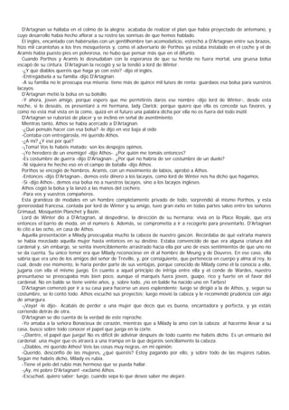 D'Artagnan se hallaba en el colmo de la alegría; acababa de realizar el plan que había proyectado de antemano, y
cuyo desarrollo había hecho aflorar a su rostro las sonrisas de que hemos hablado.
  El inglés, encantado con habérselas con un gentilhombre tan acomodaticio, estrechó a D'Artagnan entre sus brazos,
hizo mil carantoñas a los tres mosqueteros y, como el adversario de Porthos ya estaba instalado en el coche y el de
Aramis había puesto pies en polvorosa, no hubo que pensar más que en el difunto.
  Cuando Porthos y Aramis lo desnudaban con la esperanza de que su herida no fuera mortal, una gruesa bolsa
escapó de su cintura. D'Artagnan la recogió y se la tendió a lord de Winter.
  -¿Y qué diablos queréis que haga yo con esto? -dijo el inglés.
  -Entregádsela a su familia -dijo D'Artagnan.
  -A su familia no le preocupa esa miseria: tiene más de quince mil luises de renta; guardaos esa bolsa para vuestros
lacayos.
  D'Artagnan metió la bolsa en su bolsillo.
  -Y ahora, joven amigo, porque espero que me permitiréis daros ese nombre -dijo lord de Winter-, desde esta
noche, si lo deseáis, os presentaré a mi hermana, lady Clarick; porque quiero que ella os conceda sus favores, y
como no está mal vista en la come, quizá en el futuro una palabra dicha por ella no os fuera del todo inútil.
  D'Artagnan se ruborizó de placer y se inclinó en señal de asentimiento.
  Mientras tanto, Athos se había acercado a D'Artagnan.
  -¿Qué pensáis hacer con esa bolsa? -le dijo en voz baja al oído
  -Contaba con entregárosla, mi querido Athos.
  -¿A mí? ¿Y eso por qué?
  -¡Toma! Vos lo habéis matado: son los despojos opimos.
  -¡Yo heredero de un enemigo! -dijo Athos-. ¿Por quién me tomáis entonces?
  -Es costumbre de guerra -dijo D'Artagnan-. ¿Por qué no habría de ser costumbre de un duelo?
  -Ni siquiera he hecho eso en el campo de batalla -dijo Athos.
  Porthos se encogió de hombros. Aramis, con un movimiento de labios, aprobó a Athos.
  -Entonces -dijo D'Artagnan-, demos este dinero a los lacayos, como lord de Winter nos ha dicho que hagamos.
  -Sí -dijo Athos-, demos esa bolsa no a nuestros lacayos, sino a los lacayos ingleses.
  Athos cogió la bolsa y la lanzó a las manos del cochero.
  -Para vos y vuestros compañeros.
  Esta grandeza de modales en un hombre completamente privado de todo, sorprendió al mismo Porthos, y esta
generosidad francesa, contada por lord de Winter y su amigo, tuvo gran éxito en todas partes salvo entre los señores
Grimaud, Mosquetón Planchet y Bazin.
  Lord de Winter dio a D'Artagnan, al despedirse, la dirección de su hermana; vivía en la Place Royale, que era
entonces el barrio de moda, en el número 6. Además, se comprometía a ir a recogerlo para presentarlo. D'Artagnan
lo citó a las ocho, en casa de Athos.
  Aquella presentación a Milady preocupaba mucho la cabeza de nuestro gascón. Recordaba de qué extraña manera
se había mezclado aquella mujer hasta entonces en su destino. Estaba convencido de que era alguna criatura del
cardenal y, sin embargo, se sentía invenciblemente arrastrado hacia ella por uno de esos sentimientos de que uno no
se da cuenta. Su único temor era que Milady reconociese en él al hombre de Meung y de Douvres. En ese caso, ella
sabría que era uno de los amigos del señor de Tréville, y, por consiguiente, que pertenecía en cuerpo y alma al rey, lo
cual, desde ese momento, le haría perder parte de sus ventajas, porque conocido de Milady como él la conocía a ella,
jugaría con ella el mismo juego. En cuanto a aquel principio de intriga entre ella y el conde de Wardes, nuestro
presuntuoso se preocupaba más bien poco, aunque el marqués fuera joven, guapo, rico y fuerte en el favor del
cardenal. No en balde se tiene veinte años, y, sobre todo, ¡no en balde ha nacido uno en Tarbes!
  D'Artagnan comenzó por ir a su casa para hacerse un aseo esplendente; luego se dirigió a la de Athos, y, según su
costumbre, se lo contó todo. Athos escuchó sus proyectos; luego movió la cabeza y le recomendó prudencia con algo
de amargura.
  -¡Vaya! -le dijo-. Acabáis de perder a una mujer que decís que es buena, encantadora y perfecta, y ya estáis
corriendo detrás de otra.
  D'Artagnan se dio cuenta de la verdad de este reproche.
  -Yo amaba a la señora Bonacieux de corazón, mientras que a Milady la amo con la cabeza; al hacerme llevar a su
casa, busco sobre todo conocer el papel que juega en la corte.
  -¡Diantre, el papel que juega! No es difícil de adivinar después de todo cuanto me habéis dicho. Es un emisario del
cardenal: una mujer que os atraerá a una trampa en la que dejaréis sencillamente la cabeza.
  -¡Diablos, mi querido Athos! Veis las cosas muy negras, en mi opinión.
  -Querido, desconfío de las mujeres, ¿qué queréis? Estoy pagando por ello, y sobre todo de las mujeres rubias.
Según me habéis dicho, Milady es rubia.
  -Tiene el pelo del rubio más hermoso que se pueda hallar.
  -¡Ay, mi pobre D'Artagnan! -exclamó Athos.
  -Escuchad, quiero saber; luego, cuando sepa lo que deseo saber me alejaré.
 