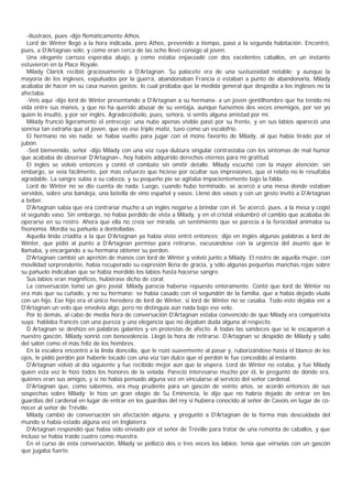 -Ilustraos, pues -dijo flemáticamente Athos.
   Lord de Winter llegó a la hora indicada, pero Athos, prevenido a tiempo, pasó a la segunda habitación. Encontró,
pues, a D'Artagnao solo, y como eran cerca de las ocho llevó consigo al joven.
   Una elegante carroza esperaba abajo, y como estaba enjaezadé con dos excelentes caballos, en un instante
estuvieron en la Place Royale.
   Milady Clarick recibió graciosamente a D'Artagnan. Su palacete era de una sustuosidad notable; y aunque la
mayoría de los ingleses, expulsados por la guerra, abandonaban Francia o estaban a punto de abandonarla, Milady
acababa de hacer en su casa nuevos gastos: lo cual probaba que la medida general que despedía a los ingleses no la
afectaba.
   -Veis aquí -dijo lord de Winter presentando a D'Artagnan a su hermana- a un joven gentilhombre que ha tenido mi
vida entre sus manos, y que no ha querido abusar de su ventaja, aunque fuésemos dos veces enemigos, por ser yo
quien lo insultó, y por ser inglés. Agradecédselo, pues, señora, si sentís alguna amistad por mí.
   Milady frunció ligeramente el entrecejo; una nube apenas visible pasó por su frente, y en sus labios apareció una
sonrisa tan extraña que el joven, que vio ese triple matiz, tuvo como un escalofrío.
   El hermano no vio nada; se había vuelto para jugar con el mono favorito de Milady, al que había tirado por el
jubón.
   -Sed bienvenido, señor -dijo Milady con una voz cuya dulzura singular contrastaba con los síntomas de mal humor
que acababa de observar D'Artagnan-, hoy habéis adquirido derechos eternos para mi gratitud.
   El inglés se volvió entonces y contó el combate sin omitir detalle. Milady escuchó con la mayor atención; sin
embargo, se veía fácilmente, por más esfuerzo que hiciese por ocultar sus impresiones, que el relato no le resultaba
agradable. La sangre subía a su cabeza, y su pequeño pie se agitaba impacientemente bajo la falda.
   Lord de Winter no se dio cuenta de nada. Luego, cuando hubo terminado, se acercó a una mesa donde estaban
servidos, sobre una bandeja, una botella de vino español y vasos. Llenó dos vasos y con un gesto invitó a D'Artagnan
a beber.
   D'Artagnan sabía que era contrariar mucho a un inglés negarse a brindar con él. Se acercó, pues, a la mesa y cogió
el segundo vaso. Sin embargo, no había perdido de vista a Milady, y en el cristal vislumbró el cambio que acababa de
operarse en su rostro. Ahora que ella no creía ser mirada, un sentimiento que se parecía a la ferocidad animaba su
fisonomia. Mordía su pañuelo a dentelladas.
   Aquella linda criadita a la que D'Artagnan ya había visto entró entonces; dijo en inglés algunas palabras a lord de
Winter, que pidió al punto a D’     Artagnan permiso para retirarse, excusándose con la urgencia del asunto que le
llamaba, y encargando a su hermana obtener su perdon.
   D'Artagnan cambió un apretón de manos con lord de Winter y volvió junto a Milady. El rostro de aquella mujer, con
movilidad sorprendente, había recuperado su expresión llena de gracia, y sólo algunas pequeñas manchas rojas sobre
su pañuelo indicaban que se había mordido los labios hasta hacerse sangre.
   Sus labios eran magníficos, hubiérase dicho de coral.
   La conversación tomó un giro jovial. Milady parecía haberse repuesto enteramente. Contó que lord de Winter no
era más que su cuñado, y no su hermano: se habia casado con el segundón de la familia, que a había dejado viuda
con un hijo. Ese hijo era el único heredero de lord de Winter, si lord de Winter no se casaba. Todo esto dejaba ver a
D'Artagnan un velo que envolvía algo, pero no distinguía aún nada bajo ese velo.
   Por lo demás, al cabo de media hora de conversación D'Artagnan estaba convencido de que Milady era compatriota
suya: hablaba francés con una pureza y una elegancia que no dejaban duda alguna al respecto.
   D Artagnan se deshizo en palabras galantes y en protestas de afecto. A todas las sandeces que se le escaparon a
nuestro gascón, Milady sonrió con benevolencia. Llegó la hora de retirarse. D'Artagnan se despidió de Milady y salió
del salón como el más feliz de los hombres.
   En la escalera encontró a la linda doncella, que le rozó suavemente al pasar y, ruborizándose hasta el blanco de los
ojos, le pidió perdón por haberle tocado con una voz tan dulce que el perdón le fue concedido al instante.
   D'Artagnan volvió al día siguiente y fue recibido mejor aún que la víspera. Lord de Winter no estaba, y fue Milady
quien esta vez le hizo todos los honores de la velada. Pareció interesarse mucho por él, le preguntó de dónde era,
quiénes eran sus amigos, y si no había pensado alguna vez en vincularse al servicio del señor cardenal.
   D'Artagnan que, como sabemos, era muy prudente para un gascón de veinte años, se acordó entonces de sus
sospechas sobre Milady; le hizo un gran elogio de Su Eminencia, le dijo que no habría dejado de entrar en los
guardias del cardenal en lugar de entrar en los guardias del rey si hubiera conocido al señor de Cavois en lugar de co-
nocer al señor de Tréville.
   Milady cambió de conversación sin afectación alguna, y preguntó a D'Artagnan de la forma más descuidada del
mundo si había estado alguna vez en Inglaterra.
   D'Artagnan respondió que había sido enviado por el señor de Tréville para tratar de una remonta de caballos, y que
incluso se había traido cuatro como muestra.
   En el curso de esta conversación, Milady se pellizcó dos o tres veces los labios: tenía que vérselas con un gascón
que jugaba fuerte.
 