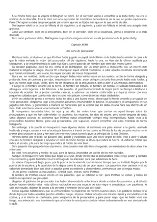 A la misma hora que la víspera D'Artagnan se retiró. En el corredor volvió a encontrar a la linda Ketty, tal era el
nombre de la doncella, Esta lo miró con una expresión de misteriosa benevolencia en la que no podía equivocarse.
Pero D'Artagnan estaba tan preocupado por el ama que no se fijaba más que en lo que venía de ella.
  D'Artagnan volvió a la casa de Milady al día siguiente, y al siguiente, y cada vez Milady le brindó una acogida más
graciosa.
  Cada vez también, bien en la antecámara, bien en el corredor, bien en la escalinata, volvía a encontrar a la linda
doncella.
  Pero como ya hemos dicho, D'Artagnan no prestaba ninguna atención a esta persistencia de la pobre Ketty.

                                                     Capítulo XXXII

                                                Una cena de procurador

  Mientras tanto, el duelo en el que Porthos había jugado un papel tan brillante no le había hecho olvidar la cena a la
que le había invitado la mujer del procurador. Al día siguiente, hacia la una, se hizo dar la última cepillada por
Mosquetón, y se encaminó hacia la calle Aux Ours, con el paso de un hombre que tiene dos veces suerte.
  Su corazón palpitaba, pero no era, como el de D'Artagnan, por un amor joven a impaciente. No, un interés más
material le latigaba la sangre, iba por fin a franquear aquel umbral misterioso, a subir aquella escalinata desconocida
que habían construido, uno a uno, los viejos escudos de maese Coquenard.
  Iba a ver, en realidad, cierto arcón cuya imagen había visto veinte veces en sus sueños; arcón de forma alargada y
profunda, lleno de cadenas y cerrojos, empotrado en el suelo; arcón del que con tanta frecuencia había oído hablar, y
que las manos algo secas, cierto, pero no sin elegancia, de la procuradora, iban a abrir a sus miradas admiradoras.
  Y luego él, el hombre errante por la tierra, el hombre sin fortuna, el hombre sin familia, el soldado habituado a los
albergues, a los tugurios; a las tabernas, a las posadas, el gastrónomo forzado la mayor parte del tiempo a limitarse a
bocados de ocasión, iba a probar comidas caseras, a saborear un interior confortable y a dejarse mimar con esos
pequeños cuidados que cuanto más duro es uno más placen, como dicen los viejos soldadotes.
  Venir en calidad de primo a sentarse todos los días a una buena mesa, desarrugar la frente amarilla y arrugada del
viejo procurador, desplumar algo a los jóvenes pasantes enseñándoles la baceta, el passedix y el lansquenete en sus
jugadas más finas, y ganándoles a manera de honorarios por la lección que les daba en una hora sus ahorros de un
mes, todo esto hacía sonreír enormemente a Porthos.
  El mosquetero recordaba bien, de aquí y de allá, las malas ideas que corrían en aquel tiempo sobre los
procuradores y que les han sobrevivido: la tacañería, los recortes, los días de ayuno, pero como después de todo,
salvo algunos accesos de economía que Porthos había encontrado siempre muy intempectivos, había visto a la
procuradora bastante liberal, para una procuradora, por supuesto, esperó encontrar una casa montada de forma
halagüeña.
  Sin embargo, a la puerta el mosquetero tuvo algunas dudas: el comienzo era para animar a la gente: alameda
hedionda y negra, escalera mal aclarada por barrotes a través de los cuales se filtraba la luz de un patio vecino; en el
primer piso una puerta baja y herrada con enormes clavos como la puerta principal de Grand Chátelet.
  Porthos llamó con el dedo: un pasante alto, pálido y escondido bajo una selva virgen de pelo, vino a abrir y saludó
con aire de hombre obligado a respetar en otro al mismo tiempo la altura que indica la fuerza, el uniforme militar que
indica el estado, y la cara bermeja que indica el hábito de vivir bien.
  Otro pasante más pequeño tras el primero, otro pasante más alto tras el segundo, un mandadero de doce años tras
el tercero.
  En total, tres pasantes y medio; lo cual, para la época, anunciaba un bufete de los más surtidos.
  Aunque el mosquetero sólo tenía que llegar a la una, desde medio día la procuradora tenía el ojo avizor y contaba
con el corazón y quizá también con el estómago de su adorador para que adelantase la hora.
  La señora Coquenard llegó, pues, por la puerta de la vivienda casi al mismo tiempo que su invitado llegaba por la
puerta de la escalera, y la aparición de la digna dama lo sacó de un gran apuro. Los pasantes eran curiosos y él, no
sabiendo demasiado bien qué decir a aquella gama ascendente y descendente, permanecía con la lengua muda.
  -Es mi primo -exclamó la procuradora-; entrad pues, entrad, señor Porthos.
  El nombre de Porthos causó efecto en los pasantes, que se echaron a reír; pero Porthos se volvió, y todos los
rostros recuperaron su gravedad.
  Llegaron al gabinete del procurador tras haber atravesado la antecámara donde estaban los pasantes, y el estudio
donde habrían debido estar; esta última habitación era una especie de sala negra y amueblada, con papelotes. Al
salir del estudio, dejaron la cocina a la derecha y entraron en la sala de recibir.
  Todas aquellas habitaciones que se comunicaban no inspiraron en Porthos buenas ideas. Las palabras debían oírse
desde lejos por todas aquellas puertas abiertas; luego, al pasar, había lanzado una mirada rápida y escrutadora en la
cocina, y a sí mismo se confesaba, para vergüenza de la procuradora y para pesar suyo, que no había visto ese
fuego, esa animación, ese movimiento que a la hora de una buena comida reinan ordinariamente en ese santuario de
la gula.
 