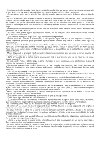 Indudablemente el procurador había sido prevenido de aquella visita, porque no testimonió ninguna sorpresa ante
la vista de Porthos, que avanzó sobre él con un aire bastante desenvuelto y lo saludó cortésmente.
  -Somos primos, según parece, señor Porthos -dijo el procurador levantándose a fuerza de brazos sobre su sillón de
caña.
  El viejo, envuelto en un gran jubón en el que se perdía su cuerpo endeble, era vigoroso y seco; sus ojillos grises
brillaban como carbunclos y parecían, junto con su boca gesticulera, la única parte de su rostro donde quedaba vida.
Por desgracia, las piernas comenzaban a rehusar servir a toda aquella máquina ósea; desde que hacía cinco o seis
meses se había dejado sentir este debilitamiento, el digno procurador se había convertido casi en el esclavo de su
mujer.
  El primo fue aceptado con resignación, eso fue todo. Un maese Coquenard ligero de piernas hubiera declinado todo
parentesco con el señor Porthos.
  -Sí, señor, somos primos -dijo sin desconcertarse Porthos, que por otra parte jamás había contado con ser recibido
por el marido con entusiamo.
  -¿Por parte de las mujeres, según creo? -dijo maliciosamente el procurador.
  Porthos no se dio cuenta de la socarronería y la tomó por una ingenuidad de la que se rió para sus adentros. La
señora Coquenard, que sabía que el procurador ingenuo era una variedad muy rara en la especie, sonrió algo y se
ruborizó mucho.
  Desde la llegada de Porthos, maese Coquenard había puesto con inquietud los ojos en un gran armario colocado
frente a su escritorio de roble. Porthos comprendió que aquel armario, aunque no correspondiese a la forma del que
había visto en sus sueños, debía ser el bienaventurado arcón, y se congratuló de que la realidad tuviera seis pies más
alto que el sueño.
  Maese Coquenard no prosiguió más lejos sus investigaciones genealógicas, pero volviendo su mirada inquieta del
armario a Porthos, se encontró con decir:
  -Señor primo, antes de su partida para la campaña, nos hará el favor de cenar una vez con nosotros, ¿no es así,
señora Coquenard?
  En esta ocasión Porthos recibió el golpe en pleno estómago y lo sintió; parece que por su lado la señora Coquenard
tampoco fue insensible a él porque añadió:
  -Mi primo no volvería si cree que le tratamos mal; en caso contrario, tiene demasiado poco tiempo que pasar en
París y, por consiguiente, para vernos, para que no le pidamos casi todos los instantes de quo pueda disponer hasta
su partida.
  -¡Oh, mis piernas, mis pobres piernas! ¿Dónde estáis? -murmuró Coquenard. Y trató de sonreír.
  Esta ayuda que le había llegado a Porthos en el momento que era atacado en sus esperanzas gastronómicas inspiró
al mosquetero mucha gratitud hacia su procuradora.
  Pronto llegó la hora de comer. Pasaron al comedor, gran sala oscura que se hallaba situada en frente a la cocina.
  Los pasantes que, a lo que parece, habían notado en la casa perfumes desacostumbrados, eran de una exactitud
militar, y tenían a mano sus taburetes, dispuestos como estaban a sentarse. Se los veía remo. ver por adelantado las
mandíbulas con disposiciones tremendas.
  «¡Rediós! -pensó Porthos lanzando una mirada sobre los tres hambrientos, porque el mandadero no era, como es
lógico, admitido er los honores de la mesa magistral-. ¡Rediós! En lugar de mi primo, yo no conservaría semejantes
golosos. Se diría náufragos que no han comido desde hace seis semanas.»
  Maese Coquenard entró, empujado en su sillón de ruedas por la señora Coquenard, a quien Porthos, a su vez, vino
a ayudar para llevar a su marido hasta la mesa.
  Apenas hubo entrado, movió la nariz y las mandíbulas al igual que sus pasantes.
  -¡Vaya vaya! -dijo-. Tenemos una sopa prometedora.
  -¿Qué diablos huelen de extraordinario en la sopa? -dijo Porthos ante el aspecto de un caldo pálido, abundante,
pero completamente ciego y sobre el que nadaban algunas cortezas, raras como las islas de un archipiélago.
  La señora Coquenard sonrió y a una indicación suya todo el mundo se sentó con diligencia.
  El primero en ser servido fue maese Coquenard, luego Porthos; después la señora Coquenard llenó su plato y
distribuyó las cortezas sin caldo a los pasantes impacientes.
  En aquel momento se abrió por sí sola la puerta del comedor rechinando, y Porthos, a través de los batientes
entreabiertos, vio al pequeño recadero que, no pudiendo participar en el festín, comía su pan entre el doble olor de la
cocina y del comedor.
  Tras la sopa, la criada trajo una gallina hervida; magnificiencia que hizo dilatar los párpados de los invitados de tal
forma que parecían a punto de romperse.
  -¡Cómo se ve que queréis a vuestra familia, señora Coquenard! -dijo el procurador con una sonrisa casi trágica-.
Esto es una galantería que tenéis con vuestro primo.
  La pobre gallina era delgada y estaba revestida de uno de esos gruesos pellejos erizados que los huesos nunca
horadan pese a sus esfuerzos; habrían tenido que buscarla durante mucho tiempo antes de encontrarla en el palo al
que se había retirado para morir de vejez.
 