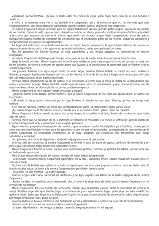 «¡Diablos! -pensó Porthos-. ¡Sí que es triste esto! Yo respeto la vejez, pero hago poco caso de si está hervida o
asada.»
   Y miró a la redonda para ver si su opinión era compartida; pero al contrario que él, no vio más que ojos
resplandecientes, que devoraban por adelantado aquella sublime gallina, objeto de sus desprecios.
   La señora Coquenard atrajo la fuente para sí, separó hábilmente las dos grandes patas negras, que puso en el plato
de su marido; cortó el cuello, que se puso, dejando a un lado la cabeza, para ella; cortó el ala para Porthos y devolvió
a la criada que acababa de traerlo el animal, que volvió casi intacto, y que había desaparecido antes de que el
mosquetero tuviera tiempo de examinar las variaciones que el desencanto pone en los rostros, según los caracteres y
temperamentos de quienes lo experimentan.
   En lugar del pollo, hizo su entrada una fuente de habas, fuente enorme en la que hacían ademán de mostrarse
algunos huesos de cordero, a los que en un principio se hubiera creído acompañados de carne.
   Mas los pasantes no fueron víctimas de esta superchería y los rostros lúgubres se convirtieron en rostros
resignados.
   La señora Coquenard distribuyó este manjar a los jóvenes con la moderación de una buena ama de casa.
   Llegó la ronda del vino. Maese Coquenard echó de una botella de gres muy exigua el tercio de un vaso a cada uno
de los jóvenes, se sirvió a sí mismo en proporciones casi iguales, y la botella pasó al punto del lado de Porthos y de la
señora Coquenard.
   Los jóvenes llenaron con agua aquel tercio de vino, luego, cuando habían bebido la mitad del vaso, volvían a
llenarlo, y seguían haciéndolo siempre así; lo cual les llevaba al final de la comida a tragar una bebida que del color
del rubí había pasado al del topacio quemado.
   Porthos comió tímidamente su ala de gallina, y se estremeció al sentir bajo la mesa la rodilla de la procuradora que
venía a encontrar la suya. Bebió también medio vaso de aquel vino tan escatimado, y que reconoció como uno de
esos horribles caldos de Montreuil, terror de los, paladares expertos.
   Maese Coquenard lo miró engullir aquel vino puro y suspiró.
   -¿Queréis comer estas habas, primo Porthos? -dijo la señora Coquenard en ese tono que quiere decir: Creedme, no
las comáis.
   -¡Al diablo si las pruebo! -murmuró por lo bajo Porthos. Y añadió en voz alta-: Gracias, prima, no tengo más
hambre.
   Y se hizo un silencio. Porthos no sabía qué comportamiento tener. El procurador repitió varias veces:
   ¡Ay señora Coquenard! Os felicito, vuestra comida era un verdadero festín. ¡Dios, cómo he comido!
   Maese Coquenard había comido su sopa, las patas negras de la gallina y el único hueso de cordero en que había
algo de carne.
   Porthos creyó que se burlaban de él, y comenzó a retorcerse el mostacho y a fruncir el entrecejo; pero la rodilla de
la señora Coquenard vino suavemente a aconsejarle paciencia.
   Aquel silencio y aquella intrerrupción de servicio, que se habían vuelto ininteligibles para Porthos, tenían por el
contrario una significación terrible para los pasantes: a una mirada del procurador, acompañada de una sonrisa de la
señora Coquenard, se levantaron lentamente de la mesa, plegaron sus servilletas más lentamente aún, luego
saludaron y se fueron.
   -Id, jóvenes, id a hacer la digestión trabajando -dijo gravemente el procurador.
   Una vez idos los pasantes, la señora Coquenard se levantó y sacó un trozo de queso, confitura de membrillo y un
pastel que ella misma había hecho con almendras y miel.
   Maese Coquenard frunció el ceño, porque veía demasiados postres; Porthos se pellizcó los labios, porque veía que
no había nada que comer.
   Miró si aún estaba allí el plato de habas; el plato de habas había desaparecido.
   -Gran festín -exclamó maese Coquenard agitándose en su silla-, auténtico festín, epuloe epularum; Lúculo cena en
casa de Lúculo.
   Porthos miró la botella que estaba a su lado, y esperó que con vino, pan y queso comería; pero no había vino, la
botella estaba vacía; el señor y la señora Coquenard no parecieron darse cuenta.
   -Está bien -se dijo Porthos-, ya estoy avisado.
   Pasó la lengua sobre una cucharilla de confituras y se dejó pegados los labios en la pasta pegajosa de la señora
Coquenard.
   -Ahora -se dijo-, el sacrificio está consumado. ¡Ay, si tuviera la esperanza de mirar con la señora Coquenard en el
armario de su marido!
   Maese Coquenard, tras las delicias de semejante comida, que él llamaba exceso, sintió la necesidad de echarse la
siesta. Porthos esperaba que tendría lugar a continuación y en aquel mismo lugar; pero el procurador maldito no
quiso oír nada: hubo que llevarlo a su habitación y gritó hasta que estuvo delante de su armario, sobre cuyo reborde,
por mayor precaución aún, posó sus pies.
   La procuradora se llevó a Porthos a una habitación vecina y comenzaron a sentar las bases de la reconciliación.
   -Podréis venir tres veces por semana -dijo la señora Coquenard.
   -Gracias -dijo Porthos-, no me gusta abusar; además, tengo que pensar en mi equipo.
 