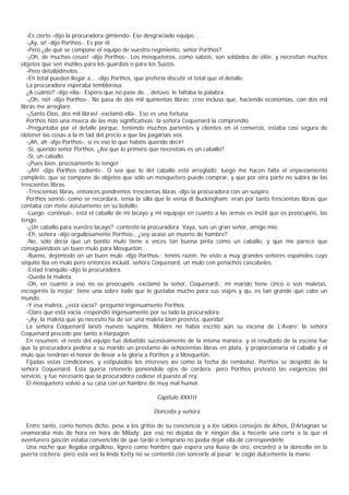 -Es cierto -dijo la procuradora gimiendo- Ese desgraciado equipo. . .
   -¡Ay, sí! -dijo Porthos-. Es por él.
   -Pero ¿de qué se compone el equipo de vuestro regimiento, señor Porthos?
   -¡Oh, de muchas cosas! -dijo Porthos-. Los mosqueteros, como sabéis, son soldados de elite, y necesitan muchos
objetos que son inútiles para los guardias o para los Suizos.
   -Pero detalládmelos...
   -En total pueden llegar a... -dijo Porthos, que prefería discutir el total que el detalle.
   La procuradora esperaba temblorosa.
   ¿A cuánto? -dijo ella-. Espero que no pase de... detuvo, le faltaba la palabra.
   -¡Oh, no! -dijo Porthos-. No pasa de dos mil quinientas libras; creo incluso que, haciendo economías, con dos mil
libras me arreglaré.
   -¡Santo Dios, dos mil libras! -exclamó ella-. Eso es una fortuna.
   Porthos hizo una mueca de las más significativas; la señora Coquenard la comprendió.
   -Preguntaba por el detalle porque, teniendo muchos parientes y clientes en el comercio, estaba casi segura de
obtener las cosas a la m tad del precio a que las pagaríais vos.
   -¡Ah, ah -dijo Porthos-, si es eso lo que habéis querido decir!
   -Sí, querido señor Porthos. ¿Así que lo primero que necesitáis es un caballo?
   -Sí, un caballo.
   -¡Pues bien, precisamente lo tengo!
   -¡Ah! -dijo Porthos radiante-. O sea que lo del caballo está arreglado; luego me hacen falta el enjaezamiento
completo, que se compone de objetos que sólo un mosquetero puede comprar, y que por otra parte no subirá de las
trescientas libras.
   -Trescientas libras, entonces pondremos trescientas libras -dijo la procuradora con un suspiro.
   Porthos sonrió: como se recordará, tenía la silla que le venía di Buckingham: eran por tanto trescientas libras que
contaba con mete astutamente en su bolsillo.
   -Luego -continuó-, está el caballo de mi lacayo y mi equipaje en cuanto a las armas es inútil que os preocupéis, las
tengo.
   -¿Un caballo para vuestro lacayo? -contestó la procuradora. Vaya, sois un gran señor, amigo mío.
   -Eh, señora -dijo orgullosamente Porthos-, ¿soy acaso un muerto de hambre?
   -No, sólo decía que un bonito mulo tiene a veces tan buena pinta como un caballo, y que me parece que
consiguiéndoos un buen mulo para Mosquetón...
   -Bueno, dejémoslo en un buen mulo -dijo Porthos-; tenéis razón, he visto a muy grandes señores españoles cuyo
séquito iba en mulo pero entonces incluid, señora Coquenard, un mulo con penachos cascabeles.
   -Estad tranquilo -dijo la procuradora.
   -Queda la maleta.
   -Oh, en cuanto a eso no os preocupéis -exclamó la señor, Coquenard-, mi marido tiene cinco o seis maletas,
escogeréis la mejor; tiene una sobre todo que le gustaba mucho para sus viajes y qu, es tan grande que cabe un
mundo.
   -Y esa maleta, ¿está vacía? -preguntó ingenuamente Porthos
   -Claro que está vacía -respondió ingenuamente por su lado la procuradora.
   -¡Ay, la maleta que yo necesito ha de ser una maleta bien provista, querida!
   La señora Coquenard lanzó nuevos suspiros. Molière no había escrito aún su escena de L'Avare: la señora
Coquenard precede por tanto a Harpagón.
   En resumen, el resto del equipo fue debatido sucesivamente de la misma manera; y el resultado de la escena fue
que la procuradora pediría a su marido un préstamo de ochocientas libras en plata, y proporcionaría el caballo y el
mulo que tendrían el honor de llevar a la gloria a Porthos y a Mosquetón.
   Fijadas estas condiciones, y estipulados los intereses así como la fecha de rembolso, Porthos se despidió de la
señora Coquenard. Esta quería retenerlo poniéndole ojos de cordera; pero Porthos pretextó las exigencias del
servicio, y fue necesario que la procuradora cediese el puesto al rey.
   El mosquetero volvió a su casa con un hambre de muy mal humor.

                                                    Capítulo XXXIII

                                                   Doncella y señora

  Entre tanto, como hemos dicho, pese a los gritos de su conciencia y a los sabios consejos de Athos, D'Artagnan se
enamoraba más de hora en hora de Milady; por eso no dejaba de ir ningún día a hecerle una corte a la que el
aventurero gascón estaba convencido de que tarde o temprano no podía dejar ella de corresponderle.
  Una noche que llegaba orgulloso, ligero como hombre que espera una lluvia de oro, encontró a la doncella en la
puerta cochera; pero esta vez la linda Ketty no se contentó con sonreírle al pasar: le cogió dulcemente la mano.
 