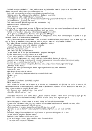 -¡Bueno! -se dijo D'Artagnan-. Estará encargada de algún mensaje para mí de parte de su señora; va a darme
alguna cita que no habrá osado darme ella de viva voz.
  Y miró a la hermosa niña con el aire más victorioso que pudo adoptar.
  -Quisiera deciros dos palabras, señor caballero... -balbuceó la doncella.
  -Habla, hija mía, habla -dijo D'Artagnan-, te escucho.
  -Aquí, imposible: lo que tengo que deciros es demasiado largo y sobre todo demasiado secreto.
  -¡Bueno! Entonces, ¿qué se puede hacer?
  -Si el señor caballero quisiera seguirme -dijo tímidamente Ketty.
  -Donde tú quieras, hermosa niña.
  -Venid entonces.
  Y Ketty, que no había soltado la mano de D'Artagnan, lo arrastró por una pequeña escalera sombría y de caracol, y
tras haberle hecho subir una quincena de escalones, abrió una puerta.
  -Entrad, señor caballero -dijo-, aquí estaremos solos y podremos hablar.
  -¿Y de quién es esta habitación, hermosa niña? -preguntó d'Artagnan.
  -Es la mía, señor caballero; comunica con la de mi ama por esta puerta. Pero estad tranquilo no podrá oír lo que
decimos, jamás se acuesta antes de medianoche.
  D'Artagnan lanzó una ojeada alrededor. El cuartito era encantador de gusto y de limpieza; pero, a pesar suyo, sus
ojos se fijaron en aquella puerta que Katty le había dicho que conducía a la habitación de Milady.
  Ketty adivinó lo que pasaba en el alma del joven, y lanzó un suspiro.
  -¡Amáis entonces a mi ama, señor caballero! -dijo ella.
  -¡Más de lo que podría decir! ¡Estoy loco por ella!
  Ketty lanzó un segundo suspiro.
  -¡Ah, señor -dijo ella-, es una lástima!
  -¿Y qué diablos ves en ello que sea tan molesto? -preguntó d'Artagnan.
  -Es que, señor -prosiguió Ketty- mi ama no os ama.
  -¡Cómo! -dijo d'Artagnan-. ¿Te ha encargado ella decírmelo?
  -¡Oh, no, señor! Soy yo quien, por interés hacia vos, he tomado la decisión de avisaros.
  -Gracias, mi buena Ketty, pero sólo por la intención, porque comprenderás la confidencia no es agradable.
  -Es decir, que no creéis lo que os he dicho, ¿verdad?
  -Siempre cuesta creer cosas semejantes, hermosa niña, aunque no sea más que por amor propio.
  -¿Entonces no me creéis?
  -Confieso que hasta que no te dignes darme algunas pruebas de lo que me adelantáis
  -¿Qué decís a esto?
  Y Ketty sacó de su pecho un billetito.
  -¿Para mí? -dijo d'Artagnan apoderándose préstamente de la carta.
  -No, para otro.
  -¿Para otro?
  -Sí.
  -¡Su nombre, su nombre! -exclamó d'Artagnan.
  -Mirad la dirección.
  -Señor conde de Wardes. El recuerdo de la escena de Saint-Germain se apareció de pronto al espíritu del
presuntuoso gascón; con un movimiento rápido como el pensamiento, desgarró el sobre pese al grito que lanzó Ketty
al ver lo que iba a hacer, o mejor, lo que hacía.
  -¡Oh, Dios mío, señor caballero! -dijo-. ¿Qué hacéis?
  -¡Yo nada! -dijo d'Artagnan; y leyó:

  «No habéis contestado a mi primer billete. ¿Estáis entonces enfermo, o bien habéis olvidado los ojos que me
pusisteis en el baile de la señora Guise? Aquí tenéis la ocasión, conde, no la dejéis escapar.»

 D'Artagnan palideció; estaba herido en su amor propio, se creyó herido en su amor.
 -¡Pobre señor d'Artagnan! -dijo Ketty con voz llena de compasión y apretando de nuevo la mano del joven.
 -¿Tú me compadeces, pequeña? -dijo d'Artagnan.
 -¡Sí, sí, con todo mi corazón, porque también yo sé lo que es el amor!
 -¿Tú sabes lo que es el amor? -dijo d'Artagnan mirándola por primera vez con cierta atención.
 -¡Ay, sí!
 -Pues bien, en lugar de compadecerme, mejor harías en ayudarme a vengarme de tu ama.
 -¿Y qué clase de venganza querríais hacer?
 -Quisiera triunfar en ella, suplantar a mi rival.
 -A eso no os ayudaré jamás, señor caballero –dijo vivamente Ketty.
 -Y eso, ¿por qué? -preguntó d'Artagnan.
 