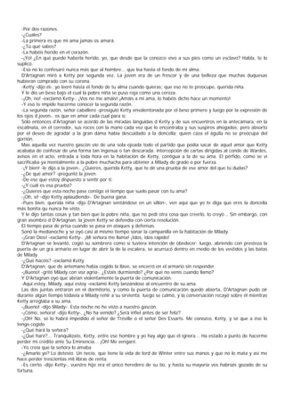 -Por dos razones.
  -¿Cuáles?
  -La primera es que mi ama jamás os amará.
  -¿Tú qué sabes?
  -La habéis herido en el corazón.
  -¡Yo! ¿En qué puedo haberla herido, yo, que desde que la conozco vivo a sus pies como un esclavo? Habla, te lo
suplico.
  -Eso no lo confesaré nunca más que al hombre... que lea hasta el fondo de mi alma.
  D'Artagnan miró a Ketty por segunda vez. La joven era de un frescor y de una belleza que muchas duquesas
hubieran comprado con su corona.
  -Ketty -dijo él-, yo leeré hasta el fondo de tu alma cuando quieras; que eso no te preocupe, querida niña.
  Y le dio un beso bajo el cual la pobre niña se puso roja como una cereza.
  -¡Oh, no! -exclamó Ketty-. ¡Vos no me amáis! ¡Amáis a mi ama, lo habéis dicho hace un momento!
  -Y eso te impide hacerme conocer la segunda razón.
  -La segunda razón, señor caballero -prosiguió Ketty envalentonada por el beso primero y luego por la expresión de
los ojos d joven-, es que en amor cada cual para sí.
  Sólo entonces d'Artagnan se acordó de las miradas lánguidas d Ketty y de sus encuentros en la antecámara, en la
escalinata, en el corredor, sus roces con la mano cada vez que lo encontraba y sus suspiros ahogados; pero absorto
por el deseo de agradar a la gran dama había descuidado a la doncella; quien caza el águila no se preocupa del
gorrión.
  Mas aquella vez nuestro gascón vio de una sola ojeada todo el partido que podía sacar de aquel amor que Ketty
acababa de confesar de una forma tan ingenua o tan descarada: intercepción de cartas dirigidas al conde de Wardes,
avisos en el acto, entrada a toda hora en la habitación de Ketty, contigua a la de su ama. El pérfido, como se vi
sacrificaba ya mentalmente a la pobre muchacha para obtener a Milady de grado o por fuerza.
  -¡Y bien! -le dijo a la joven-. ¿Quieres, querida Ketty, que te dé una prueba de ese amor del que tú dudas?
  -¿De qué amor? -preguntó la joven.
  -De ese que estoy dispuesto a sentir por ti.
  -¿Y cuál es esa prueba?
  -¿Quieres que esta noche pase contigo el tiempo que suelo pasar con tu ama?
  -¡Oh, sí! -dijo Ketty aplaudiendo-. De buena gana.
  -Pues bien, querida niña -dijo D'Artagnan sentándose en un sillón-, ven aquí que yo te diga que eres la doncella
más bonita qu nunca he visto.
  Y le dijo tantas cosas y tan bien que la pobre niña, que no pedi otra cosa que creerlo, lo creyó... Sin embargo, con
gran asombro d D'Artagnan, la joven Ketty se defendía con cierta resolución.
  El tiempo pasa de prisa cuando se pasa en ataques y defensas
  Sonó la medianoche y se oyó casi al mismo tiempo sonar la campanilla en la habitación de Milady.
  -¡Gran Dios! -exclamó Ketty-. ¡Mi señora me llama! ¡Idos, idos rápido!
  D'Artagnan se levantó, cogió su sombrero como si tuviera intención de obedecer; luego, abriendo con presteza la
puerta de un gra armario en lugar de abrir la de la escalera, se acurrucó dentro en rnedio de los vestidos y las batas
de Milady.
  -¿Qué hacéis? -exclamó Ketty.
  D'Artagnan, que de antemano había cogido la llave, se encerró en el armario sin responder.
  -¡Bueno! -gritó Milady con voz agria-. ¿Estáis durmiendo? ¿Por qué no venís cuando llamo?
  Y D'Artagnan oyó que abrían violentamente la puerta de comunicación.
  -Aquí estoy, Milady, aquí estoy -exclamó Ketty lanzándose al encuentro de su ama.
  Las dos juntas entraron en el dormitorio, y como la puerta de comunicación quedó abierta, D'Artagnan pudo oír
durante algún tiempo todavía a Milady reñir a su sirvienta; luego se calmó, y la conversación recayó sobre él mientras
Ketty arreglaba a su ama.
  -¡Bueno! -dijo Milady-. Esta noche no he visto a nuestro gascón.
  -¡Cómo, señora! -dijo Ketty-. ¿No ha venido? ¿Será infiel antes de ser feliz?
  -¡Oh! No, se lo habrá impedido el señor de Tréville o el señor Des Essarts. Me conozco, Ketty, y sé que a ése lo
tengo cogido.
  -¿Qué hará la señora?
  -¿Qué haré?... Tranquilízate, Ketty, entre ese hombre y yo hay algo que él ignora... Ha estado a punto de hacerme
perder mi crédito ante Su Eminencia... ¡Oh! Me vengaré.
  -Yo creía que la señora lo amaba
  -¿Amarlo yo? Lo detesto. Un necio, que tiene la vida de lord de Winter entre sus manos y que no lo mata y así me
hace perder trescientas mil libras de renta.
  -Es cierto -dijo Ketty-, vuestro hijo era el único heredero de su tío, y hasta su mayoría vos habríais gozado de su
fortuna.
 