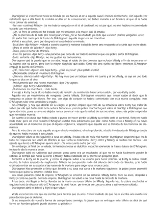 D'Artagnan se estremeció hasta la médula de los huesos al oír a aquella suave criatura reprocharle, con aquella voz
estridente que a ella tanto le costaba ocultar en la conversación, no haber matado a un hombre al que él la había
visto colmar de amistad.
  -Por eso -continuó Milady-, ya me habría vengado en él si el cardenal, no sé por qué, no me hubiera recomendado
tratarlo con miramiento.
  -¡Oh, sil Pero la señora no ha tratado con miramientos a la mujer que él amaba.
  -¡Ah, la mercera de la calle des Fossoyeurs! Pero ¿no se ha olvidado ya él de que existía? ¡Bonita venganza, a fe!
  Un sudor frío corría por la frente de D'Artagnan: aquella mujer era un monstruo.
  Volvió a escuchar, pero por desgracia el aseo había terminado.
  -Está bien -dijo Milady-, volved a vuestro cuarto y mañana tratad de tener una respuesta a la carta que os he dado.
  -¿Para el señor de Wardes? -dijo Ketty.
  -Claro, para el señor de Wardes.
  -Este me parece -dijo Ketty- una persona que debe de ser todo lo contrario que ese pobre señor D'Artagnan.
  -Salid, señorita -dijo Milady-, no me gustan los comentarios.
  D'Artagnan oyó la puerta que se cerraba, luego el ruido de dos cerrojos que echaba Milady a fin de encerrarse en
su cuarto; por su parte, pero con la mayor suavidad que pudo, Ketty dio una vuelta de llave; entonces D'Artagnan
empujó la puerta del armario.
  -¡Oh, Dios mío! -dijo en voz baja Ketty-. ¿Qué os pasa? ¡Qué pálido estáis!
  -¡Abominable criatura! -murmuró D'Artagnan.
  -¡Silencio, silencio salid! -dijo Ketty-. No hay más que un tabique entre mi cuarto y el de Milady, se oye en uno todo
lo que se dice en el otro.
  -Precisamente por eso no me marcharé -dijo D'Artagnan.
  -¿Cómo? -dijo Ketty ruborizándose.
  -O al menos me marcharé... más tarde.
  Y atrajo a Ketty hacia él; no había medio de resistir -¡la resistencia hace tanto ruido!-, por eso Ketty cedió.
  Aquello era un movimiento de venganza contra Milady. D'Artagnan encontró que tenían razón al decir que la
venganza es placer de dioses. Por eso, con algo de corazón se habría contentado con esta nueva conquista; mas
D'Artagnan sólo tenía ambición y orgullo.
  Sin embargo, y hay que decirlo en su elogio, el primer empleo que hizo de su influencia sobre Ketty fue tratar de
saber por ells qué había sido de la señora Bonacieux; pero la pobre muchacha juró sobre el crucifijo a D'Artagnan que
ignoraba todo, pues su ama no dejaba nunca penetrar más que la mitad de sus secretos; sólo creía poder responder
que no estaba muerta.
  En cuanto a la causa que había estado a punto de hacer perder a Milady su crédito ante el cardenal, Ketty no sabía
nada más; pero en esta ocasión D'Artagnan estaba más adelantado que ella: como había visto a Milady en su navío
acuartelado en el momento en que él dejaba Inglaterra, sospechó que aquella vez se trataba de los herretes de dia-
mantes.
  Pero lo más claro de todo aquello es que el odio verdadero, el odio profundo, el odio inveterado de Milady procedía
de que no había matado a su cuñado.
  D'Artagnan volvió al día siguiente a casa de Milady. Estaba ella de muy mal humor; D'Artagnan sospechó que era la
falta de respuesta del señor de Wardes lo que tanto la molestaba. Ketty entró y Milady la recibió con dureza. Una
ojeada que lanzó a D'Artagnan quería decir: ¡Ya veis cuánto sufro por vos!
  Sin embargo, al final de la velada, la hermosa leona se dulcificó, escuchó sonriendo la frases dulces de D'Artagnan,
incluso le dio la mano a besar.
  D’ Artagnan salió no sabiendo qué pensar; pero como era un muchacho al que no se hacía fácilmente perder la
cabeza, al tiempo que hacía su corte a Milady, había esbozado en su mente un pequeño plan.
  Encontró a Ketty en la puerta, y como la víspera subió a su cuarto para tener noticias. A Ketty la había reñido
mucho, la había acusado de neglicencia. Milady no comprendía nada del silencio del conde de Wardes, y le había
ordenado entrar en su cuarto a las nueve de la mañana para coger una tercera carta.
  D'Artagnan hizo prometer a Ketty que llevaría a su casa esa carta a la mañana siguiente; la pobre joven prometió
todo lo que quiso su amante: estaba loca.
  Las cosas pasaron como la víspera; D'Artagnan se encerró en su armario. Milady llamó, hizo su aseo, despidió a
Ketty y cerró su puerta. Como la víspera, D'Artagnan no volvió a su casa hasta la cinco de la mañana.
  A las once, vio llegar a Ketty; llevaba en la mano un nuevo billete de Milady. Aquella vez, la pobre muchacha ni
siquiera trató de disputárselo a D'Artagnan: le dejó hacer; pertenecía en cuerpo y alma a su hermoso soldado.
  D'Artagnan abrió el billete y leyó lo que sigue:

  «Esta es la tercera vez que os escribo para deciros que os amo. Tened cuidado de que no os escriba una cuarta vez
para deciros que os detesto.
  Si os arrepentís de vuestra forma de comportaros conmigo, la joven que os entregue este billete os dirá de qué
forma un hombre galante puede obtener su perdón.»
 
