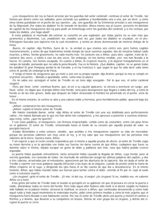 -¡Los mosqueteros del rey se hacen arrestar por los guardias del señor cardenal! -continuó el señor de Tréville, tan
furioso por dentro como sus soldados, pero cortando sus palabras y hundiéndolas una a una, por así decir, y como
otras tantas puñaladas en el pecho de sus oyentes-. ¡Ay, seis guardias de Su Eminencia arrestan a seis mosqueteros
de Su Majestad! ¡Por todos los diablos! Yo he tomado mi decisión. Ahora mismo voy al Louvre; presento mi dimisión
de capitán de los mosqueteros del rey para pedir un tenientazgo entre los guardias del cardenal, y si me rechaza, por
todos los diablos, ¡me hago abad!'
   A estas palabras el murmullo del exterior se convirtió en una explosión; por todas partes no se oían más que
juramentos y blasfemias. Los ¡maldición!, los ¡maldita sea!, los ¡por todos los diablos! se cruzaban, en el aire.
D'Artagnan buscaba una tapicería tras la cual esconderse, y sentía un deseo desmesurado de meterse debajo de la
mesa.
   -Bueno, mi capitán -dijo Porthos, fuera de sí-, la verdad es que éramos seis contra seis, pero fuimos cogidos
traicioneramente, y antes de que hubiéramos tenido tiempo de sacar nuestras espadas, dos de nosotros habían caído
muertos, y Athos, herido gravemente, no valía mucho más. Ya conocéis vos a Athos; pues bien, capitán, trató de le-
vantarse dos veces, y volvió a caer las dos veces. Sin embargo, no nos hemos rendido, ¡no!, nos han llevado a la
fuerza. En camino, nos hemos escapado. En cuanto a Athos, lo creyeron muerto, y lo dejaron tranquilamente en el
campo de batalla, pensando que no valía la pena llevarlo. Esa es la historia. ¡Qué diablos, capitán, no se ganan todas
las batallas! El gran Pompeyo perdió la de Farsalia, y el rey Francisco I, que según lo que he oído decir valía tanto
como él, perdió sin embargo la de Pavía.
   -Y tengo el honor de aseguraros que yo maté a uno con su propia espada -dijo Aramis- porque la mía se rompió en
el primer encuentro... Matado o apuñalado, señor, como más os plazca.
   -Yo no sabía eso -prosiguió el señor de Tréville en un tono algo sosegado-. Por lo que veo, el señor cardenal
exageró.
   -Pero, por favor, señor -continuó Aramis, que, al ver a su cap¡tán aplacarse, se atrevía a aventurar un ruego-, por
favor, señor, no digáis que el propio Athos está herido, sería para desesperarse que llegara a oídos del rey, y como la
herida es de las más graves, dado que después de haber atravesado el hombro ha penetrado en el pecho, sería de
temer...
   En el mismo instante, la cortina se alzó y una cabeza noble y hermosa, pero horriblemente pálida, apareció bajo los
flecos:
   -¡Athos! -exclamaron los dos mosqueteros.
   -¡Athos! -repitió el mismo señor de Tréville.
   -Me habéis mandado llamar, señor -dijo Athos al señor de Tréville con una voz debilitada pero perfectamente
calma-, me habéis llamado por lo que me han dicho mis compañeros, y me apresuro a ponerme a vuestras órdenes;
aquí estoy, señor, ¿qué me queréis?
   Y con estas palabras, el mosquetero, con firmeza irreprochable, ceñido como de costumbre, entró con paso firme
en el gabinete. El señor de Tréville, emocionado hasta el fondo de su corazón por aquella prueba de valor, se
precipitó hacia él.
   -Estaba diciéndoles a estos señores -añadió-, que prohíbo a mis mosqueteros exponer su vida sin necesidad,
porque las personas valientes son muy caras al rey, y el rey sabe que sus mosqueteros son las personas más
valientes de la tierra. Vuestra mano, Athos.
   Y sin esperar a que el recién venido respondiese por sí mismo a aquella prueba de afecto, al señor de Tréville cogía
su mano derecha y se la apretaba con todas sus fuerzas sin darse cuenta de que Athos, cualquiera que fuese su
dominio sobre sí mismo, dejaba escapar un gesto de dolor y palidecía aún más, cosa que habría podido creerse
imposible.
   La puerta había quedado entrearbierta, tanta sensación había causado la llegada de Athos, cuya herida, pese al
secreto guardado, era conocida de todos. Un murmullo de satisfacción acogió las últimas palabras del capitán, y dos
o tres cabezas, arrastradas por el entusiasmo, aparecieron por las aberturas de la tapicería. Iba sin duda el señor de
Tréville a reprimir con vivas palabras aquella infracción a las leyes de la etiqueta, cuando de pronto sintió la mano de
Athos crisparse en la suya, y dirigiendo los ojos hacia él se dio cuenta de que iba a desvanecerse. En el mismo
instante, Athos, que había reunido todas sus fuerzas para luchar contra el dolor, vencido al fin por él, cayó al suelo
como si estuviese muerto.
   -¡Un cirujano! -gritó el señor de Tréville-. ¡El mío, el del rey, el mejor! ¡Un cirujano! Si no, maldita sea, mi valiente
Athos va a morir.
   A los gritos del señor de Tréville todo el mundo se precipitó en su gabinete sin que él pensara en cerrar la puerta a
nadie, afanándose todos en torno del herido. Pero todo aquel afán hubiera sido inútil si el doctor exigido no hubiera
sido hallado en el palacio mismo; atravesó la multitud, se acercó a Athos, que continuaba desvanecido y como todo
aquel ruido y todo aquel movimiento le molestaba mucho, pidio como primera medida y como la más urgente que el
mosquetero fuera llevado a una habitación vecina. Por eso el señor de Tréville abrió una puerta y mostró el camino a
Porthos y a Aramis, que llevaron a su compañero en brazos. Detrás de este grupo iba el cirujano, y detrás del ci-
rujano la puerta se cerró.
 