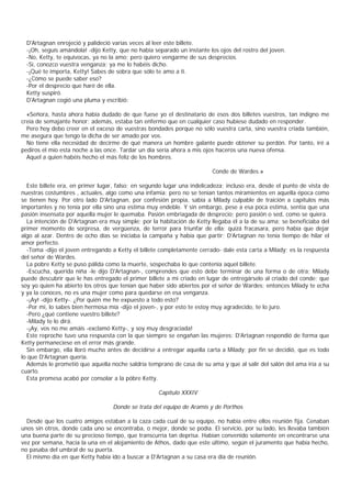 D'Artagnan enrojeció y palideció varias veces al leer este billete.
  -¡Oh, seguís amándola! -dijo Ketty, que no había separado un instante los ojos del rostro del joven.
  -No, Ketty, te equivocas, ya no la amo; pero quiero vengarme de sus desprecios.
  -Sí, conozco vuestra venganza; ya me lo habéis dicho.
  -¡Qué te importa, Ketty! Sabes de sobra que sólo te amo a ti.
  -¿Cómo se puede saber eso?
  -Por el desprecio que haré de ella.
  Ketty suspiró.
  D'Artagnan cogió una pluma y escribió:

  «Señora, hasta ahora había dudado de que fuese yo el destinatario de esos dos billetes vuestros, tan indigno me
creía de semajante honor; además, estaba tan enfermo que en cualquier caso hubiese dudado en responder.
  Pero hoy debo creer en el exceso de vuestras bondades porque no sólo vuestra carta, sino vuestra criada también,
me asegura que tengo la dicha de ser amado por vos.
  No tiene ella necesidad de decirme de qué manera un hombre galante puede obtener su perdón. Por tanto, iré a
pediros el mío esta noche a las once. Tardar un día sería ahora a mis ojos haceros una nueva ofensa.
  Aquel a quien habéis hecho el más feliz de los hombres.

                                                                         Conde de Wardes.»

  Este billete era, en primer lugar, falso; en segundo lugar una indelicadeza; incluso era, desde el punto de vista de
nuestras costumbres , actuales, algo como una infamia; pero no se tenían tantos miramientos en aquella época como
se tienen hoy. Por otro lado D'Artagnan, por confesión propia, sabía a Milady culpable de traición a capítulos más
importantes y no tenía por ella sino una estima muy endeble. Y sin embargo, pese a esa poca estima, sentía que una
pasión insensata por aquella mujer le quemaba. Pasión embriagada de desprecio; pero pasión o sed, como se quiera.
  La intención de D'Artagnan era muy simple; por la habitación de Ketty llegaba él a la de su ama; se beneficiaba del
primer momento de sorpresa, de vergüenza, de terror para triunfar de ella; quizá fracasara, pero había que dejar
algo al azar. Dentro de ocho días se iniciaba la campaña y había que partir; D'Artagnan no tenía tiempo de hilar el
amor perfecto.
  -Toma -dijo el joven entregando a Ketty el billete completamente cerrado- dale esta carta a Milady; es la respuesta
del señor de Wardes.
  La pobre Ketty se puso pálida como la muerte, sospechaba lo que contenía aquel billete.
  -Escucha, querida niña -le dijo D'Artagnan-, comprendes que esto debe terminar de una forma o de otra; Milady
puede descubrir que le has entregado el primer billete a mi criado en lugar de entregárselo al criado del conde; que
soy yo quien ha abierto los otros que tenían que haber sido abiertos por el señor de Wardes; entonces Milady te echa
y ya la conoces, no es una mujer como para quedarse en esa venganza.
  -¡Ay! -dijo Ketty-. ¿Por quién me he expuesto a todo esto?
  -Por mí, lo sabes bien hermosa mía -dijo el joven-, y por esto te estoy muy agradecido, te lo juro.
  -Pero ¿qué contiene vuestro billete?
  -Milady te lo dirá.
  -¡Ay, vos no me amáis -exclamó Ketty-, y soy muy desgraciada!
  Este reproche tuvo una respuesta con la que siempre se engañan las mujeres: D'Artagnan respondió de forma que
Ketty permaneciese en el error más grande.
  Sin embargo, ella lloró mucho antes de decidirse a entregar aquella carta a Milady; por fin se decidió, que es todo
lo que D'Artagnan quería.
  Además le prometió que aquella noche saldría temprano de casa de su ama y que al salir del salón del ama iría a su
cuarto.
  Esta promesa acabó por consolar a la póbre Ketty.

                                                    Capítulo XXXIV

                                   Donde se trata del equipo de Aramis y de Porthos

  Desde que los cuatro amigos estaban a la caza cada cual de su equipo, no había entre ellos reunión fija. Cenaban
unos sin otros, donde cada uno se encontraba, o mejor, donde se podía. El servicio, por su lado, les llevaba también
una buena parte de su precioso tiempo, que transcurría tan deprisa. Habían convenido solamente en encontrarse una
vez por semana, hacia la una en el alojamiento de Athos, dado que este último, según el juramento que había hecho,
no pasaba del umbral de su puerta.
  El mismo día en que Ketty había ido a buscar a D'Artagnan a su casa era día de reunión.
 