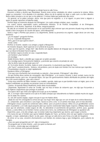 Ápenas hubo salido Ketty, D'Artagnan se dirigió hacia la calle Férou.
   Encontró a Athos y Aramis que filosofaban. Aramis tenía ciertas veleidades de volver a ponerse la sotana. Athos,
según su costumbre, ni lo disuadía ni lo alentaba. Athos era de la opinión de dejar a cada cual a su libre albedrío.
Nunca daba consejos a no ser que se los pidieran. E incluso había que pedírselos dos veces.
   -En general, no se piden consejos -decía- más que para no seguirlos; o, si se siguen, es para tener a alguien a
quien se puede reprochar el haberlos dado.
   Porthos llegó un momento después de D'Artagnan. Los cuatro amigos estaban, pues, reunidos.
   Los cuatro rostros expresaban cuatro sentimientos distintos: el de Porthos tranquilidad; el de D'Artagnan,
esperanza; el de Aramis, inquietud; el de Athos, despreocupación.
   Al cabo de un instante de conversación en la cual Porthos dejó entrever que una persona situada muy arriba había
tenido a bien encargarse de sacarle del apuro, entró Mosquetón.
   Venía a rogar a Porthos que pasase a su alojamiento, donde su presencia era urgente, según decía con aire muy
lastimoso.
   -¿Es mi equipo? -preguntó Porthos.
   -Sí y no -respondió Mosquetón.
   -Pero ¿qué es lo que quieres decir?...
   -Venid, señor.
   Porthos se levantó, saludó a sus amigos y siguió a Mosquetón.
   Un instante después, Bazin apareció en el umbral de la puerta.
   -¿Para qué me queréis, amigo mío? -dijo Aramis con aquella dulzura de lenguaje que se observaba en él cada vez
que sus ideas lo llevaban hacia la iglesia.
   -Un hombre espera al señor en casa -respondió Bazin.
   -¡Un hombre! ¿Qué hombre?
   -Un mendigo.
   -Dadle limosna, Bazin, y decidle que ruege por un pobre pecador.
   -Ese mendigo quiere forzosamente hablaros, y pretende que estaréis encantado de verlo.
   -¿No ha dicho nada de particular para mí?
   -Sí. Si el señor Aramis, ha dicho, duda en venir a buscarme, le anunciaréis que llego de Tours.
   -¿De Tours? -exclamó Aramis-. Señores, mil perdones, pero sin duda este hombre me trae noticias que esperaba.
   Y levantándose al punto se alejó rápidamente.
   Quedaron Athos y D'Artagnan.
   -Creo que esos muchachos han encontrado su solución. ¿Qué pensáis, D'Artagnan? -dijo Athos.
   -Sé que Porthos lleva camino de conseguirlo -dijo D'Artagnan-; y en cuanto a Aramis, a decir verdad, nunca me ha
preocupado mucho; pero vos, mi querido Athos, vos que tan generosamente habéis distribuido las pistolas del inglés
que eran vuestra legítima, ¿que vais a hacer?
   -Estoy muy contento de haber matado a ese maldito, querido, dado que es pan bendito matar un inglés, pero si me
hubiera embolsado sus pistolas me pesarían como un remordimiento.
   -¡Vamos, mi querido Athos! Realmente tenéis ideas inconcebibles.
   -¡Dejémoslo, dejémoslo! El señor de Tréville, que me hizo el honor de visitarme ayer, me dijo que frecuentáis a
esos ingleses sospechosos que protege el cardenal.
   -Eso quiere decir que visito una inglesa de la que ya os he hablado.
   -Ah, sí, la mujer rubia respecto a la cual os he dado consejos que naturalmente os habéis cuidado mucho de seguir.
   -Os he dado mis razones.
   -Sí, veis ahí vuestro equipo, según creo por lo que me habéis dicho.
   -¡Nada de eso! He conseguido la certeza de que esa mujer tiene algo que ver con el rapto de la señora Bonacieux.
   -Sí, comprendo; para encontrar a una mujer, hacéis la corte a otra: es el camino más largo, pero el más divertido.
   D'Artagnan estuvo a punto de contárselo todo a Athos; pero un punto lo detuvo: Athos era un gentilhombre severo
sobre el pundonor, y en todo aquel pequeño plan que nuestro enamorado había fijado respecto a Milady había ciertas
cosas que de antemano, estaba seguro de ello, no obtendrían el asentimiento del puritano; prefirió, pues, guardar
silencio, y como Athos era el hombre menos curioso de la tierra, las confidencias de D'Artagnan se quedaron ahí.
   Dejaremos, pues, a los dos amigos, que no tenían nada muy importante que decirse, para seguir a Aramis.
   A la nueva de que el hombre que quería hablarle llegaba de Tours, ya hemos visto con qué rapidez el joven había
seguido, o mejor, adelantado a Bazin; no dio, pues, más que un salto de la cane Férou a la calle de Vaugirard.
   Al entrar en su casa, encontró efectivamente a un hombre de estatura baja y ojos inteligentes, pero cubierto de
harapos.
   -¿Sois vos quien preguntáis por mí? -dijo el mosquetero.
   -Yo pregunto por el señor Aramis; ¿sois vos quien os llamáis asî?
   -Yo mismo; ¿tenéis algo que entregarme?
   -Sí, si me mostráis cierto pañuelo bordado.
 