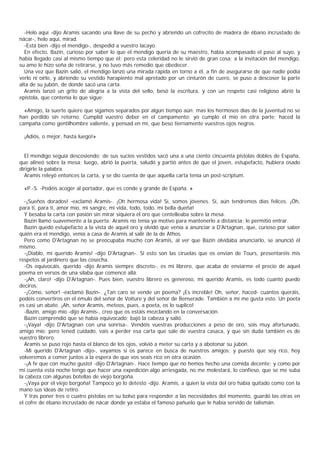 -Helo aquí -dijo Aramis sacando una llave de su pecho y abriendo un cofrecito de madera de ébano incrustado de
nácar-, helo aquí, mirad.
  -Está bien -dijo el mendigo-, despedid a vuestro lacayo.
  En efecto, Bazin, curioso por saber lo que el mendigo quería de su maestro, había acompasado el paso al suyo, y
había llegado casi al mismo tiempo que él; pero esta celeridad no le sirvió de gran cosa; a la invitación del mendigo,
su amo le hizo seña de retirarse, y no tuvo más remedio que obedecer.
  Una vez que Bazin salió, el mendigo lanzó una mirada rápida en torno a él, a fin de asegurarse de que nadie podía
verlo ni oírlo, y abriendo su vestido harapiento mal apretado por un cinturón de cuero, se puso a descoser la parte
alta de su jubón, de donde sacó una carta.
  Aramis lanzó un grito de alegría a la vista del sello, besó la escritura, y con un respeto casi religioso abrió la
epístola, que contenía lo que sigue:

  «Amigo, la suerte quiere que sigamos separados por algún tiempo aún; mas los hermosos días de la juventud no se
han perdido sin retorno. Cumplid vuestro deber en el campamento; yo cumplo el mío en otra parte; haced la
campaña como gentilhombre valiente, y pensad en mí, que beso tiernamente vuestros ojos negros.

  ¡Adiós, o mejor, hasta luego!»


  El mendigo seguía descosiendo; de sus sucios vestidos sacó una a una ciento cincuenta pistolas dobles de España,
que alineó sobre la mesa; luego, abrió la puerta, saludó y partió antes de que el joven, estupefacto, hubiera osado
dirigirle la palabra.
  Aramis releyó entonces la carta, y se dio cuenta de que aquella carta tenía un post-scriptum.

  «P.-S. -Podéis acoger al portador, que es conde y grande de España. »

  -¡Sueños dorados! -exclamó Aramis-. ¡Oh hermosa vida! Sí, somos jóvenes. Sí, aún tendremos días felices. ¡Óh,
para ti, para ti, amor mío, mi sangre, mi vida, todo, todo, mi bella dueña!
  Y besaba la carta con pasión sin mirar siquiera el oro que centelleaba sobre la mesa.
  Bazin llamó suavemente a la puerta; Aramis no tenía ya motivo para mantenerlo a distancia; le permitió entrar.
  Bazin quedó estupefacto a la vista de aquel oro y olvidó que venía a anunciar a D'Artagnan, que, curioso por saber
quién era el mendigo, venía a casa de Aramis al salir de la de Athos.
  Pero como D'Artagnan no se preocupaba mucho con Aramis, al ver que Bazin olvidaba anunciarlo, se anunció él
mismo.
  -¡Diablo, mi querido Aramis! -dijo D'Artagnan-. Si esto son las ciruelas que os envían de Tours, presentaréis mis
respetos al jardinero que las cosecha.
  -Os equivocáis, querido -dijo Aramis siempre discreto-, es mi librero, que acaba de enviarme el precio de aquel
poema en versos de una sílaba que comencé allá.
  -¡Ah, claro! -dijo D'Artagnan-. Pues bien, vuestro librero es generoso, mi querido Aramis, es todo cuanto puedo
deciros.
  -¡Cómo, señor! -exclamó Bazin-. ¿Tan caro se vende un poema? ¡Es increble! Oh, señor, haced- cuantos queráis,
podéis convertiros en el émulo del señor de Voiture y del señor de Benserade. También a mí me gusta esto. Un poeta
es casi un abate. ¡Ah, señor Aramis, meteos, pues, a poeta, os lo suplico!
  -Bazin, amigo mío -dijo Aramis-, creo que os estáis mezclando en la conversación.
  Bazin comprendió que se había equivocado; bajó la cabeza y salió.
  -¡Vaya! -dijo D'Artagnan con una sonrisa-. Vendéis vuestras producciones a peso de oro, sois muy afortunado,
amigo mío; pero tened cuidado, vais a perder esa carta que sale de vuestra casaca, y que sin duda también es de
vuestro librero.
  Aramis se puso rojo hasta el blanco de los ojos, volvió a meter su carta y a abotonar su jubón.
  -Mi querido D'Artagnan -dijo-, vayamos si os parece en busca de nuestros amigos; y puesto que soy rico, hoy
volveremos a comer juntos a la espera de que vos seais rico en otra ocasión.
  -¡A fe que con mucho gusto! -dijo D'Artagnan-. Hace tiempo que no hemos hecho una comida decente; y como por
mi cuenta esta noche tengo que hacer una expedición algo arriesgada, no me molestará, lo confieso, que se me suba
la cabeza con algunas botellas de viejo borgoña.
  -¡Vaya por el viejo borgoña! Tampoco yo lo detesto -dijo. Aramis, a quien la vista del oro había quitado como con la
mano sus ideas de retiro.
  Y tras poner tres o cuatro pistolas en su bolso para responder a las necesidades del momento, guardó las otras en
el cofre de ébano incrustado de nácar donde ya estaba el famoso pañuelo que le había servido de talismán.
 