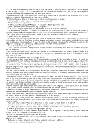 Los dos amigos se dirigieron primero a casa de Athos que, fiel al juramento que había hecho de no salir, se encargó
de hacerse traer a cena a casa; como entendía a las mil maravillas los detalles gastronómicos, D'Artagnan y Aramis
no pusieron ninguna dificultad en dejarle ese importante cuidado.
  Se dirigían a casa de Porthos cuando en la esquina de la calle du Bac se encontraron con Mosquetón, que con aire
lastimero echaba por delante de él a un mulo y a un caballo.
  D'Artagnan lanzó un grito de sorpresa, que no estaba exento de mezcla de alegría.
  -¡Ah, mi caballo amarillo! -exclamó-. Aramis, ¡mirad ese caballo!
  -¡Oh, horroroso rocín! -dijo Aramis.
  -Pues bien, querido -prosiguió D'Artagnan-, es el caballo sobre el que vine a Paris.
  -¿Cómo? ¿El señor conoce este caballo? -dijo Mosquetón.
  -Es de un color original -dijo Aramis-; es el único que he visto en mi vida con ese pelo.
  -Eso creo también -prosiguió D'Artagnan-; yo lo vendí por eso en tres escudos, y debió ser por el pelo, porque el
esqueleto no vale desde luego dieciocho libras. Pero ¿cómo se encuentra entre tus manos este caballo, Mosquetón?
  -¡Ah -dijo el criado- no me habléis de ello, señor, es una mala pasada del marido de nuestra duquesa!
  -¿Cómo ha sido eso, Mosquetón?
  -Sí, somos vistos con buenos ojos por una mujer de calidad, la duquesa de..., pero perdón, mi amo me ha
recomendado ser discreto. Nos había forzado a aceptar un pequeño recuerdo, un magnífico caballo berberisco y un
mulo andaluz, que eran maravillosos de ver; el marido se ha enterado del asunto, ha confiscado al pasar las dos
magníficas bestias que nos enviaban, ¡y las ha sustituido por estos horribles animales!
  -Que tú devuelves -dijo D'Artagnan.
  -Exacto -contestó Mosquetón-; comprenderéis que no podemos aceptar semejantes monturas a cambio de las que
nos han prometido.
  -No, pardiez, aunque me hubiera gustado ver a Porthos sobre rni Botón de Oro; eso me habría dado una idea de lo
que era yo mismo cuando llegué a Paris. Pero no te entretenemos, Mosquetón, vete a hacer el recado de tu amo,
vete. ¿Está él en casa?
  -Sí, señor -dijo Mosquetón-, pero muy desapacible, id.
  Y continuó su camino hacia el paseo des Grands-Augustins, mientras los dos amigos iba a llamar a la puerta del
infortunado Porthos. Este les había visto atravesar el patio y se había abstenido de abrir. Llamaron, pues, inútilmente.
  Mientras tanto, Mosquetón continuaba su camino y al atravesar el Pont-Neuf, siempre arreando delante de él sus
dos matalones, llegó a la calle aux Ours. Llegado allí, ató, según las órdenes de su amo, caballo y mulo a la aldaba de
la puerta del procurador; luego, sin inquietarse por su suerte futura, volvió en busca de Porthos y le anunció que su
recado estaba hecho.
  Al cabo de cierto tiempo, las dos desgraciadas bestias, que no habían comido desde la mañana, hicieron tal ruido
alzando y dejando caer la aldaba de la puerta que el procurador ordenó a su recadero ir a informarse en el vecindario
a quién pertenecían el çaballo y el mulo.
  La señora Coquenard reconoció su regalo, y no comprendió al principio nada de aquella devolución; pero pronto la
visita de Porthos la iluminó. La furia que brillaba en los ojos del mosquetero, pese a la coacción que se imponía
espantó a la sensible amante. En efecto, Mosquetón no había ocultado a su amo que había encontrado a D'Artagnan
y a Aramis, y que D'Artagnan había reconocido en el caballo amarillo la jaca bearnesa sobre la que había venido a
Paris y que había vendido por tres escudos.
  Porthos salió tras haber dado cita a la procuradora en el claustro Saint-Maglorie. La procuradora, al ver que Porthos
se iba, lo invitó a cenar, invitación que el mosquetero rehusó con aire lleno de majestad.
  La señora Coquenard se dirigió toda temblorosa al claustro Saint-Maglorie, porque adivinaba los reproches que allí
le esperaban; pero estaba fascinada por las grandes maneras de Porthos.
  Todas las imprecaciones y reproches que un hombre herido en su amor propio puede dejar caer sobre la cabeza de
una mujer, Porthos las dejó caer sobre la cabeza inclinada de la procuradora.
  -iAy! -dijo-. Lo he hecho lo mejor que he podido. Uno de nuestros clientes es mercader de caballos, debía dinero al
bufete, y se mostraba recalcitrante. He cogido este mulo y este caballo por lo que nos debía; me había prometido dos
monturas regias.
  -iPues bien, señora -dijo Porthos-, si os debía más de cinco escudos vuestro chalán es un ladrón!
  -No está prohibido buscar lo barato, señor Porthos -dijo la procuradora tratando de excusarse.
  -No, señora, pero quienes buscan lo barato deben permitir a los otros buscarse amigos más generosos.
  Y Porthos, girando sobre sus talones, dio un paso para retirarse.
  -¡Señor Porthos, señor Porthos! -exclamó la procuradora-. Me he equivocado, lo reconozco, y no habría debido
regatear tratándose de equipar a un caballero como vos.
  Porthos, sin responder, dio un segundo paso de retirada.
  La procuradora creyó verlo en una nube centelleante todo rodeado de duquesas y marquesas que le lanzaban
bolsas de oro a los pies.
  -¡Deteneos, en nombre del cielo! Señor Porthos -exclamó-, deteneos y hablemos.
  -Hablar con vos me trae mala suerte -dijo Porthos.
 