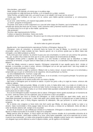 -Pero decidme, ¿qué pedís?
  -Nada, porque esto equivale a lo mismo que si os pidiese algo.
  La procuradora se colgó del brazo de Porthos, y en el impulso de su dolor, exclamó:
  -Señor Porthos, yo ignoro todo esto, ¿sé acaso lo que es un caballo? ¿Sé lo que son los arneses?
  -Teníais que haber confiado en mí, que sí lo sé, señora; pero habéis querido economizar y, en consecuencia,
prestar a usura.
  -Es un error, señor Porthos, y lo repararé bajo palabra de honor.
  -¿Y cómo? -preguntó el mosquetero.
  -Escuchad. Esta noche el señor Coquenard va a casa del señor duque de Chaulnes, que lo ha llamado. Es para una
consulta que durará dos horas por los menos; venid, estaremos solos y haremos nuestras cuentas.
  -¡En buena hora! Eso es lo que se dice hablar, querida mía.
  -¿Me perdonáis?
  -Veremos -dijo majestuosamente Porthos.
  Y ambos se separaron diciéndose: Hasta esta noche.
  «¡Diablos! -pensó Porthos al alejarse-. Me parece que me estoy acercando por fin al baúl de maese Coquenard.»

                                                     Capítulo XXXV

                                         De noche todos los gatos son pardos

   Aquella noche, tan impacientemente esperada por Porthos y D'Artagnan, llegó por fin.
   D'Artagnan, como de costumbre, se presentó hacia las nueve en casa de Milady. La encontró de un humor
encantador; jamás lo había recibido tan bien. Nuestro gascón vio a la primera ojeada que su billete había sido
entregado, y ese billete producía su efecto.
   Ketty entró para traer sorbetes. Su amante le puso una cara encantadora, le sonrió con una sonrisa más graciosa,
mas, ¡ay!, la pobre chica estaba tan triste que no se dio cuenta siquiera de la benevolencia de Milady.
   D'Artagnan miraba juntas a aquellas dos mujeres y se veía forzado a confesar que la naturaleza se había
equivocado al formarlas; a la gran dama le había dado un alma venal y vil, a la doncella le había dado un corazón de
duquesa.
   A las diez Milady comenzó a parecer inquieta. D'Artagnan comprendió lo que aquello quería decir; miraba el
péndulo, se levantaba, se volvía a sentar, sonreía a D'Artagnan con un aire que quería decir: Sois muy amable sin
duda, pero seríais encantador si os fueseis.
   D'Artagnan se levantó y cogió su sombrero; Milady le dio su mano a besar; el joven sintió que se la estrechaba y
comprendió que era por un sentimiento no de coquetería, sino de gratitud por su marcha.
   -Lo ama endiabladamente -murmuró. Luego salió.
   Aquella vez Ketty no lo esperaba, ni en la antecámara, ni en el corredor, ni en la puerta principal. Fue preciso que
D'Artagnan encontrase él solo la escalera y el cuarto.
   Ketty estaba sentada con la cabeza oculta entre sus manos y lloraba.
   Oyó entrar a D'Artagnan pero no levantó la cabeza; el joven fue junto a ella y le cogió las manos; entonces ella
estalló en sollozos.
   Como D'Artagnan había presumido, Milady, al recibir la carta, le había dicho todo a su criada en el delirio de su
alegría; luego, como recompensa por la forma de haber hecho el encargo esta vez, le había dado una bolsa. Ketty, al
volver a su cuarto, había tirado la bolsa en un rincón donde había quedado completamente abierta, vomitando tres o
cuatro piezas de oro sobre el tapiz.
   A la voz de D'Artagnan la pobre muchacha alzó la cabeza. D'Artagnan mismo quedó asustado por el transtorno de
su rostro. Juntó las manos con aire suplicante, pero sin atreverse a decir una palabra.
   Por poco sensible que fuera el corazón de D'Artagnan, se sintió enternecido por aquel dolor mudo; pero le
importaban demasiado sus proyectos, y sobre todo aquél, para cambiar algo en el programa que se había trazado de
antemano. No dejó, pues, a Ketty ninguna esperanza de ablandarlo, sólo que presentó su acción como simple
venganza.
   Por lo demás esta venganza se hacía tanto más fácil cuanto que Milady, sin duda para ocultar su rubor a su
amante, había recomendado a Ketty apagar todas las luces del piso, a incluso de su habitación. Antes del alba el
señor de Wardes debería salir, siempre en la oscuridad.
   Al cabo de un instante se oyó a Milady que entraba en su habitación. D'Artagnan se abalanzó al punto a su armario.
Apenas se había acurrucado en él cuando se dejó oír la campanilla.
   Milady parecía ebria de alegría, se hacía repetir por Ketty los menores detalles de la pretendida entrevista de la
doncella con de Warder, cómo había recibido él su carta, cómo había respondido, cuál era la expresión de su rostro,
si parecía muy enamorado; y a todas estas preguntas la pobre Ketty, obligada a poner buena cara, respondía con una
voz ahogada cuyo acento doloroso su ama ni siquiera notaba, ¡así de egoísta es la felicidad!
 