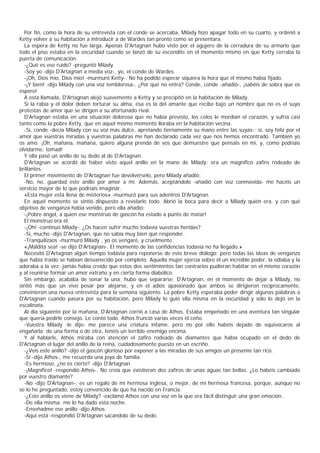 Por fin, como la hora de su entrevista con el conde se acercaba, Milady hizo apagar todo en su cuarto, y ordenó a
Ketty volver a su habitación a introducir a de Wardes tan pronto como se presentara.
  La espera de Ketty no fue larga. Apenas D'Artagnan hubo visto por el agujero de la cerradura de su armario que
todo el piso estaba en la oscuridad cuando se lanzó de su escondite en el momento mismo en que Ketty cerraba la
puerta de comunicación.
  -¿Qué es ese ruido? -preguntó Milady.
  -Soy yo -dijo D'Artagnan a media voz-, yo, el conde de Wardes.
  -¡Oh, Dios mío, Dios mío! -murmuró Ketty-. No ha podido esperar siquiera la hora que él mismo había fijado.
  -¡Y bien! -dijo Milady con una voz temblorosa-. ¿Por qué no entra? Conde, conde -añadió-, ¡sabéis de sobra que os
espero!
  A esta llamada, D'Artagnan alejó suavemente a Ketty y se precipitó en la habitación de Milady.
  Si la rabia y el dolor deben torturar su alma, ésa es la del amante que recibe bajo un nombre que no es el suyo
protestas de amor que se dirigen a su afortunado rival.
  D'Artagnan estaba en una situación dolorosa que no había previsto, los celos le mordían el corazón, y sufría casi
tanto como la pobre Ketty, que en aquel mismo momento lloraba en la habitación vecina.
  -Sí, conde -decía Milady con su voz más dulce, apretando tiernamente su mano entre las suyas-; sí, soy feliz por el
amor que vuestras miradas y vuestras palabras me han declarado cada vez que nos hemos encontrado. También yo
os amo. ¡Oh, mañana, mañana, quiero alguna prenda de vos que demuestre que pensáis en mí, y, como podríais
olvidarme, tomad!
  Y ella pasó un anillo de su dedo al de D'Artagnan.
  D'Artagnan se acordó de haber visto aquel anillo en la mano de Milady: era un magnífico zafiro rodeado de
brillantes.
  El primer movimiento de D'Artagnan fue devolvérselo, pero Milady añadió:
  -No, no, guardad este anillo por amor a mí. Además, aceptándolo -añadió con voz conmovida- me hacéis un
servicio mayor de lo que podríais imaginar.
  «Esta mujer está llena de misterios» -murmuró para sus adentros D'Artagnan.
  En aquel momento se sintió dispuesto a revelarlo todo. Abrió la boca para decir a Milady quién era, y con qué
objetivo de venganza había venido, pero ella añadió:
  -¡Pobre ángel, a quien ese monstruo de gascón ha estado a punto de matar!
  El monstruo era él.
  -¡Oh! -continuó Milady-. ¿Os hacen sufrir mucho todavía vuestras heridas?
  -Sí, mucho -dijo D'Artagnan, que no sabía muy bien qué responder.
  -Tranquilizaos -murmuró Milady , yo os vengaré, y cruelmente.
  «¡Maldita sea! -se dijo D'Artagnan-. El momento de las confidencias todavía no ha llegado.»
  Necesitó D'Artagnan algún tiempo todavía para reponerse de este breve diálogo; pero todas las ideas de venganza
que había traído se habían desvanecido por completo. Aquella mujer ejercía sobre él un increíble poder, la odiaba y la
adoraba a la vez; jamás había creído que estos dos sentimientos tan contrarios pudieran habitar en el mismo corazón
y al reunirse formar un amor extraño y en cierta forma diabólico.
  Sin embargo, acababa de sonar la una; hubo que separarse; D'Artagnan, en el momento de dejar a Milady, no
sintió más que un vivo pesar por alejarse, y en el adiós apasionado que ambos se dirigieron recíprocamente,
convinieron una nueva entrevista para la semana siguiente. La pobre Ketty esperaba poder dirigir algunas palabras a
D'Artagnan cuando pasara por su habitación, pero Milady lo guió ella misma en la oscuridad y sólo lo dejó en la
escalinata.
  Al día siguiente por la mañana, D'Artagnan corrió a casa de Athos. Estaba empeñado en una aventura tan singular
que quería pedirle consejo. Le contó todo. Athos frunció varias veces el ceño.
  -Vuestra Milady -le dijo- me parece una criatura infame, pero no por ello habéis dejado de equivocaros al
engañarla; de una forma o de otra, tenéis un terrible enemigo encima.
  Y al hablarle, Athos miraba con atención el zafiro rodeado de diamantes que había ocupado en el dedo de
D'Artagnan el lugar del anillo de la reina, cuidadosamente puesto en un escriño.
  -¿Veis este anillo? -dijo el gascón glorioso por exponer a las miradas de sus amigos un presente tan rico.
  -Sí -dijo Athos-, me recuerda una joya de familia.
  -Es hermoso, ¿no es cierto? -dijo D'Artagnan.
  -¡Magnífico! -respondió Athos-. No creía que éxistieran dos zafiros de unas aguas tan bellas. ¿Lo habéis cambiado
por vuestro diamante?
  -No -dijo D'Artagnan-: es un regalo de mi hermosa inglesa, o mejor, de mi hermosa francesa, porque, aunque no
se lo he preguntado, estoy convencido de que ha nacido en Francia.
  -¿Este anillo os viene de Milady? -exclamó Athos con una voz en la que era fácil distinguir una gran emoción.
  -De ella misma; me lo ha dado esta noche.
  -Enseñadme ese anillo -dijo Athos.
  -Aquí está -respondió D'Artagnan sacándolo de su dedo.
 