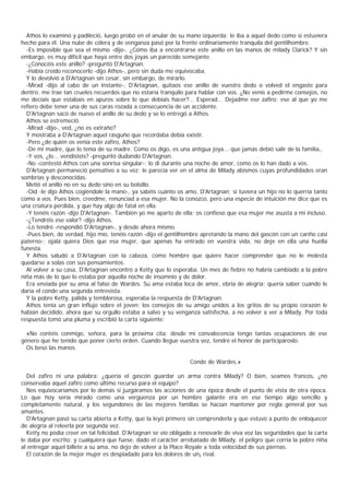 Athos lo examinó y padileció, luego probó en el anular de su mano izquierda; le iba a aquel dedo como si estuviera
hecho para él. Una nube de cólera y de venganza pasó por la frente ordinariamente tranquila del gentilhombre.
  -Es imposible que sea el mismo -dijo-. ¿Cómo iba a encontrarse este anillo en las manos de milady Clarick? Y sin
embargo, es muy difícil que haya entre dos joyas un parecido semejante.
  -¿Conocéis este anillo? -preguntó D'Artagnan.
  -Había creído reconocerlo -dijo Athos-, pero sin duda me equivocaba.
  Y lo devolvió a D'Artagnan sin cesar, sin embargo, de mirarlo.
  -Mirad -dijo al cabo de un instante-, D'Artagnan, quitaos ese anillo de vuestro dedo o volved el engaste para
dentro; me trae tan crueles recuerdos que no estaría tranquilo para hablar con vos. ¿No venís a pedirme consejos, no
me decíais que estabais en apuros sobre lo que debíais hacer?... Esperad... Dejadme ese zafiro: ese al que yo me
refiero debe tener una de sus caras rozada a consecuencia de un accidente.
  D'Artagnan sacó de nuevo el anillo de su dedo y se lo entregó a Athos.
  Athos se estremeció.
  -Mirad -dijo-, ved, ¿no es extraño?
  Y mostraba a D'Artagnan aquel rasguño que recordaba debía existir.
  -Pero ¿de quién os venía este zafiro, Athos?
  -De mi madre, que lo tenía de su madre. Como os digo, es una antigua joya... que jamás debió salir de la familia,.
  -Y vos, ¿lo... vendisteis? -preguntó dudando D'Artagnan.
  -No -contestó Athos con una sonrisa singular-; lo di durante una noche de amor, como os lo han dado a vos.
  D'Artagnan permaneció pensativo a su vez; le parecía ver en el alma de Milady abismos cuyas profundidades eran
sombrías y desconocidas.
  Metió el anillo no en su dedo sino en su bolsillo.
  -Oíd -le dijo Athos cogiéndole la mano-, ya sabéis cuánto os amo, D'Artagnan; si tuviera un hijo no lo querría tanto
como a vos. Pues bien, creedme, renunciad a esa mujer. No la conozco, pero una especie de intuición me dice que es
una criatura perdida, y que hay algo de fatal en ella.
  -Y tenéis razón -dijo D'Artagnan-. También yo me aparto de ella; os confieso que esa mujer me asusta a mí incluso.
  -¿Tendréis ese valor? -dijo Athos.
  -Lo tendré -respondió D'Artagnan-, y desde ahora mismo.
  -Pues bien, de verdad, hijo mío, tenéis razón -dijo el gentilhombre apretando la mano del gascón con un cariño casi
paterno-; ojalá quiera Dios que esa mujer, que apenas ha entrado en vuestra vida, no deje en ella una huella
funesta.
  Y Athos saludó a D'Artagnan con la cabeza, como hombre que quiere hacer comprender que no le molesta
quedarse a solas con sus pensamientos.
  Al volver a su casa, D'Artagnan encontró a Ketty que lo esperaba. Un mes de fiebre no habría cambiado a la pobre
niña más de lo que lo estaba por aquella noche de insomnio y de dolor.
  Era enviada por su ama al falso de Wardes. Su ama estaba loca de amor, ebria de alegría; quería saber cuándo le
daría el conde una segunda entrevista.
  Y la pobre Ketty, pálida y temblorosa, esperaba la respuesta de D'Artagnan.
  Athos tenía un gran influjo sobre el joven; los consejos de su amigo unidos a los gritos de su propio corazón le
habían decidido, ahora que su orgullo estaba a salvo y su venganza satisfecha, a no volver a ver a Milady. Por toda
respuesta tomó una pluma y escribió la carta siguiente:

  «No contéis conmigo, señora, para la próxima cita; desde mi convalecencia tengo tantas ocupaciones de ese
género que he tenido que poner cierto orden. Cuando llegue vuestra vez, tendré el honor de participároslo.
  Os beso las manos.

                                                                  Conde de Wardes.»

  Del zafiro ni una palabra: ¿quería el gascón guardar un arma contra Milady? O bien, seamos francos, ¿no
conservaba aquel zafiro como último recurso para el equipo?
  Nos equivocaríamos por lo demás si juzgáramos las acciones de una época desde el punto de vista de otra época.
Lo que hoy sería mirado como una vergüenza por un hombre galante era en ese tiempo algo sencillo y
completamente natural, y los segundones de las mejores familias se hacían mantener por regla general por sus
amantes.
  D'Artagnan pasó su carta abierta a Ketty, que la leyó primero sin comprenderla y que estuvo a punto de enloquecer
de alegría al releerla por segunda vez.
  Ketty no podía creer en tal felicidad. D'Artagnan se vio obligado a renovarle de viva voz las seguridades que la carta
le daba por escrito; y cualquiera que fuese, dado el carácter arrebatado de Milady, el peligro que corría la pobre niña
al entregar aquel billete a su ama, no dejo de volver a la Place Royale a toda velocidad de sus piernas.
  El corazón de la mejor mujer es despiadado para los dolores de un¡ rival.
 