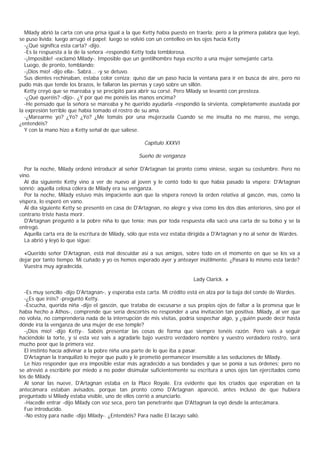 Milady abrió la carta con una prisa igual a la que Ketty había puesto en traerla; pero a la primera palabra que leyó,
se puso lívida; luego arrugó el papel; luego se volvió con un centelleo en los ojos hacia Ketty
  -¿Qué significa esta carta? -dijo.
  -Es la respuesta a la de la señora -respondió Ketty toda temblorosa.
  -¡Imposible! -exclamó Milady-. Imposible que un gentilhombre haya escrito a una mujer semejante carta.
  Luego, de pronto, temblando:
  -¡Dios mío! -dijo ella-. Sabrá... -y se detuvo.
  Sus dientes rechinaban, estaba color ceniza; quiso dar un paso hacia la ventana para ir en busca de aire, pero no
pudo más que tende los brazos, le fallaron las piernas y cayó sobre un sillón.
  Ketty creyó que se mareaba y se precipitó para abrir su corsé. Pero Milady se levantó con presteza.
  -¿Qué queréis? -dijo-. ¿Y por qué me ponéis las manos encima?
  -He pensado que la señora se mareaba y he querido ayudarla -respondió la sirvienta, completamente asustada por
la expresión terrible que había tomado el rostro de su ama.
  -¿Marearme yo? ¿Yo? ¿Yo? ¿Me tomáis por una mujerzuela Cuando se me insulta no me mareo, me vengo,
¿entendéis?
  Y con la mano hizo a Ketty señal de que saliese.

                                                     Capítulo XXXVI

                                                  Sueño de venganza

  Por la noche, Milady ordenó introducir al señor D'Artagnan tai pronto como viniese, según su costumbre. Pero no
vino.
  Al día siguiente Ketty vino a ver de nuevo al joven y le contó todo lo que había pasado la víspera; D'Artagnan
sonrió; aquella celosa cólera de Milady era su venganza.
  Por la noche, Milady estuvo más impaciente aún que la víspera renovó la orden relativa al gascón, mas, como la
víspera, lo esperó en vano.
  Al día siguiente Ketty se presentó en casa de D'Artagnan, no alegre y viva como los dos días anteriores, sino por el
contrario triste hasta morir.
  D'Artagnan preguntó a la pobre niña lo que tenía; mas por toda respuesta ella sacó una carta de su bolso y se la
entregó.
  Aquella carta era de la escritura de Milady, sólo que esta vez estaba dirigida a D'Artagnan y no al señor de Wardes.
  La abrió y leyó lo que sigue:

  «Querido señor D'Artagnan, está mal descuidar así a sus amigos, sobre todo en el momento en que se los va a
dejar por tanto tiempo. Mi cuñado y yo os hemos esperado ayer y anteayer inútilmente. ¿Pasará lo mismo esta tarde?
  Vuestra muy agradecida,

                                                                         Lady Clarick. »

  -Es muy sencillo -dijo D'Artagnan-, y esperaba esta carta. Mi crédito está en alza por la baja del conde de Wardes.
  -¿Es que iréis? -preguntó Ketty.
  -Escucha, querida niña -dijo el gascón, que trataba de excusarse a sus propios ojos de faltar a la promesa que le
había hecho a Athos-, comprende que sería descortés no responder a una invitación tan positiva. Milady, al ver que
no volvía, no comprendería nada de la interrupción de mis visitas, podría sospechar algo, y ¿quién puede decir hasta
dónde iría la venganza de una mujer de ese temple?
  -¡Dios mío! -dijo Ketty-. Sabéis presentar las cosas de forma que siempre tenéis razón. Pero vais a seguir
haciéndole la torte, y si esta vez vais a agradarle bajo vuestro verdadero nombre y vuestro verdadero rostro, será
mucho peor que la primera vez.
  El instinto hacía adivinar a la pobre niña una parte de lo que iba a pasar.
  D'Artagnan la tranquilizó lo mejor que pudo y le prometió permanecer insensible a las seduciones de Milady.
  Le hizo responder que era imposible estar más agradecido a sus bondades y que se ponía a sus órdenes; pero no
se atrevió a escribirle por miedo a no poder disimular suficientemente su escritura a unos ojos tan ejercitados como
los de Milady.
  Al sonar las nueve, D'Artagnan estaba en la Place Royale. Era evidente que los criados que esperaban en la
antecámara estaban avisados, porque tan pronto como D'Artagnan apareció, antes incluso de que hubiera
preguntado si Milady estaba visible, uno de ellos corrió a anunciarlo.
  -Hacedle entrar -dijo Milady con voz seca, pero tan penetrante que D'Attagnan la oyó desde la antecámara.
  Fue introducido.
  -No estoy para nadie -dijo Milady-. ¿Entendéis? Para nadie El lacayo salió.
 