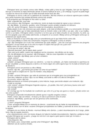 D'Artagnan lanzó una mirada curiosa sobre Milady; estaba pálid y tenía los ojos fatigados, bien por las lágrimas,
bien por el insomnio Se había disminuido adrede el número habitual de luces, y sin embargo, la joven no podía llegar
a ocultar las marcas de la fiebre que la había devorado desde hacía dos días.
   D'Artagnan se acercó a ella con su galantería de costumbre; ella hizo entonces un esfuerzo supremo para recibirlo,
pero jamás fisonomía más turbada desmintió sonrisa más amable.
   A las preguntas que D'Artagnan le hizo sobre su salud:
   -Mala -respondió ella- muy mala.
   -Pero entonces -dijo D'Artagnan-, soy indiscreto, tenéis sin duda necesidad de reposo y voy a retirarme.
   -No -dijo Milady-; al contrario, quedaos, señor D'Artagnar vuestra amable compañía me distraerá.
   «¡Oh, oh! -pensó D'Artagnan-. Nunca ha estado tan encantadora, desconfiemos. »
   Milady adoptó el aire más afectuoso que pudo adoptar, y dio toda la brillantez posible a su conversación. Al mismo
tiempo aquella fiebre que la había abandonado hacía un instante volvía a dar brillo a sus ojos, color a sus mejillas,
carmín a sus labios. D'Artagnan volvió a encontrar a la Circe que ya le había envuelto en sus encantos. Su amor, qu
él creía apagado y que sólo estaba adormecido, se despertó en su corazón. Milady sonreía y D'Artagnan sentía que se
condenaría por aquell sonrisa.
   Hubo un momento en que sintió algo como un remordimiento por lo que había hecho contra ella.
   Poco a poco Milady se volvió más comunicativa. Preguntó a D'Artagnan si tenía un amante.
   -¡Ay! -dijo D'Artagnan con el aire más sentimental que pudo adoptar-. ¿Sois tan cruel para hacerme una pregunta
semejante a mi que desde que os he visto no respiro ni suspiro más que por vos y para vos?
   Milady sonrió con una sonrisa extraña.
   -¿O sea que me amáis? -dijo ella.
   -¿Necesito decíroslo? ¿No os habéis dado cuenta?
   -Claro, pero ya lo sabéis, cuanto más orgullosos son los corazones, más difíciles son de coger.
   -¡Oh, las dificultades no me asustan! -dijo D'Artagnan-. Sólo las cosas imposibles me espantan.
   -Nada es imposible -dijo Milady- para un amor verdadero.
   -¿Nada, señora?
   -Nada -contestó Milady.
   «¡Diablo! -prosiguió D'Artagnan para sus adentros-. La nota ha cambiado. ¿Se habrá enamorado la caprichosa de
mí por casualidad, y estaría dispuesta a darme a mí mismo algún otro zafiro igual al que me ha dado al tomarme por
de Wardes?»
   D'Artagnan acercó con presteza su silla a Milady.
   -Veamos -dijo ella-, ¿qué haríais para probar ese amor de que habláis?
   -Todo cuanto se exigiera de mí. Que me manden, estoy dispuesto.
   -¿A todo?
   -¡A todo! -exclamó D'Artagnan, que sabía de antemano que no arriesgaba gran cosa arriesgándose así.
   -Pues bien, hablemos un poco -dijo a su vez Milady, acercando su sillón a la silla de D'Artagnan.
   -Os escucho, señora -dijo éste.
   Milady permaneció un instante preocupada y como indecisa; luego, pareciendo adoptar una resolución, dijo:
   -Tengo un enemigo.
   -¿Vos, señora? -exclamó D'Artagnan fingiendo sorpresa-. ¿Es posible, Dios mío? ¿Hermosa y buena como sois?
   -¡Un enemigo mortal!
   -¿De verdad?
   -Un enemigo que me ha insultado tan cruelmente que entre él y yo hay una guerra a muerte. ¿Puedo contar con
vos como auxiliar?
   D'Artagnan comprendió inmediatamente adónde quería ir aquella vengativa criatura.
   -Podéis, señora -dijo con énfasis-; mi brazo y mi vida os pertenecen como mi amor.
   -Entonces -dijo Milady-, puesto que sois tan generoso como enamorado...
   Se detuvo.
   -¿Y bien? -preguntó D'Artagnan.
   -Y bien -prosiguió Milady tras un momento de silencio-, cesad desde hoy de hablar de imposibilidades.
   -No me agobiéis con mi dicha -exclamó D'Artagnan precipitándose de rodillas y cubriendo de besos las manos que
le dejaban.
   «Véngame de ese infame de Wardes -murmuró Milady entre dientes-, y sabré desembarazarme de ti luego, ¡doble
tonto, hoja de espada viviente!»
   «Cae voluntariamente entre mis brazos después de haberme burlado descaradamente, hipócrita y peligrosa mujer
-pensaba D'Artagnan por su parte-, y luego me reiré de ti con aquel a quien quieres matar por rni mano.»
   D'Artagnan alzó la cabeza.
   -Estoy dispuesto -dijo.
   -¿Me habéis, pues, comprendido, querido señor D'Artagnan? -dijo Milady.
   -Adivinaré una de vuestras miradas.
 
