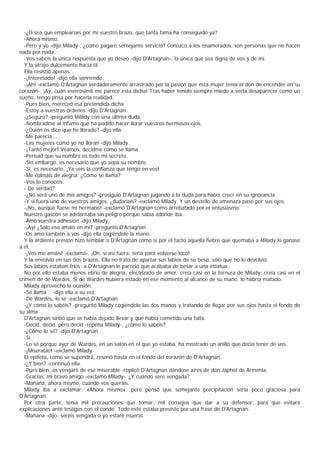 -¿O sea que emplearíais por mí vuestro brazo, que tanta fama ha conseguido ya?
  -Ahora mismo.
  -Pero y yo -dijo Milady-, ¿cómo pagaré semejante servicio? Conozco a los enamorados, son personas que no hacen
nada por nada.
  -Vos sabéis la única respuesta que yo deseo -dijo D'Artagnan-, la única que sea digna de vos y de mí.
  Y la atrajo dulcemente hacia él.
  Ella resistió apenas.
  -¡Interesado! -dijo ella sonriendo.
  -¡Ah! -exclamó D'Artagnan verdaderamente arrastrado por la pasión que esta mujer tenía el don de encender en su
corazón-. ¡Ay, cuán inverosímil me parece esta dicha! Tras haber tenido siempre miedo a verla desaparecer como un
sueño, tengo prisa por hacerla realidad.
  -Pues bien, mereced esa pretendida dicha.
  -Estoy a vuestras órdenes -dijo D'Artagnan.
  -¿Seguro? -preguntó Milady con una última duda.
  -Nombradme al infame que ha podido hacer llorar vuestros hermosos ojos.
  -¿Quién os dice que he llorado? -dijo ella.
  -Me parecía...
  -Las mujeres como yo no lloran -dijo Milady.
  -¡Tanto mejor! Veamos, decidme cómo se llama.
  -Pensad que su nombre es todo mi secreto.
  -Sin embargo, es necesario que yo sepa su nombre.
  -Sí, es necesario. ¡Ya veis la confianza que tengo en vos!
  -Me colmáis de alegría. ¿Cómo se llama?
  -Vos lo conocéis.
  - De verdad?
  -¿No será uno de mis amigos? -prosiguió D'Artagnan jugando a la duda para hacer creer en su ignorancia.
  -Y si fuera uno de vuestros amigos, ¿dudaríais? -exclamó Milady. Y un destello de amenaza pasó por sus ojos.
  -¡No, aunque fuese mi hermano! -exclamó D'Artagnan como arrebatado por el entusiasmo.
  Nuestro gascón se adelantaba sin peligro porque sabía adónde iba.
  -Amo vuestra adhesión -dijo Milady.
  -¡Ay! ¿Sólo eso amáis en mí? -preguntó D'Artagnan.
  -Os amo también a vos -dijo ella cogiéndole la mano.
  Y la ardiente presión hizo temblar a D'Artagnan como si por el tacto aquella fiebre que quemaba a Milady lo ganase
a él.
  -¡Vos me amáis! -exclamó-. ¡Oh, si así fuera, sería para volverse loco!
  Y la envolvió en sus dos brazos. Ella no trató de apartar sus labios de su beso, sólo que no lo devolvió.
  Sus labios estaban fríos: a D'Artagnan le pareció que acababa de besar a una estatua.
  No por ello estaba menos ebrio de alegría, electrizado de amor; creía casi en la ternura de Milady; creía casi en el
crimen de de Wardes. Si de Wardes hubiera estado en ese momento al alcance de su mano, lo habría matado.
  Milady aprovechó la ocasión.
  -Se llama... -dijo ella a su vez.
  -De Wardes, lo sé -exclamó D'Artagnan.
  -¿Y cómo lo sabéis? -preguntó Milady cogiéndole las dos manos y tratando de llegar por sus ojos hasta el fondo de
su alma.
  D'Artagnan sintió que se había dejado llevar y que había cometido una falta.
  -Decid, decid, pero decid -repetía Milady-, ¿cómo lo sabéis?
  -¿Cómo lo sé? -dijo D'Artagnan.
  -Sí.
  -Lo sé porque ayer de Wardes, en un salón en el que yo estaba, ha mostrado un anillo que decía tener de vos.
  -¡Miserable! -exclamó Milady.
  El epíteto, como se supondrá, resonó hasta en el fondo del corazón de D'Artagnan.
  -¿Y bien? -continuó ella.
  -Pues bien, os vengaré de ese miserable -replicó D'Artagnan dándose aires de don Japhet de Armenia.
  -Gracias, mi bravo amigo -exclamó Milady-. ¿Y cuándo seré vengada?
  -Mañana, ahora mismo, cuando vos queráis.
  Milady iba a exclamar: «Ahora mismo»; pero pensó que semejante precipitación sería poco graciosa para
D'Artagnan.
  Por otra parte, tenía mil precauciones que tomar, mil consejos que dar a su defensor, para que evitara
explicaciones ante testigos con el conde. Todo esto estaba previsto por una frase de D'Artagnan.
  -Mañana -dijo- seréis vengada o yo estaré muerto.
 