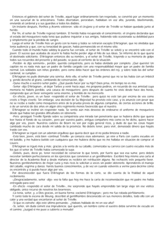 Entonces el gabinete del señor de Tréville, aquel lugar ordinariamente tan respetado, se convirtió por un momento
en una sucursal de la antecámara. Todos disertaban, peroraban, hablaban en voz alta, jurando, blasfemando,
enviando al cardenal y a sus guardias a todos los diablos.
  Un instante después, Porthos y Aramis volvieron; sólo el cirujano y el señor de Tréville se habían quedado junto al
herido.
  Por fin, el señor de Tréville regresó también. El herido había recuperado el conocimiento; el cirujano declaraba que
el estado del mosquetero nada tenía que pudiese inquietar a sus amigos, habiendo sido ocasionada su debilidad pura
y simplemente por la pérdida de sangre.
  Luego el señor de Tréville hizo un gesto con la mano y todos se retiraron excepto D'Artagnan, que no olvidaba que
tenía audiencia y que, con su tenacidad de gascón, había permanecido en el mismo sitio.
  Cuando todo el mundo hubo salidoy la puerta fue cerrada, el señor de Tréville se volvió y se encontró solo con el
joven. El suceso que acababa de ocurrir le había hecho perder algo el hilo de sus ideas. Se informó de lo que quería
el obstinado solicitante. D'Artagnan entonces dio su nombre, y el señor de Tréville, trayendo a su memoria de golpe
todos sus recuerdos del presente y del pasado, se puso al corriente de la situación.
  -Perdón -le dijo sonriente-, perdón, querido compatriota, pero os había olvidado por completo. ¡Qué queréis! Un
capitán no es nada más que un padre de familia cargado con una responsabilidad mayor que un padre de familia
normal. Los soldados son niños grandes; pero como debo hacer que las órdenes del rey, y sobre todo las del señor
cardenal, se cumplan...
  D'Artagnan no pudo disimular una sonrisa. Ante ella, el señor de Tréville pensó que no se las había con un imbécil
y, yendo derecho al grano, cambiando de conversación, dijo:
  -Quise mucho a vuestro señor padre. ¿Qué puedo hacer por su hijo? Daos prisa, mi tiempo no es mío.
  -Señor -dijo D'Artagnan-, al dejar Tarbes y venir hacia aquí, me proponía pediros, en recuerdo de esa amistad cuya
memoria no habéis perdido, una casaca de mosquetero; pero después de cuanto he visto desde hace dos horas,
comprendo que un favor semejante sería enorme, y tiemblo de no merecerlo.
  -En efecto, joven, es un favor -respondió el señor de Tréville-; pero quizá no esté tan por encima de vos como
creéis o fingís creerlo. Sin embargo, una decisión de Su Majestad ha previsto este caso, y os anuncio con pesar que
no se recibe a nadie como mosquetero antes de la prueba previa de algunas campañas, de ciertas acciones de brillo,
o de un servicio de dos años en algún otro regimiento menos favorecido que el nuestro.
  D'Artagnan se inclinó sin responder nada. Se sentía aún más deseoso de endosarse el uniforme de mosquetero
desde que había tan grandes dificultades en obtenerlo.
  -Pero -prosiguió Tréville fijando sobre su compatriota una mirada tan penetrante que se hubiera dicho que quería
leer hasta el fondo de su corazón-, pero por vuestro padre, antiguo compañero mío como os he dicho, quiero hacer
algo por vos, joven. Nuestros cadetes de Béarn no son por regla general ricos, y dudo de que las cosas hayan
cambiado mucho de cara desde mi salida de la provincia. No debéis tener, para vivir, demasiado dinero que hayáis
traído con vos.
  D'Artagnan se irguió con un ademán orgulloso que quería decir que él no pedía limosna a nadie.
  -Está bien, joven, está bien -continuó Tréville- ya conozco esos ademanes; yo vine a Paris con cuatro escudos en
mi bolsillo, y me hubiera batido con cualquiera que me hubiera dicho que no me hallaba en situación de comprar el
Louvre.
  D'Artagnan se irguió más y más; gracias a la venta de su caballo, comenzaba su carrera con cuatro escudos más de
los que el señor de Tréville había comenzado la suya.
  -Debéis, pues, decía yo, tener necesidad de conservar lo que tenéis, por fuerte que sea esa suma; pero debéis
necesitar también perfeccionaros en los ejercicios que convienen a un gentilhombre. Escribiré hoy mismo una carta al
director de la Academia Real y desde mañana os recibirá sin retribución alguna. No rechacéis este pequeño favor.
Nuestros gentileshombres de mejor cuna y más ricos lo solicitan a veces sin poder obtenerlo. Aprenderéis el manejo
del caballo, esgrima y danza; haréis buenos conocimientos, y de vez en cuando volveréis a verme para decirme cómo
os encontráis y si puedo hacer algo por vos.
  Por desconocedor que fuera D'Artagnan de las formas de la corte, se dio cuenta de la frialdad de aquel
recibimiento.
  -¡Desgraciadamente, señor -dijo- veo la falta que hoy me hace la carta de recomendación que mi padre me había
entregado para vos!
  -En efecto -respondió el señor de Tréville-, me sorprende que hayáis emprendido tan largo viaje sin ese viático
obligado, único recurso de nosotros los bearneses.
  -La tenía, señor, y, a Dios gracias, en buena forma -exclamó D'Artagnan-; pero me fue robada pérfidamente.
  Y contó toda la escena de Meung, describió al gentilhombre desconocido en sus menores detalles, todo ello con un
calor y una verdad que encantaron al señor de Tréville.
  -Sí que es extraño -dijo este último pensando-. ¿Habíais hablado de mí en voz alta?
  -Sí, señor, sin duda cometí esa imprudencia; qué queréis, un nombre como el vuestro debía servirme de escudo en
el camino. ¡Juzgad si me puse a cubierto a menudo!
 