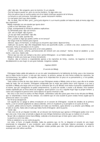 -¡No! -dijo ella-. Me vengaréis, pero no moriréis. Es un cobarde.
  -Con las mujeres puede ser, pero no con los hombres. Sé algo sobre eso.
  -Pero me parece que en vuestra pelea con él no habéis tenid que quejaros de la fortuna.
  -La fortuna es una cortesana: favorable ayer, puede traicionarm mañana.
  -Lo cual quiere decir que ahora dudáis.
  -No, no dudo, Dios me libre; pero, ¿sería justo dejarme ir a un muerte posible sin haberme dado al menos algo más
que esperanza?
  Milady respondió con una ojeada que quería decir:
  «¿Sólo es eso? Marchaos, pues.»
  Luego, acompañando la mirada de palabras explicativas:
  -Es demasiado justo -dijo con ternura.
  -¡Oh, sois un ángel! -dijo el joven.
  -¿O sea que todo convenido? -dijo ella.
  -Salvo lo que os pido, querida mía.
  -Pero ¿cuando os digo que podéis confiar en mi ternura?
  -No tengo el día de mañana para esperar.
  -Silencio; oigo a mi hermano, es inútil que os encuentre aquí Llamó. Apareció Ketty.
  -Salid por esa puerta -dijo ella empujándolo hacia una puertecilla oculta-, y volved a las once; acabaremos esta
entrevista. Ketty os introducirá en mi cuarto.
  La pobre niña pensó caerse hacia atrás al oír estas palabras.
  -Y bien, ¿qué hacéis, señorita, permaneciendo ahí inmóvil com una estatua? Vamos, llevad al caballero; y esta
noche, a las once, habéis oído.
  -Parece que sus citas son siempre a las once -pensó D'Artagnan-; es un hábito adquirido.
  Milady le tendió una mano que él beso tiernamente.
  -Veamos -dijo al retirarse y respondiendo apenas a los reproches de Ketty-, veamos, no hagamos el imbécil;
decididamente es una mujer es una gran malvada; tengamos cuidado.

                                                    Capítulo XXXVII

                                                  El secreto de Milady

  D'Artagnan había salido del palacete en vez de subir inmediatamenl a la habitación de Ketty, pese a las instancias
que le había hecho la joven, y esto por dos razones: la primera, porque de esta forma evitaba los reproches, las
recriminaciones, las súplicas; la segunda, porque no le importaba leer un poco en su pensamiento y, si era posible,
en el de aquella mujer.
  Todo cuanto él tenía de más claro dentro es que D'Artagnan amaba a Milady como un loco y que ella no lo amaba
nada de nada. Por un instante, D'Artagnan comprendió que lo mejor que podría hacer sería regresar a su casa y
escribirle a Milady una larga carta en la que le confesaría que él y de Wardes eran hasta el presente completamente
el mismo, que por consiguiente no podía comprometerse, su pena de suicidio, a matar a de Wardes. Pero también
estaba espoleado por un feroz deseo de venganza; quería poseer a su vez a aquella mujer bajo su propio nombre; y
como esta venganza le parecía tener cierta dulzura no quería renunciar a ella.
  Dio cinco o seis veces la vuelta a la Place Royale, volviéndose cada diez pasos para mirar la luz del piso de Milady,
que se vislumbraba a través de las celosías; era evidente que en esta ocasión la joven estaba menos urgida que la
primera de volver a su cuarto.
  Por fin la luz desapareció.
  Con aquella luz se apagó la última irresolución en el corazón de D'Artagnan; recordó los detalles de la primera
noche, y con el corazón palpitante la cabeza ardiendo, entró en el palacete y se precipitó en el cuarto de Ketty.
  La joven, pálida como la muerte, temblando con todos sus miembros, quiso detener a su amante; pero Milady, con
el oído en acecho, había oído el ruido que había hecho D'Artagnan: abrió la puerta.
  -Venid -dijo.
  Todo esto era de un impudor increíble, de un descaro tan monstruoso que apenas si D'Artagnan podía creer en lo
que veía y oía. Creía estar arrastrado a alguna de esas intrigas fantásticas como las que se realizan en el sueño.
  No por ello se abalanzó menos hacia Milady, cediendo a la atracción que el imán ejerce sobre el hierro.
  La puerta se cerró tras ellos.
  Ketty se abalanzó a su vez contra la puerta.
  Los celos, el furor, el orgullo ofendido, todas las pasiones que, en fin, se disputan el corazón de una mujer
enamorada la empujaban a una revelación; pero estaba perdida si confesaba haberse prestado a semejante
maquinación; y por encima de todo, D'Artagnan estaba perdido para ella. Este último pensamiento de amor le
aconsejó aún este último sacrificio.
 