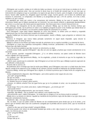 D'Artagnan, por su parte, estaba en el colmo de todos sus deseos: no era ya un rival al que se amaba en él, era a
él mismo a quien parecía amar. Una voz secreta le decía muy en el fondo del corazón que no era más que un
instrumento de venganza al que se acariciaba a la espera de que diese la muerte, pero el orgullo, el amor propio, la
locura, hacían callar aquella voz, ahogaban aquel murmullo. Luego, nuestro gascón, con la dosis de confianza que
nosotros le conocemos, se comparaba a de Wardes y se preguntaba por qué, a fin de cuentas, no le iba a amar,
también a él, por sí mismo.
  Se abandonó por tanto por entero a las sensaciones del momento. Milady no fue para él aquella mujer de
intenciones fatales que le habían asustado por un momento, fue una amante ardiente y apasionada abandonándose
por entero a su amor que ella misma parecía experimentar. Dos horas poco más o menos transcurrieron así.
  Sin embargo, los transportes de los dos amantes se calmaron. Milady, que no tenía los mismos motivos que
D'Artagnan para olvidar, fue la primera en volver a la realidad y preguntó al joven si las medidas que debían llevar al
día siguiente a él y a de Wardes a un encuentro estaban fijadas de antemano en su mente.
  Pero D'Artagnan, cuyas ideas habían adquirido un curso muy distinto, se olvidó como un imbécil y respondió
galantemente que era muy tarde para ocuparse de duelos a estocadas.
  Aquella frialdad por los únicos intereses que la preocupaban, asustó a Milady, cuyas preguntas se volvieron más
agobiantes.
  Entonces D Artagnan, que nunca había pensado seriamente en aquel duelo imposible, quiso desviar la
conversación, pero no tenía ya fuerza.
  Milady lo contuvo en los límites que había marcado de antemano con su espíritu iresistible y su voluntad de hierro.
  D'Artagnan se creyó muy ingenioso aconsejando a Milady renunciar, perdonando a de Wardes, a los proyectos
furiosos que ella había formado.
  Pero a las primeras palabras que dijo, la joven se estremeció y se alejó.
  -¿Tenéis acaso miedo, querido D'Artagnan? -dijo ella con una voz aguda y burlona que resonó extrañamente en la
oscuridad.
  -¡Ni lo penséis, querida! -respondió D'Artagnan-. ¿Y si, en última instancia, ese pobre conde de Wardes fuera
menos culpable de lo que pensáis?
  -En cualquier caso -dijo gravemente Milady-, me ha engañado, y desde el momento en que me ha engañado, ha
merecido la muerte.
  -¡Morirá, pues, puesto que lo condenáis! -dijo D'Artagnan en un tono tan firme que a Milady le pareció expresión de
una adhesión a toda prueba.
  Al punto ella se acercó a él.
  No podríamos decir el tiempo que duró la noche para Milady; pero D'Artagnan creía estar a su lado hacía dos horas
apenas cuando la luz apareció en las rendijas de las celosías y pronto invandió la habitación de claridad macilenta.
  Entonces Milady, viendo que D'Artagnan iba a dejarla, le recordó la promesa que le había hecho de vengarla de de
Wardes.
  -Estoy completamente dispuesto -dijo D'Artagnan-, pero antes quisiera estar seguro de una cosa.
  -¿De cuál? -preguntó Milady.
  -De que me amáis.
  -Me parece que os de dado la prueba.
  -Sí, también soy yo en cuerpo y alma vuestro.
  -¡Gracias, mi valiente amante! Pero de igual forma que yo os he probado mi amor, vos me probaréis el vuestro,
¿verdad?
  -Desde luego. Pero si me amáis como decís -replicó D'Artagnan-, ¿no teméis por mí?
  -¿Qué puedo temer?
  -Pues que sea herido peligrosamente, que sea muerto, incluso.
  -Imposible -dijo Milady-, sois un hombre muy valiente y una espada muy fina.
  -¿No preferiríais, pues -replicó D'Artagnan-, un medio que os vengara y a la vez hiciera inútil el combate?
  Milady miró a su amante en silencio: aquella luz macilenta de los primeros rayos del día daba a sus ojos claros una
expresión extrañamente funesta.
  -Realmente -dijo-, creo que ahora dudáis.
  -No, no dudo; es que ese pobre conde de Wardes me da verdaderamente pena desde que ya no lo amáis, y me
parece que un hombre debe estar tan cruelmente castigado por la pérdida sola de vuestro amor, que no necesita de
otro castigo.
  -¿Quién os dice que yo lo haya amado? -preguntó Milady.
  -Al menos puedo creer ahora sin demasiada fatuidad que amáis a otro -dijo el joven en un tono cariñoso-, y os lo
repito, me intereso por el conde.
  -¿Vos? -preguntó Milady.
  -Sí, yo.
  -¿Y por qué vos?
  -Porque sólo yo sé...
 