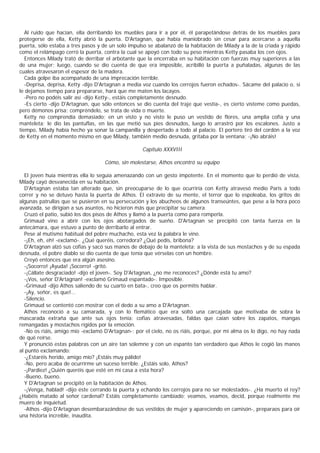 Al ruido que hacían, ella derribando los muebles para ir a por él, él parapetándose detrás de los muebles para
protegerse de ella, Ketty abrió la puerta. D'Artagnan, que había maniobrado sin cesar para acercarse a aquella
puerta, sólo estaba a tres pasos y de un solo impulso se abalanzó de la habitación de Milady a la de la criada y rápido
como el relámpago cerró la puerta, contra la cual se apoyó con todo su peso mientras Ketty pasaba los cen ojos.
   Entonces Milady trató de derribar el arbotante que la encerraba en su habitación con fuerzas muy superiores a las
de una mujer; luego, cuando se dio cuenta de que era imposible, acribilló la puerta a puñaladas, algunas de las
cuales atravesaron el espesor de la madera.
   Cada golpe iba acompañado de una imprecación terrible.
   -Deprisa, deprisa, Ketty -dijo D'Artagnan a media voz cuando los cerrojos fueron echados-. Sácame del palacio o, si
le dejamos tiempo para prepararse, hará que me maten los lacayos.
   -Pero no podéis salir así -dijo Ketty-, estáis completamente desnudo.
   -Es cierto -dijo D'Artagnan, que sólo entonces se dio cuenta del traje que vestía-, es cierto vísteme como puedas,
pero démonos prisa; compréndelo, se trata de vida o muerte.
   Ketty no comprendía demasiado; en un visto y no visto le puso un vestido de flores, una amplia cofia y una
manteleta; le dio las pantuflas, en las que metió sus pies desnudos, luego lo arrastró por los escalones. Justo a
tiempo, Milady había hecho ya sonar la campanilla y despertado a todo al palacio. El portero tiró del cordón a la voz
de Ketty en el momento mismo en que Milady, también medio desnuda, gritaba por la ventana: -¡No abráis!

                                                    Capítulo XXXVIII

                                    Cómo, sin molestarse, Athos encontró su equipo

  El joven huía mientras ella lo seguía amenazando con un gesto impotente. En el momento que lo perdió de vista,
Milady cayó desvanecida en su habitación.
  D'Artagnan estaba tan alterado que, sin preocuparse de lo que ocurriría con Ketty atravesó medio Paris a todo
correr y no se detuvo hasta la puerta de Athos. El extravío de su mente, el terror que lo espoleaba, los gritos de
algunas patrullas que se pusieron en su persecución y los abucheos de algunos transeúntes, que pese a la hora poco
avanzada, se dirigían a sus asuntos, no hicieron más que precipitar su camera.
  Cruzó el patio, subió los dos pisos de Athos y llamó a la puerta como para romperla.
  Grimaud vino a abrir con los ojos abotargados de sueño. D'Artagnan se precipitó con tanta fuerza en la
antecámara, que estuvo a punto de derribarlo al entrar.
  Pese al mutismo habitual del pobre muchacho, esta vez la palabra le vino.
  -¡Eh, eh, eh! -exclamó-. ¿Qué queréis, corredora? ¿Qué pedís, bribona?
  D'Artagnan alzó sus cofias y sacó sus manos de debajo de la manteleta; a la vista de sus mostachos y de su espada
desnuda, el pobre diablo se dio cuenta de que tenía que vérselas con un hombre.
  Creyó entonces que era algún asesino.
  -¡Socorro! ¡Ayuda! ¡Socorro! -gritó.
  -¡Cállate desgraciado! -dijo el joven-. Soy D'Artagnan, ¿no me reconoces? ¿Dónde está tu amo?
  -¡Vos, señor D'Artagnan! -exclamó Grimaud espantado-. Imposible.
  -Grimaud -dijo Athos saliendo de su cuarto en bata-, creo que os permitís hablar.
  -¡Ay, señor, es que!...
  -Silencio.
  Grimaud se contentó con mostrar con el dedo a su amo a D'Artagnan.
  Athos reconoció a su camarada, y con lo flemático que era soltó una carcajada que motivaba de sobra la
mascarada extraña que ante sus ojos tenía: cofias atravesadas, faldas que caían sobre los zapatos, mangas
remangadas y mostachos rígidos por la emoción.
  -No os riáis, amigo mío -exclamó D'Artagnan-; por el cielo, no os riáis, porque, por mi alma os lo digo, no hay nada
de qué reírse.
  Y pronunció estas palabras con un aire tan solemne y con un espanto tan verdadero que Athos le cogió las manos
al punto exclamando:
  -¿Estaréis herido, amigo mío? ¡Estáis muy pálido!
  -No, pero acaba de ocurrirme un suceso terrible. ¿Estáis solo, Athos?
  -¡Pardiez! ¿Quién queréis que esté en mi casa a esta hora?
  -Bueno, bueno.
  Y D'Artagnan se precipitó en la habitación de Athos.
  -¡Venga, hablad! -dijo éste cerrando la puerta y echando los cerrojos para no ser molestados-. ¿Ha muerto el rey?
¿Habéis matado al señor cardenal? Estáis completamente cambiado; veamos, veamos, decid, porque realmente me
muero de inquietud.
  -Athos -dijo D'Artagnan desembarazándose de sus vestidos de mujer y apareciendo en camisón-, preparaos para oír
una historia increíble, inaudita.
 