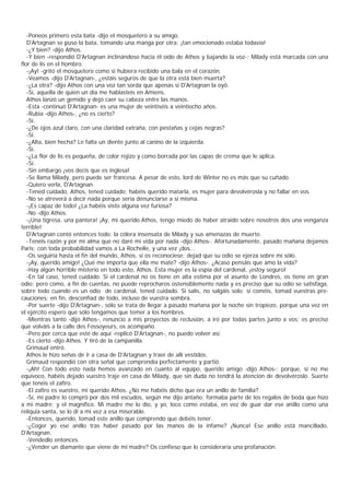 -Poneos primero esta bata -dijo el mosquetero a su amigo.
   D'Artagnan se puso la bata, tomando una manga por otra: ¡tan emocionado estaba todavía!
   -¿Y bien? -dijo Athos.
   -Y bien -respondió D'Artagnan inclinándose hacia él oído de Athos y bajando la voz-: Milady está marcada con una
flor de lis en el hombro.
   -¡Ay! -gritó el mosquetero como si hubiera recibido una bala en el corazón.
   -Veamos -dijo D'Artagnan-, ¿estáis seguros de que la otra está bien muerta?
   -¿La otra? -dijo Athos con una voz tan sorda que apenas si D'Artagnan la oyó.
   -Sí, aquella de quien un día me hablasteis en Amiens.
   Athos lanzó un gemido y dejó caer su cabeza entre las manos.
   -Esta -continuó D'Artagnan- es una mujer de veintiséis a veintiocho años.
   -Rubia -dijo Athos-, ¿no es cierto?
   -Sí.
   -¿De ojos azul claro, con una claridad extraña, con pestañas y cejas negras?
   -Sí.
   -¿Alta, bien hecha? Le falta un diente junto al canino de la izquierda.
   -Sí.
   -¿La flor de lis es pequeña, de color rojizo y como borrada por las capas de crema que le aplica.
   -Sí.
   -Sin embargo ¡vos decís que es inglesa!
   -Se llama Milady, pero puede ser francesa. A pesar de esto, lord de Winter no es más que su cuñado.
   -Quiero verla, D'Artagnan.
   -Tened cuidado, Athos, tened cuidado; habéis querido matarla, es mujer para devolvérosla y no fallar en vos.
   -No se atreverá a decir nada porque sería denunciarse a sí misma.
   -¡Es capaz de todo! ¿La habéis visto alguna vez furiosa?
   -No -dijo Athos.
   -¡Una tigresa, una pantera! ¡Ay, mi querido Athos, tengo miedo de haber atraído sobre nosotros dos una venganza
terrible!
   D'Artagnan contó entonces todo: la cólera insensata de Milady y sus amenazas de muerte.
   -Tenéis razón y por mi alma que no daré mi vida por nada -dijo Athos-. Afortunadamente, pasado mañana dejamos
Paris; con toda probabilidad vamos a La Rochelle, y una vez ¡dos...
   -Os seguiría hasta el fin del mundo, Athos, si os reconociese; dejad que su odio se ejerza sobre mí sólo.
   -¡Ay, querido amigo! ¿Qué me importa que ella me mate? -dijo Athos-. ¿Acaso pensáis que amo la vida?
   -Hay algún horrible misterio en todo esto, Athos. Esta mujer es la espía del cardenal, ¡estoy seguro!
   -En tal caso, tened cuidado. Si el cardenal no os tiene en alta estima por el asunto de Londres, os tiene en gran
odio; pero como, a fin de cuentas, no puede reprocharos ostensiblemente nada y es preciso que su odio se satisfaga,
sobre todo cuando es un odio de cardenal, tened cuidado. Si salís, no salgáis solo; si coméis, tomad vuestras pre-
cauciones; en fin, desconfiad de todo, incluso de vuestra sombra.
   -Por suerte -dijo D'Artagnan-, sólo se trata de llegar a pasado mañana por la noche sin tropiezo, porque una vez en
el ejército espero que sólo tengamos que temer a los hombres.
   -Mientras tanto -dijo Athos-, renuncio a mis proyectos de reclusión, a iré por todas partes junto a vos; es preciso
que volváis a la calle des Fossoyeurs, os acompaño.
   -Pero por cerca que esté de aquí -replicó D'Artagnan-, no puedo volver así.
   -Es cierto -dijo Athos. Y tiró de la campanilla.
   Grimaud entró.
   Athos le hizo señas de ir a casa de D'Artagnan y traer de allí vestidos.
   Grimaud respondió con otra señal que comprendía perfectamente y partió.
   -¡Ah! Con todo esto nada hemos avanzado en cuanto al equipo, querido amigo -dijo Athos-; porque, si no me
equivoco, habéis dejado vuestro traje en casa de Milady, que sin duda no tendrá la atención de devolvéroslo. Suerte
que tenéis el zafiro.
   -El zafiro es vuestro, mi querido Athos. ¿No me habéis dicho que era un anillo de familia?
   -Sí, mi padre lo compró por dos mil escudos, según me dijo antaño; formaba parte de los regalos de boda que hizo
a mi madre; y el magnífico. Mi madre me lo dio, y yo, loco como estaba, en vez de guar dar ese anillo como una
reliquia santa, se lo di a mi vez a esa miserable.
   -Entonces, querido, tomad este anillo que comprendo que debéis tener.
   -¿Coger yo ese anillo tras haber pasado por las manos de la infame? ¡Nunca! Ese anillo está mancillado,
D'Artagnan.
   -Vendedlo entonces.
   -¿Vender un diamante que viene de mi madre? Os confieso que lo consideraría una profanación.
 
