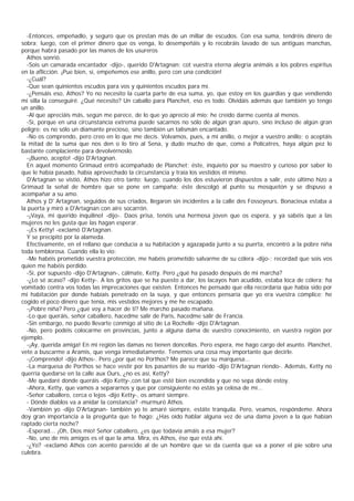 -Entonces, empeñadlo, y seguro que os prestan más de un millar de escudos. Con esa suma, tendréis dinero de
sobra; luego, con el primer dinero que os venga, lo desempeñáis y lo recobráis lavado de sus antiguas manchas,
porque habrá pasado por las manos de los usureros
  Athos sonrió.
  -Sois un camarada encantador -dijo-, querido D'Artagnan; cot vuestra eterna alegría animáis a los pobres espíritus
en la aflicción. ¡Pue bien, sí, empeñemos ese anillo, pero con una condición!
  -¿Cuál?
  -Que sean quinientos escudos para vos y quinientos escudos para mí.
  -¿Pensáis eso, Athos? Yo no necesito la cuarta parte de esa suma, yo, que estoy en los guardias y que vendiendo
mi silla la conseguiré. ¿Qué necesito? Un caballo para Planchet, eso es todo. Olvidáis además que también yo tengo
un anillo.
  -Al que apreciáis más, según me parece, de lo que yo aprecio al mío; he creído darme cuenta al menos.
  -Sí, porque en una circunstancia extrema puede sacarnos no sólo de algún gran apuro, sino incluso de algún gran
peligro; es no sólo un diamante precioso, sino también un talismán encantado.
  -No os comprendo, pero creo en lo que me decís. Volvamos, pues, a mi anillo, o mejor a vuestro anillo; o aceptáis
la mitad de la suma que nos den o lo tiro al Sena, y dudo mucho de que, como a Polícatres, haya algún pez lo
bastante complaciente para devolvérnoslo.
  -¡Bueno, acepto! -dijo D'Artagnan.
  En aquel momento Grimaud entró acompañado de Planchet; éste, inquieto por su maestro y curioso por saber lo
que le había pasado, había aprovechado la circunstancia y traía los vestidos él mismo.
  D'Artagnan se vistió, Athos hizo otro tanto; luego, cuando los dos estuvieron dispuestos a salir, este último hizo a
Grimaud la señal de hombre que se pone en campaña; éste descolgó al punto su mosquetón y se dispuso a
acompañar a su amo.
  Athos y D' Artagnan, seguidos de sus criados, llegaron sin incidentes a la calle des Fossoyeurs. Bonacieux estaba a
la puerta y miró a D'Artagnan con aire socarrón.
  -¡Vaya, mi querido inquilino! -dijo-. Daos prisa, tenéis una hermosa joven que os espera, y ya sabéis que a las
mujeres no les gusta que las hagan esperar.
  -¡Es Ketty! -exclamó D'Artagnan.
  Y se precipitó por la alameda.
  Efectivamente, en el rellano que conducía a su habitación y agazapada junto a su puerta, encontró a la pobre niña
toda temblorosa. Cuando ella lo vio:
  -Me habéis prometido vuestra protección, me habéis prometido salvarme de su cólera -dijo-; recordad que sois vos
quien me habéis perdido.
  -Sí, por supuesto -dijo D'Artagnan-, cálmate, Ketty. Pero ¿qué ha pasado después de mi marcha?
  -¿Lo sé acaso? -dijo Ketty-. A los gritos que se ha puesto a dar, los lacayos han acudido, estaba loca de cólera; ha
vomitado contra vos todas las imprecaciones que existen. Entonces he pensado que ella recordaría que había sido por
mi habitación por donde habíais penetrado en la suya, y que entonces pensaría que yo era vuestra cómplice; he
cogido el poco dinero que tenía, mis vestidos mejores y me he escapado.
  -¡Pobre niña? Pero ¿qué voy a hacer de ti? Me marcho pasado mañana.
  -Lo que queráis, señor caballero, hacedme salir de Paris, hacedme salir de Francia.
  -Sin embargo, no puedo llevarte conmigo al sitio de La Rochelle -dijo D'Artagnan.
  -No, pero podéis colocarme en provincias, junto a alguna dama de vuestro conocimiento, en vuestra región por
ejemplo.
  -¡Ay, querida amiga! En mi región las damas no tienen doncellas. Pero espera, me hago cargo del asunto. Planchet,
vete a buscarme a Aramis, que venga inmediatamente. Tenemos una cosa muy importante que decirle.
  -¡Comprendo! -dijo Athos-. Pero ¿por qué no Porthos? Me parece que su marquesa...
  -La marquesa de Porthos se hace vestir por los pasantes de su marido -dijo D'Artagnan riendo-. Además, Ketty no
querría quedarse en la calle aux Ours, ¿no es así, Ketty?
  -Me quedaré donde queráis -dijo Ketty-,con tal que esté bien escondida y que no sepa dónde estoy.
  -Ahora, Ketty, que vamos a separarnos y que por consiguiente no estás ya celosa de mí...
  -Señor caballero, cerca o lejos -dijo Ketty-, os amaré siempre.
  - Dónde diablos va a anidar la constancia? -murmuró Athos.
  -Vambién yo -dijo D'Artagnan- también yo te amaré siempre, estáte tranquila. Pero, veamos, respóndeme. Ahora
doy gran importancia a la pregunta que te hago: ¿Has oído hablar alguna vez de una dama joven a la que habían
raptado cierta noche?
  -Esperad... ¡Oh, Dios mío! Señor caballero, ¿es que todavía amáis a esa mujer?
  -No, uno de mis amigos es el que la ama. Mira, es Athos, ése que está ahí.
  -¿Yo? -exclamó Athos con acento parecido al de un hombre que se da cuenta que va a poner el pie sobre una
culebra.
 