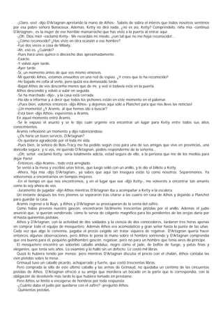 -¡Claro, vos! -dijo D'Artagnan apretando la mano de Athos-. Sabéis de sobra el interés que todos nosotros sentimos
por esa pobre señora Bonacieux. Además, Ketty no dirá nada, ¿no es así, Ketty? Compréndelo, niña mía -continuó
D'Artagnan-, es la mujer de ese horrible mamarracho que has visto a la puerta al entrar aquí.
  -¡Oh, Dios mío! -exclamó Ketty-. Me recordáis mi miedo, ¡con tal que no me haya reconocido!...
  -¿Cómo reconocido? ¿Has visto en otra ocasión a ese hombre?
  -Fue dos veces a casa de Milady.
  -Ah, eso es. ¿Cuándo?
  -Pues hará unos quince o dieciocho días aproximadamente.
  -Exacto.
  -Y volvió ayer tarde.
  -Ayer tarde.
  -Sí, un momento antes de que vos mismo vinieseis.
  -Mi querido Athos, estamos envueltos en una red de espías. ¿Y crees que lo ha reconocido?
  -He bajado mi cofia al verlo, pero quizá era demasiado tarde.
  -Bajad Athos de vos desconfía menos que de mí, y ved si todavía está en la puerta.
  Athos descendió y volvió a subir en seguida.
  -Se ha marchado -dijo-, y la casa está cerrada.
  -Ha ido a informar y a decir que todos los pichones están en este momento en el palomar.
  -¡Pues bien, volemos entonces -dijo Athos- y dejemos aquí sólo a Planchet para que nos lleve las noticias!
  -¡Un momento! ¿Y Aramis, al que hemos ido a buscar?
  -Está bien -dijo Athos- esperemos a Aramis.
  En aquel momento entró Áramis.
  -Se le expuso el asunto y se le dijo cuán urgente era encontrar un lugar para Ketty entre todos sus altos
conocimientos.
  Aramis reflexionó un momento y dijo ruborizándose.
  -¿Os haría un buen servicio, D'Artagnan?
  -Os quedaría agradecido por él toda mi vida.
  -Pues bien, la señora de Bois-Tracy me ha pedido según creo para una de sus amigas que vive en provincias, una
doncella segura; y si vos, mi querido D'Artagnan, podéis responderme de la señorita...
  -¡Oh, señor -exclamó Ketty- sería totalmente adicta, estad seguro de ello, a la persona que me dé los medios para
dejar París!
  -Entonces -dijo Aramis-, todo está arreglado.
  Se sentó a la mesa y escribió unas letras, que luego selló con un anillo, y le dio el billete a Ketty.
  -Ahora, hija mía -dijo D'Artagnan-, ya sabes que aquí tan insegura estás tú como nosotros. Separémonos. Ya
volveremos a encontrarnos en tiempos mejores.
  -En el tiempo en que nos encontremos, y en el lugar que sea -dijo Ketty-, me volveréis a encontrar tan amante
como lo soy ahora de vos.
  -Juramento de jugador -dijo Athos mientras D'Artagnan iba a acompañar a Ketty a la escalera.
  Un instante después los tres jóvenes se separaron tras citarse a las cuatro en casa de Athos y dejando a Planchet
para guardar la casa.
  Aramis regresó a la Buys, y Athos y D'Artagnan se preocuparon de la venta del zafiro.
  Como había previsto nuestro gascón, encontraron fácilmente trescientas pistolas por el anillo. Además el judío
anunció que, si querían vendérselo, como le servía de colgante magnífico para los pendientes de las orejas daría por
él hasta quinientas pistolas.
  Athos y D'Artagnan, con la actividad de dos soldados y la ciencia de dos conocedores, tardaron tres horas apenas
en comprar todo el equipo de mosquetero. Además Athos era acomodaticio y gran señor hasta la punta de las uñas.
Cada vez que algo le convenía, pagaba el precio exigido sin tratar siquiera de regatear. D'Artagnan quería hacer
entonces algunas observaciones, pero Athos le ponía la mano sobre el hombro sonriendo y D'Artagnan comprendía
que era bueno para él, pequeño geltilhombre gascón, regatear, pero no para un hombre que tenía aires de príncipe.
  El mosquetero encontró un soberbio caballo andaluz, negro como el jade, de belfos de fuego, y patas finas y
elegantes, que tenía seis años. Lo examinó y lo halló sin un defecto. Le costó mil libras.
  Quizá lo hubiera tenido por menos; pero mientras D'Artagnan discutía el precio con el chalán, Athos contaba las
cien pistolas sobre la mesa.
  Grimaud tuvo un caballo picardo, achaparrado y fuerte, que costó trescientas libras.
  Pero comprada la silla de este último caballo y las armas de Grimaud, no quedaba un céntimo de las cincuentas
pistolas de Athos. D'Artagnan ofreció a su amigo que mordiera un bocado en la parte que le correspondía, con la
obligación de devolverle más tarde lo que hubiera tomado en préstamo.
  Pero Athos se limitó a encogerse de hombros por toda respuesta.
  -¿Cuánto daba el judío por quedarse con el zafiro? -preguntó Athos.
  -Quinientas pistolas.
 