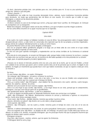 -Es decir, doscientas pistolas más; cien pistolas para vos, cien pistolas para mí. Si eso es una auténtica fortuna,
amigo mío. Volved a casa del judío.
  -¡Cómo! ¿Queréis...?
  -Decididamente ese anillo me traía recuerdos demasiado tristes; además, nunca tendríamos trescientas pistolas
para devolverle, de modo que perderíamos dos mil libras en este asunto. Id a decirle que el anillo es suyo,
D'Artagnan, y volved con las doscientas pistolas.
  -Reflexionad, Athos.
  -El dinero contante es caro en los tiempos que corren, y hay que saber hacer sacrifios. Id, D'Artagnan, id; Grimaud
os acompañará con su mosquetón.
  Media hora después, D'Artagnan volvió con las dos mil libras y sin que le hubiera ocurrido ningún accidente.
  Así fue como Athos encontró en su ajuar recursos que no se esperaba.

                                                    Capítulo XXXIX

                                                      Una visión

  A las cuatro, los cuatro amigos se hallaban reunidos en casa de Athos. Sus preocupaciones sobre el equipo habían
desaparecido por entero, y cada rostro no conservaba otra expresión que las de sus propias y secretas inquietudes;
porque detrás de cualquier felicidad presente se oculta un temor futuro.
  De pronto Planchet entró con dos cartas dirigidas a D'Artagnan.
  Una era un pequeño billete gentilmente plegado a lo largo con un lindo sello de cera verde en el que estaba
impresa una paloma trayendo un ramo verde.
  La otra era una gran epístola rectangular y resplandecinte con las armas terribles de Su Eminencia el cardenal
duque.
  A la vista de la carta pequeña, el corazón de D'Artagnan saltó, porque había creído reconocer la escritura; y aunque
no había visto esa escritura más que una vez, la memoria de ella había quedado en lo más profundo de su corazón.
  Cogió, pues, la epístola pequeña y la abrió rápidamente.

  «Paseaos (se le decía) el miércoles próximo entre las seis y las siete de la noche, por la ruta de Chaillot, y mirad
con cuidado en las carrozas que pasen, pero si amáis vuestra vida y la de las personas que os aman, no digáis ni una
palabra, no hagáis un movimiento que pueda hacer creer que habéis reconocido a la que se expone a todo por veros
un instante.»

  Sin firma.
  -Es una trampa -dijo Athos-, no vayáis, D'Artagnan.
  -Sin embargo -dijo D'Artagnan-, me parece reconocer la escritura.
  -Quizá esté amañada -replicó Athos-; a las seis o las siete, a esa hora, la ruta de Chaillot está completamente
desierta: sería lo mismo que iros a pasear por el bosque de Bondy.
  -Pero ¿y si vamos todos? -dijo D'Artagnan-. ¡Qué diablos! No nos devorarán a los cuatro; además, cuatro lacayos;
además, los cabal1os; además, las armas.
  -Además será una ocasión de lucir nuestros equipos -dijo Porthos.
  -Pero si es una mujer la que escribe -dijo Aramis-, y esa mujer desea no ser vista, pensad que la comprometéis,
D'Artagnan, cosa que está mal por parte de un gentilhombre.
  -Nos quedaremos detrás -dijo Porthos-, y sólo él se adelantará.
  -Sí, pero un disparo de pistola puede ser disparado fácilmente desde una carroza que va al galope.
  -¡Bah! -dijo D'Artagnan-. Me fallarán. Alcanzaremos entonces la carroza y mataremos a quienes se encuentren
dentro. Serán otros tantos enemigos menos.
  -Tiene razón -dijo Porthos-. ¡Batalla! Además, tenemos que probar nuestras armas.
  -¡Bueno, démonos ese placer! -dijo Aramis con su aire dulce y despreocupado.
  -Como queráis -dijo Athos.
  -Señores -dijo D'Artagnan-, son las cuatro y media; tenemos justo el tiempo de estar a las seis en la ruta de
Chaillot.
  -Además, si salimos demasiado tarde, nos verían, lo cual es perjudicial. Vamos pues, a prepararnos, señores.
  -Pero esa segunda carta -dijo Athos-: os olvidáis de ella; sin embargo, me parece que el sello indica que merece ser
abierta; en cuanto a mí, declaro, mi querido D'Artagnan, que me preocupa mucho más que la pequeña chuchería que
acabáis de deslizar sobre vuestro corazón .
  D'Artagnan enrojeció.
  -Pues bien -dijo el joven-, veamos, señores, qué me quiere Su Eminencia.
  Y D'Artagnan abrió la carta y leyó:
 