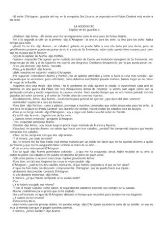 «El señor D'Artagnan, guardia del rey, en la compañía Des Essarts, es esperado en el Palais-Cardinal esta noche a
las ocho.

                                                    LA HOUDINIÈRE
                                                Capitán de los guardias.»

   -¡Diablos! -dijo Athos-. Ahí tenéis una cita tan inquietante como la otra, pero de forma distinta.
   -Iré a la segunda al salir de la primera -dijo D'Artagnan-; la una es para las siete, la otra para las ocho; habrá
tiempo para todo.
   -¡Hum! Yo no iría -dijo Aramis-; un caballero galante no puede faltar a una cita dada por una dama, pero un
gentilhombre prudente puede excusarse de no ir a casa de Su Eminencia, sobre todo cuando tiene razones para creer
que no es para que lo feliciten.
   -Soy de la opinión de Aramis -dijo Porthos.
   -Señores -respondió D'Artagnan- ya he recibido del señor de Cavois una invitación semejante de Su Eminencia; me
despreocupé de ella, y al día siguiente me ocurrió una desgracia. Constance desapareció; por lo que pueda pasar, iré.
   -Si es una decisión -dijo Athos-, hacedlo.
   -Pero ¿y la Bastilla? -dijo Aramis.
   -¡Bah, vosotros me sacaréis! -replicó D'Artagnan.
   -Por supuesto -contestaron Aramis y Porthos con un aplomo admirable y como si fuera la cosa más sencilla-, por
supuesto que os sacaremos; pero entretanto, como debemos marcharnos pasado mañana, haríais mejor en no correr
el riesgo de la Bastilla.
   -Hagamos otra cosa mejor -dijo Athos-: no le perdamos de vista durante la velada, y esperémosle cada uno de
nosotros en una puerta del Palais con tres mosqueteros detrás de nosotros; si vemos salir algún coche con la
portezuela cerrada y medio sospechoso, le caemos encima. Hace mucho tiempo que no nos hemos peleado con los
guardias del señor cardenal, y el señor de Tréville debe de creernos muertos.
   -Decididamente, Athos -dijo Aramis-, estáis hecho para general del ejército; ¿qué decís del plan, señores?
   -Admirable! -repitieron a coro los lóvenes.
   -Pues bien -dijo Porthos-, corro a palacio, prevengo a nuestros camaradas que estén preparados para las ocho; la
cita será en la plaza del Palais-Cardinal; vos, durante ese tiempo, haced ensillar los caballos para los lacayos.
   -Pero yo no tengo caballo -dijo D'Artagnan-; voy a coger uno hasta casa del señor de Tréville.
   -Es inútil -dijo Aramis-, cogeréis uno de los míos.
   -¿Cuántos tenéis entonces? -preguntó D'Artagnan.
   -Tres -respondió sonriendo Aramis.
   -Querido -dijo Athos-, sois desde luego el poeta mejor montado de Francia y Navarra.
   -Escuchad, mi querido Aramis, no sabéis qué hacer con tres caballos, ¿verdad? No comprendo siquiera que hayáis
comprado tres caballos.
   -Claro, no he comprado más que dos -dijo Aramis.
   -Y el tercero, ¿os caído del cielo?
   -No, el tercero me ha sido traído esta misma mañana por un criado sin librea que no ha querido decirme a quién
pertenecía y que me ha asegurado haber recibido la orden de su amo...
   -O de su ama -interrumpió D'Artagnan.
   -Eso da igual -dijo Aramis poniéndose colorado- ...y que me ha asegurado, decía, haber recibido de su ama la
orden de poner ese caballo en mi cuadra sin decirme de parte de quién venía.
   -Sólo a los poetas os ocurren esas cosas -replicó gravemente Athos.
   -Pues bien, en tal caso, hagamos las cosas lo mejor posible -dijo
   D'Artagnan-: ¿cuál de los dos caballos montaréis, el que habéis comprado o el que os han dado?
   -El que me han dado, sin discusión; comprenderéis, D'Artagnan, que no puedo hacer esa injuria...
   -Al donante desconocido -contestó D'Artagnan.
   -O a la donante misteriosa -dijo Athos.
   -Entonces, ¿el que habéis comprado se os vuelve inútil?
   -Casi.
   -¿Y lo habéis escogido vos mismo?
   -Y con el mayor cuidado; como sabéis, la seguridad del caballero depende casi siempre de su caballo.
   -Bueno, cedédmelo por el precio que os ha costado.
   -Iba a ofrecéroslo, mi querido D'Artagnan, dándoos el tiempo que necesitéis para devolverme esa bagatela.
   -¿Y cuánto os ha costado?
   -Ochocientas libras.
   -Aquí tenéis cuarenta pistolas dobles, mi querido amigo -dijo D'Artagnan sacando la suma de su bolsillo; sé que es
ésta la moneda con que os pagan vuestros poemas.
   -Entonces, ¿tenéis fondos? -dijo Aramis.
 