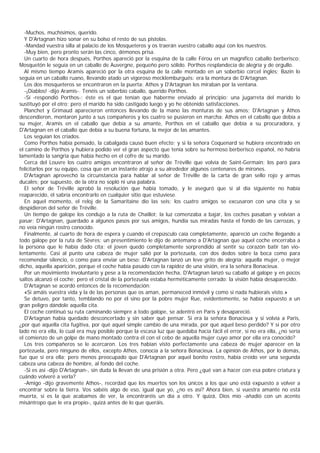 -Muchos, muchísimos, querido.
  Y D'Artagnan hizo sonar en su bolso el resto de sus pistolas.
  -Mandad vuestra silla al palacio de los Mosqueteros y os traerán vuestro caballo aquí con los nuestros.
  -Muy bien, pero pronto serán las cinco, démonos prisa.
  Un cuarto de hora después, Porthos apareció por la esquina de la calle Férou en un magnífico caballo berberisco;
Mosquetón le seguía en un caballo de Auvergne, pequeño pero sólido. Porthos resplandecía de alegría y de orgullo.
  Al mismo tiempo Aramis apareció por la otra esquina de la calle montado en un soberbio corcel inglés; Bazin lo
seguía en un caballo ruano, llevando atado un vigoroso mecklemburgués: era la montura de D'Artagnan.
  Los dos mosqueteros se encontraron en la puerta; Athos y D'Artagnan los miraban por la ventana.
  -¡Diablos! -dijo Aramis-. Tenéis un soberbio caballo, querido Porthos.
  -Sí -respondió Porthos-; éste es el que tenían que haberme enviado al principio: una jugarreta del marido lo
sustituyó por el otro; pero el marido ha sido castigado luego y yo he obtenido satisfacciones.
  Planchet y Grimaud aparecieron entonces llevando de la mano las monturas de sus amos; D'Artagnan y Athos
descendieron, montaron junto a sus compañeros y los cuatro se pusieron en marcha: Athos en el caballo que debía a
su mujer, Aramis en el caballo que debía a su amante, Porthos en el caballo que debía a su procuradora, y
D'Artagnan en el caballo que debía a su buena fortuna, la mejor de las amantes.
  Los seguían los criados.
  Como Porthos había pensado, la cabalgada causó buen efecto; y si la señora Coquenard se hubiera encontrado en
el camino de Porthos y hubiera podido ver el gran aspecto que tenía sobre su hermoso berberisco español, no habría
lamentado la sangria que había hecho en el cofre de su marido.
  Cerca del Louvre los cuatro amigos encontraron al señor de Tréville que volvía de Saint-Germain; los paró para
felicitarlos por su equipo, cosa que en un instante atrajo a su alrededor algunos centenares de mirones.
  D'Artagnan aprovechó la circunstancia para hablar al señor de Tréville de la carta de gran sello rojo y armas
ducales; por supuesto, de la otra no sopló ni una palabra.
  El señor de Tréville aprobó la resolución que había tomado, y le aseguró que si al día siguiente no había
reaparecido, él sabría encontrarlo en cualquier sitio que estuviese.
  En aquel momento, el reloj de la Samaritaine dio las seis; los cuatro amigos se excusaron con una cita y se
despidieron del señor de Tréville.
  Un tiempo de galope los condujo a la ruta de Chaillot; la luz comenzaba a bajar, los coches pasaban y volvían a
pasar; D'Artagnan, guardado a algunos pasos por sus amigos, hundía sus miradas hasta el fondo de las carrozas, y
no veía ningún rostro conocido.
  Finalmente, al cuarto de hora de espera y cuando el crepúsculo caía completamente, apareció un coche llegando a
todo galope por la ruta de Sèvres; un presentimiento le dijo de antemano a D'Artagnan que aquel coche encerraba a
la persona que le había dado cita; el joven quedó completamente sorprendido al sentir su corazón batir tan vio-
lentamente. Casi al punto una cabeza de mujer salió por la portezuela, con dos dedos sobre la boca como para
recomendar silencio, o como para enviar un beso; D'Artagnan lanzó un leve grito de alegría: aquella mujer, o mejor
dicho, aquella aparición, porque el coche había pasado con la rapidez de una visión, era la señora Bonacieux.
  Por un movimiento involuntario y pese a la recomendación hecha, D'Artagnan lanzó su caballo al galope y en pocos
saltos alcanzó el coche; pero el cristal de la portezuela estaba herméticamente cerrado: la visión había desaparecido.
  D'Artagnan se acordó entonces de la recomendación:
  «Si amáis vuestra vida y la de las personas que os aman, permaneced inmóvil y como si nada hubierais visto.»
  Se detuvo, por tanto, temblando no por él sino por la pobre mujer Rue, evidentemente, se había expuesto a un
gran peligro dándole aquella cita.
  El coche continuó su ruta caminando siempre a todo galope, se adentró en París y desapareció.
  D'Artagnan había quedado desconcertado y sin saber qué pensar. Si era la señora Bonacieux y si volvía a Paris,
¿por qué aquella cita fugitiva, por qué aquel simple cambio de una mirada, por qué aquel beso perdido? Y si por otro
lado no era ella, lo cual era muy posible porque la escasa luz que quedaba hacía fácil el error, si no era ella, ¿no sería
el comienzo de un golpe de mano montado contra él con el cebo de aquella mujer cuyo amor por ella era conocido?
  Los tres compañeros se le acercaron. Los tres habían visto perfectamente una cabeza de mujer aparecer en la
portezuela, pero ninguno de ellos, excepto Athos, conocía a la señora Bonacieux. La opinión de Athos, por lo demás,
fue que sí era ella; pero menos preocupado que D'Artagnan por aquel bonito rostro, había creído ver una segunda
cabeza una cabeza de hombre, al fondo del coche.
  -Si es así -dijo D'Artagnan-, sin duda la llevan de una prisión a otra. Pero ¿qué van a hacer con esa pobre criatura y
cuándo volveré a verla?
  -Amigo -dijo gravemente Athos-, recordad que los muertos son los únicos a los que uno está expuesto a volver a
encontrar sobre la tierra. Vos sabéis algo de eso, igual que yo, ¿no es así? Ahora bien, si vuestra amante no está
muerta, si es la que acabamos de ver, la encontraréis un día a otro. Y quizá, Dios mío -añadió con un acento
misántropo que le era propio-, quizá antes de lo que queráis.
 
