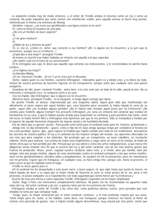 La adulación estaba muy de moda entonces, y el señor de Tréville amaba el incienso como un rey o como un
cardenal. No pudo impedirse por tanto sonreír con satisfacción visible, pero aquella sonrisa se borró muy pronto,
volviendo por sí mismo a la aventura de Meung.
   -Decidme -repuso-, ¿no tenía ese gentilhombre una ligera cicatriz en la sien?
   -Sí, como lo haría la rozadura de una bala.
   -¿No era un hombre de buen aspecto?
   -Sí.
   -¿Y de gran estatura?
   -Sí.
   -¿Pálido de tez y moreno de pelo?
   -Sí, sí, eso es. ¿Cómo es, señor, que conocéis a ese hombre? ¡Ah, si alguna vez lo encuentro, y os juro que lo
encontraré, aunque sea en el infierno...!
   -¿Esperaba a una mujer? -prosiguió Tréville.
   -Al menos se marchó tras haber hablado un instante con aquella a la que esperaba.
   -¿No sabéis cuál era el tema de su conversación?
   -El le entregaba una caja, le decía que aquella caja contenía sus instrucciones, y le recomendaba no abrirla hasta
Londres.
   -¿Era inglesa esa mujer?
   -La llamaba Milady.
   -¡El es! -murmuró Tréville-. ¡El es! Y yo le creía aún en Bruselas.
   -Señor, sabéis quién es ese hombre -exclamó D'Artagnan-. Indicadme quién es y dónde está, y os libero de todo,
incluso de vuestra promesa de hacerme ingresar en los mosqueteros; porque antes que cualquier otra cosa quiero
vengarme.
   -Guardaos de ello, joven -exclamó Tréville-; antes bien, si lo veis venir por un lado de la calle, pasad al otro. No os
enfrentéis a semejante roca: os rompería como a un vaso.
   -Eso no impide -dijo D'Artagnan- que si alguna vez lo encuentro...
   -Mientras tanto -prosiguió Tréville-, no lo busquéis, si tengo algún consejo que daros.
   De pronto Tréville se detuvo, impresionado por una sospecha súbita. Aquel gran odio que manifestaba tan
altivamente el joven viajero por aquel hombre que, cosa bastante poco verosímil, le había robado la carta de su
padre, aquel odio ¿no ocultaba alguna perfidia? ¿No le habría sido enviado aquel joven por Su Eminencia? ¿No
vendría para tenderle alguna trampa? Ese presunto D'Artagnan ¿no sería un emisario del cardenal que trataba de
introducirse en su casa, y que le habían puesto al lado para sorprender su confianza y para perderlo más tarde, como
mil veces se había hecho? Miró a D'Artagnan más fijamente aún que la vez primera. Sólo se tranquilizó a medias por
el aspecto de aquellá fisonomía chispeante de ingenio astuto y de humildad afectada.
   «Sé de sobra que es gascón -pensó-. Pero puede serlo tanto para el cardenal como para mí. Veamos, probémosle.»
   -Amigo mío -le dijo lentamente- quiero, como a hijo de mi viejo amigo (porque tengo por verdadera la historia de
esa carta perdida), quiero -dijo-, para reparar la frialdad que habéis notado ante todo en mi recibimiento, descubriros
los secretos de nuestra política. El rey y el cardenal son los mejores amigos del mundo: sus aparentes altercados no
son más que para engañar a los imbéciles. No pretendo que un compatriota, un buen caballero, un muchacho
valiente, hecho para avanzar, sea víctima de todos esos fingimientos y caiga como un necio en la trampa, al modo de
tantos otros que se han perdido por ello. Pensad que yo soy adicto a estos dos amos todopoderosos, y que nunca mis
diligencias serias tendrán otro fin que el servicio del rey y del señor cardenal, uno de los más ilustres genios que
Francia ha producido. Ahora, joven, regulad vuestra conducta sobre esto, y si tenéis, bien por familia, bien por
amigos, bien por propio instinto, alguna de esas enemistades contra el cardenal semejante a las que vemos manifes-
tarse en los gentileshombres, decidme adiós y despidámonos. Os ayudaré en mil circunstancias, pero sin relacionaros
con mi persona. Espero que mi franqueza, en cualquier caso, os hará amigo mío; porque sois, hasta el presente, el
único joven al que he hablado como lo hago.
   Tréville se decía aparte para sí:
   «Si el cardenal me ha despachado a este joven zorro, a buen seguro, él, que sabe hasta qué punto lo execro, no
habrá dejado de decir a su espía que el mejor medio de hacerme la corte es echar pestes de él; así, pese a mis
protestas, el astuto compadre va a responderme con toda seguridad que siente horror por Su Eminencia.»
   Ocurrió de muy otra forma a como esperaba Tréville; D'Artagnan respondió con la mayor simplicidad:
   -Señor, llego a París con intenciones completamente idénticas. Mi padre me ha recomendado no aguantar nada
salvo del rey, del señor cardenal y de vos, a quienes tiene por los tres primeros de Francia.
   D'Artagnan añadía el señor de Tréville a los otros dos, como podemos darnos cuenta; pero pensaba que este
añadido no tenía por qué estropear nada.
   -Tengo, pues, la mayor veneración por el señor cardenal -continuó-, y el más profundo respeto por sus actos.
Tanto mejor para mí, señor, si me habláis, como decís, con franqueza; porque entonces me haréis el honor de
estimar este parecido de gustos; mas si habéis tenido alguna desconfianza, muy natural por otra parte, siento que
 