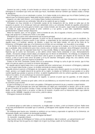 Sonaron las siete y media, el coche llevaba un retraso de veinte minutos respecto a la cita dada. Los amigos de
D'Artagnan le recordaron que tenía una visita que hacer, haciéndole observar también que todavía estaba a tiempo
de desdecirse.
  Pero D'Artagnan era a la vez obstinado y curioso. Se le había metido en la cabeza que iría al Palais-Cardinal y que
sabría lo que Su Eminencia quería. Nada pudo hacerle cambiar su determinación.
  Llegaron a la calle Saint-Honoré, y en la plaza Palais-Cardinal encontraron a los doce mosqueteros convocados que
se paseaban a la espera de sus camaradas. Sólo allí se les explicó de qué se trataba.
  D'Artagnan era muy conocido en el honorable cuerpo de los mosqueteros del rey, donde se sabía que un día
ocuparía un puesto; se le miraba por tanto por adelantado como a un camarada. Resultó de aquellos antecedentes
que cada cual aceptó de buena gana la misión a que estaba invitado; por otra parte, según todas las probabilidades,
se trataba de jugar una mala pasada al señor cardenal y a sus gentes, y para tales expediciones aquellos
gentileshombres estaban siempre dispuestos.
  Athos los repartió, pues, en tres grupos, tomó el mando de uno, dio el segundo a Aramis y el tercero a Porthos;
luego cada grupo fue a emboscarse frente a una salida.
  D'Artagnan por su parte entró valientemente por la puerta principal.
  Aunque se sintiera vigorosamente apoyado, el joven no iba sin inquietud al subir paso a paso la escalinata. Su
conducta con Milady se parecía mucho a una traición, y sospechaba de las relaciones políticas que existían entre
aquella mujer y el cardenal; además, de Wardes, a quien tan mal había tratado, era uno de los fieles de Su
Eminencia, y D'Artagnan sabía que si Su Eminencia era terrible con sus enemigos, era muy adicto a sus amigos.
  -Si de Wardes le ha contado todo nuestro asunto al cardenal, cosa que no es dudosa, y si me ha reconocido, cosa
que es probable, debo considerarme poco más o menos como un hombre condenado -decía D'Artagnan moviendo la
cabeza-. Pero ¿por qué ha esperado hasta hoy? Es muy sencillo, Milady se habrá quejado contra mí con ese dolor
hipócrita que la vuelve tan interesante, y este último crimen habrá hecho desbordar el vaso. Afortunadamente
-añadió-, mis buenos amigos estarán abajo y no dejarán que me lleven sin defenderme. Sin embargo, la compañía de
mosqueteros del señor de Tréville no puede hacer sola la guerra al cardenal, que dispone de las fuerzas de toda
Francia, y ante el cual la reina carece de poder y el rey de voluntad. D'Artagnan, amigo mío, eres valiente, tienes
excelentes cualidades, ¡pero las mujeres lo perderán!
  Estaba en tan triste conclusión cuando entró en la antecámara. Entregó su carta al ujier de servicio, que lo hizo
pasar a la sala de espera y se metió en el interior del palacio.
  En aquella sala de espera había cinco o seis guardias del señor cardernal que, al reconocer a D'Artagnan y sabiendo
que era él quien había herido a Jussac, lo miraban sonriendo de manera singular.
  Aquella sonrisa le pareció a D'Artagnan de mal augurio; sólo que como nuestro gascón no era fácil de intimidar, o
mejor, gracias a un orgullo natural de las gentes de su región, no dejaba ver fácilmente lo que pasaba en su alma
cuando aquello que pasaba se parecía al temor, se plantó orgullosamente ante los señores guardias y esperó con la
mano en la cadera, en una actitud que no carecía de majestad.
  El ujier volvió a hizo seña a D'Artagnan de seguirlo. Le pareció al joven que los guardias, al verlo alejarse,
cuchicheaban entre sí.
  Siguió un corredor, atravesó un gran salón, entró en una biblioteca y se encontró frente a un hombre sentado ante
un escritorio y que escribía.
  El ujier lo introdujo y se retiró sin decir una palabra. D'Artagnan permaneció de pie y examinó a aquel hombre.
  D'Artagnan creyó al principio que tenía que habérselas con algún juez examinando su dossier, pero se dio cuenta
de que el hombre del escritorio escribía o mejor corregía líneas de desigual longitud, contando las palabras con los
dedos; vio que estaba frente a un poeta; al cabo de un instante, el poeta cerró su manuscrito sobre cuya cubierta
estaba escrito: MIRAME, tragedia en cinco actos, y alzó la cabeza.
  D'Artagnan reconoció al cardenal.

                                                     Capítulo XL

                                                      El cardenal

  El cardenal apoyó su codo sobre su manuscrito, su mejilla sobre su mano, y miró un instante al joven. Nadie tenía
el ojo más profundamente escrutador que el cardenal, y D'Artagnan sintió aquella mirada correr por sus venas como
una fiebre.
  Sin embargo puso buena cara, teniendo su sombrero en sus manos y esperando el capricho de Su Eminencia, sin
demasiado orgullo, pero también sin demasiada humildad.
  -Señor -le dijo el cardenal-, ¿sois vos un D'Artagnan del Béam?
  -Sí, monseñor -respondió el joven.
  -Hay muchas ramas de D'Artagnan en Tarbes y en los alrededores -dijo el cardenal-; ¿a cuál pertenecéis vos?
  -Soy hijo del que hizo las guerras de religión con el gran rey Enrique, padre de Su Graciosa Majestad.
 