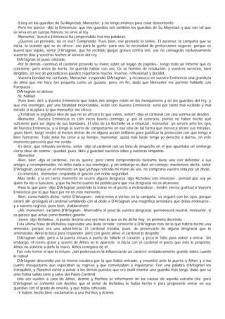 -Estoy en los guardias de Su Majestad, Monseñor, y no tengo motivos para estar descontento.
  -Pero me parece -dijo la Eminencia- que mis guardias son también los guardias de Su Majestad, y que con tal que
se sirva en un cuerpo francés, se sirve al rey.
  -Monseñor, Vuestra Eminencia ha comprendido mal mis palabras.
  -¿Queréis un pretexto, no es eso? Comprendo. Pues bien, ese pretexto lo tenéis. El ascenso, la campaña que se
inicia, la ocasión que se os ofrece: eso para la gente; para vos, la necesidad de protecciones seguras; porque es
bueno que sepáis, señor D'Artagnan, que he recibido quejas graves contra vos, vos no consagráis exclusivamente
vuestros días y vuestras noches al servicio del rey.
  D'Artagnan se puso colorado.
  -Por lo demás -continuó el cardenal posando su mano sobre un legajo de papeles-, tengo todo un informe que os
concierne; pero antes de leerlo, he querido hablar con vos. Os sé hombre de resolución, y vuestros servicios, bien
dirigidos, en vez de perjudicaros pueden reportaros mucho. Veamos, reflexionad y decidid.
  -Vuestra bondad me confunde, Monseñor -respondió D'Artagnan-, y reconozco en vuestra Eminencia una grandeza
de alma que me hace tan pequeño como un gusano; pero, en fin, dado que Monseñor me permite hablarle con
franqueza...
  D'Artagnan se detuvo.
  -Sí, hablad.
  -Pues bien, diré a Vuestra Eminencia que todos mis amigos están en los mosqueteros y en los guardias del rey, y
que mis enemigos, por una fatalidad inconcebible, están con Vuestra Eminencia; sería por tanto mal recibido y mal
mirado si aceptara lo que monseñor me ofrece.
  -¿Tendríais la orgullosa idea de que no os ofrezco lo que valéis, señor? -dijo el cardenal con una sonrisa de desdén.
  -Monseñor, Vuestra Eminencia es cien veces bueno conmigo, y, por el contrario, pienso no haber hecho aún
suficiente para ser digno de sus bondades. El sitio de La Rochelle va a empezar, monseñor; yo serviré ante los ojos
de Vuestra Eminencia, y si tengo la suerte de comportarme en ese sitio de tal forma que merezca atraer sus miradas,
¡pues bien!, luego tendré al menos detrás de mí alguna acción brillante para justificar la protección con que tenga a
bien honrarme. Todo debe ha cerse a su tiempo, monseñor; quizá más tarde tenga yo derecho a darme, en este
momento parecería que me vendo.
  -Es decir, que rehusáis servirme, señor -dijo el cardenal con un tono de despecho en el que apuntaba sin embargo
cierta clase de estima-; quedad, pues, libre y guardad vuestros odios y vuestras simpatías.
  -Monseñor...
  -Bien, bien -dijo el cardenal-, no os quiero; pero como comprenderéis bastante tiene uno con defender a sus
amigos y recompensarlos, no debe nada a sus enemigos, y sin embargo os daré un consejo: manteneos alerta, señor
D'Artagnan, porque en el momento en que yo haya retirado mi mano de vos, no compraría vuestra vida por un óbolo.
  -Lo intentaré, monseñor -respondió el gascón con noble seguridad.
  -Más tarde, y si en cierto momento os ocurre alguna desgracia -dijo Richelieu con intención-, pensad que soy yo
quien ha ido a buscaros, y que ha hecho cuanto ha podido para que esa desgracia no os alcanzase.
  -Pase lo que pase -dijo D'Artagnan poniendo la mano en el pecho a inclinándose-, tendré eterna gratitud a Vuestra
Eminencia por lo que hace por mí en este momento.
  -Bien, como habéis dicho -señor D'Artagnan-, volveremos a vernos en la campaña; os seguiré con los ojos, porque
estaré allí -prosiguió el cardenal señalando con el dedo a D'Artagnan una magnífica armadura que debía endosarse-,
y a vuestro regreso, pues bien, ¡hablaremos!
  -¡Ah, monseñor! -exclamó D'Artagnan-. Ahorradme el peso de vuestra desgracia; permaneced neutral, monseñor, si
os parece que actúo como hombre galante.
  -Joven -dijo Richelieu-, si puedo deciros una vez más lo que os he dicho hoy, os prometo decíroslo.
  Esta última frase de Richelieu expresaba una duda terrible; consternó a D'Artagnan más de lo que habría hecho una
amenaza, porque era una advertencia. El cardenal trataba, pues, de preservarle de alguna desgracia que lo
amenazaba. Abrió la boca para responder, pero con gesto altivo el cardenal lo despidió.
  D'Artagnan salió; pero a la puerta estuvo a punto de fallarle el corazón, y poco le faltó para volver a entrar. Sin
embargo, el rostro grave y severo de Athos se le apareció: si hacía con el cardenal el pacto que éste le proponía,
Athos no volvería a darle la mano, Athos renegaría de él.
  Fue este temor el que lo retuvo: ¡tan poderosa es la influencia de un carácter verdaderamente grande sobre cuanto
le rodea!
  D'Artagnan descendió por la misma escalera por la que había entrado, y encontró ante la puerta a Athos y a los
cuatro mosqueteros que esperaban su regreso y que comenzaban a inquietarse. Con una palabra d'Artagnan los
tranquilizó, y Planchet corrió a avisar a los demás puestos que era inútil montar una guardia más larga, dado que su
amo había salido sano y salvo del Palais-Cardinal.
  Una vez vueltos a casa de Athos, Aramis y Porthos se informaron de las causas de aquella extraña cita; pero
D'Artagnan se contentó con decirles que el señor de Richelieu lo había hecho ir para proponerle entrar en sus
guardias con el grado de enseña, y que había rehusado.
  -Y habéis hecho bien -exclamaron a una Porthos y Aramis.
 
