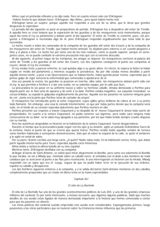 Athos cayó en profunda reflexión y no dijo nada. Pero en cuanto estuvo solo con D'Artagnan:
  -Habéis hecho lo que debíais hacer, D'Artagnan -dijo Athos-, pero quizá habéis hecho mal.
  D'Artagnan lanzó un suspiro; porque aquella voz respondía a una voz de su alma, que le decía que grandes
desgracias lo esperaban.
  La jornada del día siguiente se pasó en preparativos de partida; D'Artagnan fue a despedirse del señor de Tréville.
A aquella hora se creía todavía que la separación de los guardias y de los mosqueteros sería momentanéa, porque
aquel día tenía el rey su parlamento y debían partir al día siguiente. El señor de Tréville se contentó, pues, con pre-
guntar a D'Artagnan si necesitaba algo de él, pero D'Artagnan respondió orgullosamente que tenía todo lo que
necesitaba.
  La noche reunió a todos los camaradas de la compañía de los guardias del señor des Essarts y de la compañía de
los mosqueteros del señor de Tréville, que habían hecho amistad. Se dejaban para volverse a ver cuando pluguiera a
Dios y si placía a Dios. La noche fue por tanto una de las más ruidosas, como se puede suponer, porque en seme-
jantes casos, no se puede combatir la extrema precaución más que con el extremo descuido.
  Al día siguiente, al primer toque de las trompetas, los amigos se dejaron: los mosqueteros corrieron al palacio del
señor de Tréville y los guardias al del señor des Essarts. Los dos capitanes condujeron al punto sus compañías al
Louvre, donde el rey los revistaba.
  El rey estaba triste y parecía enfermo, lo cual quitaba algo a su gesto altivo. En efecto, la víspera la fiebre lo había
cogido en medio del parlamento y mientras ocupaba la presidencia. No por ello estaba menos decidido a partir
aquella misma noche; y pese a las observaciones que se habían hecho, había querido pasar revista, esperando que el
primer golpe de vigor vencería la enfermedad que comenzaba a apoderarse de él.
  Una vez pasada la revista, los guardias se pusieron en marcha, ellos solos; los mosqueteros debían partir sólo con
el rey, lo que permitió a Porthos ir a dar una vuelta, en su soberbio equipo, por la calle aux Ours.
  La procuradora lo vio pasar en su uniforme nuevo y sobre su hermoso caballo. Amaba demasiado a Porthos para
dejarlo partir así; le hizo seña de apearse y de venir a su lado. Porthos estaba magnífico; sus espuelas resonaban, su
coraza brillaba, su espada le golpeaba orgullosamente las piernas. Aquella vez los pasantes no tuvieron ninguna gana
de reír: ¡tanta era la pinta que Porthos tenía de cortador de orejas!
  El mosquetero fue introducido junto al señor Coquenard, cuyos ojillos grises brillaron de cólera al ver a su primo
todo flamante. Sin embargo, una cosa lo consoló interiormente; es que por todas partes decían que la campaña sería
ruda: en el fondo de su corazón esperaba dulcemente que Porthos muriera en ella.
  Porthos presentó sus respetos a maese Coquenard y se despidió de él; maese Coquenard le deseó toda suerte de
prosperidades. En cuanto a la señora Coquenard, no podía contener sus lágrimas; pero nadie sacó ninguna mala
consecuencia de su dolor; se la sabía muy apegada a sus parientes, por los que había tenido siempre crueles disputas
con su marido.
  Pero las auténticas despedidas se hicieron en la habitación de la señora Coquenard: fueron desgarradoras.
  Durante el tiempo que la procuradora pudo seguir con los ojos g su amante, agitó un pañuelo inclinándose fuera de
la ventana, hasta el punto de que se creería que quería tirarse. Porthos recibió todas aquellas señales de ternura
como hombre habituado a semejantes demostraciones. Sóio que al volver la esquina de la calle, se quitó el sombrero
y lo agitó en señal de adiós.
  Por su parte, Aramis escribía una larga carta. ¿A quién? Nadie sabía nada. En la habitación vecina, Ketty, que debía
partir aquella misma noche para Tours, esperaba aquella carta misteriosa.
  Athos bebía a sorbos la última botella de su vino español.
  Mientras tanto, D'Artagnan desfilaba con su compañía.
  Al llegar al barno de Saint-Antoine, se volvió para mirar alegremente la Bastilla; pero como era solamente la Bastilla
lo que miraba, no vio a Milady que, montada sobre un caballo overo, lo señalaba con el dedo a dos hombres de mala
catadura que se acercaron al punto a las filas para reconocerlo. A una interrrogación us hicieron con la mirada, Milady
respondió con un signo que era él. Luego, segura de que no podía haber error en la ejecución de sus órdenes,
espoleó su caballo y desapareció.
  Los dos hombres siguieron entonces a la compañía, y a la salida del barrio Saint-Antoine montaron en dos caballos
completamente preparados que un criado sin librea tenía en la mano esperándolos.

                                                       Capítulo XLI

                                                  El sitio de La Rochelle

  El sitio de La Rochelle fue uno de los grandes acontecimientos politicos de Luis XIII, y una de las grandes empresas
militares del cardenal. Es por tanto interesante, a incluso necesario, que digamos algunas palabras, dado que muchos
detalles de ese asedio están ligados de manera demasiado importante a la historia que hemos comenzado a contar
para que los pasemos en silencio.
  Las miras políticas del cardenal cuando emprendió este asedio eran considerables. Expongámoslas primero, luego
pasaremos a las miras particulares que no tuvieron sobre Su Eminencia menos influencia que las primeras.
 