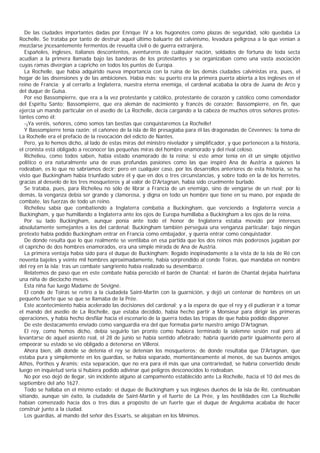 De las ciudades importantes dadas por Enrique IV a los hugonotes como plazas de seguridad, sólo quedaba La
Rochelle. Se trataba por tanto de destruir aquel último baluarte del calvinismo, levadura peligrosa a la que venían a
mezclarse jncesantemente fermentos de revuelta civil o de guerra extranjera,
   Españoles, ingleses, italianos descontentos, aventureros de cuálquier nación, soldados de fortuna de toda secta
acudian a la primera llamada bajo las banderas de los protestantes y se organizaban como una vasta asociación
cuyas ramas divergían a capricho en todos los puntos de Europa.
   La Rochelle, que había adquirido nueva importancia con la ruina de las demás ciudades calvinistas era, pues, el
hogar de las disensiones y de las ambiciones. Había más: su puerto era la primera puerta abierta a los ingleses en el
reino de Francia; y al cerrarlo a Inglaterra, nuestra eterna enemiga, el cardenal acababa la obra de Juana de Arco y
del duque de Guisa.
   Por eso Bassompierre, que era a la vez protestante y católico, protestante de corazón y católico como comendador
del Espíritu Santo; Bassompierre, que era alemán de nacimiento y francés de corazón; Bassompierre, en fin, que
ejercía un mando particular en el asedio de La Rochelle, decía cargando a la cabeza de muchos otros señores protes-
tantes como él:
   -¡Ya veréis, señores, cómo somos tan bestias que conquistaremos La Rochelle!
   Y Bassompierre tenía razón; el cañoneo de la isla de Ré presagiaba para él las dragonadas de Cévennes; la toma de
La Rochelle era el prefacio de la revocación del edicto de Nantes.
   Pero, ya lo hemos dicho, al lado de estas miras del ministro nivelador y simplificador, y que pertenecen a la historia,
el cronista está obligado a reconocer las pequeñas miras del hombre enamorado y del rival celoso.
   Richelieu, como todos saben, había estado enamorado de la reina; si este amor tenía en él un simple objetivo
politico o era naturalmente una de esas profundas pasiones como las que inspiró Ana de Austria a quienes la
rodeaban, es lo que no sabríamos decir; pero en cualquier caso, por los desarrollos anteriores de esta historia, se ha
visto que Buckingham había triunfado sobre él y que en dos o tres circunstancias, y sobre todo en la de los herretes,
gracias al desvelo de los tres mosqueteros y al valor de D'Artagnan, había sido cruelmente burlado.
   Se trataba, pues, para Richelieu no sólo de librar a Francia de un enemigo, sino de vengarse de un rival; por lo
demás, la venganza debía ser grande y clamorosa, y digna en todo un hombre que tiene en su mano, por espada de
combate, las fuerzas de todo un reino.
   Richelieu sabía que combatiendo a Inglaterra combatía a Buckingham, que venciendo a Inglaterra vencía a
Buckingham, y que humillando a Inglaterra ante los ojos de Europa humillaba a Buckingham a los ojos de la reina.
   Por su lado Buckingham, aunque ponía ante todo el honor de Inglaterra estaba movido por intereses
absolutamente semejantes a los del cardenal; Buckingham también perseguía una venganza particular: bajo ningún
pretexto había podido Buckingham entrar en Francia como embajador, y quería entrar como conquistador.
   De donde resulta que lo que realmente se ventilaba en esa partida que los dos reinos más poderosos jugaban por
el capricho de dos hombres enamorados, era una simple mirada de Ana de Austria.
   La primera ventaja había sido para el duque de Buckingham: llegado inopinadamente a la vista de la isla de Ré con
noventa bajeles y veinte mil hombres aproximadamente, había sorprendido al conde Toiras, que mandaba en nombre
del rey en la isla; tras un combate sangriento había realizado su desembarco.
   Relatemos de paso que en este combate había perecido el barón de Chantal; el barón de Chantal dejaba huérfana
una niña de dieciocho meses.
   Esta niña fue luego Madame de Sévigné.
   El conde de Toiras se retiro a la ciudadela Saint-Martin con la guarnición, y dejó un centenar de hombres en un
pequeño fuerte que se que se llamaba de la Prée.
   Este acontecimiento había acelerado las decisiones del cardenal; y a la espera de que el rey y él pudieran ir a tomar
el mando del asedio de La Rochelle, que estaba decidido, había hecho partir a Monsieur para dirigir las primeras
operaciones, y había hecho desfilar hacia el escenario de la guerra todas las tropas de que había podido disponer.
   De este destacamento enviado como vanguardia era del que formaba parte nuestro amigo D'Artagnan.
   El rey, como hemos dicho, debía seguirlo tan pronto como hubiera terminado la solemne sesión real pero al
levantarse de aquel asiento real, el 28 de junio se había sentido afiebrado; habría querido partir igualmente pero al
empeorar su estado se vio obligado a detenerse en Villeroi.
   Ahora bien, allí donde se detenía el rey se detenían los mosqueteros; de donde resultaba que D'Artagnan, que
estaba pura y simplemente en los guardias, se había separado, momentáneamente al menos, de sus buenos amigos
Athos, Porthos y Aramis; esta separación, que no era para él más que una contrariedad, se habría convertido desde
luego en inquietud seria si hubiera podido adivinar qué peligros desconocidos lo rodeaban.
   No por eso dejó de llegar, sin incidente alguno al campamento establecido ante La Rochelle, hacia el 10 del mes de
septiembre del año 1627.
   Todo se hallaba en el mismo estado: el duque de Buckingham y sus ingleses dueños de la isla de Ré, continuaban
sitiando, aunque sin éxito, la ciudadela de Saint-Martin y el fuerte de La Prée, y las hostilidades con La Rochelle
habían comenzado hacía dos o tres días a propósito de un fuerte que el duque de Angulema acababa de hacer
construir junto a la ciudad.
   Los guardias, al mando del señor des Essarts, se alojaban en los Mínimos.
 