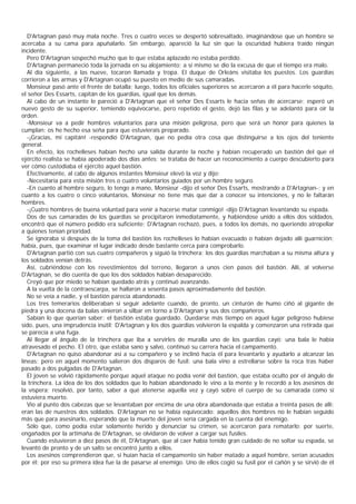 D'Artagnan pasó muy mala noche. Tres o cuatro veces se despertó sobresaltado, imaginándose que un hombre se
acercaba a su cama para apuñalarlo. Sin embargo, apareció la luz sin que la oscuridad hubiera traído ningún
incidente.
   Pero D'Artagnan sospechó mucho que lo que estaba aplazado no estaba perdido.
   D'Artagnan permaneció toda la jornada en su alojamiento; a sí mismo se dio la excusa de que el tiempo era malo.
   Al día siguiente, a las nueve, tocaron llamada y tropa. El duque de Orleáns visitaba los puestos. Los guardias
corrieron a las armas y D'Artagnan ocupó su puesto en medio de sus camaradas.
   Monsieur pasó ante el frente de batalla; luego, todos los oficiales superiores se acercaron a él para hacerle séquito,
el señor Des Essarts, capitán de los guardias, igual que los demás.
   Al cabo de un instante le pareció a D'Artagnan que el señor Des Essarts le hacía señas de acercarse: esperó un
nuevo gesto de su superior, temiendo equivocarse, pero repetido el gesto, dejó las filas y se adelantó para oír la
orden.
   -Monsieur va a pedir hombres voluntarios para una misión peligrosa, pero que será un honor para quienes la
cumplan; os he hecho esa seña para que estuvierais preparado.
   -¡Gracias, mi capitán! -respondió D'Artagnan, que no pedía otra cosa que distinguirse a los ojos del teniente
general.
   En efecto, los rochelleses habían hecho una salida durante la noche y habían recuperado un bastión del que el
ejército realista se había apoderado dos días antes; se trataba de hacer un reconocimiento a cuerpo descubierto para
ver cómo custodiaba el ejército aquel bastión.
   Efectivamente, al cabo de algunos instantes Monsieur elevó la voz y dijo:
   -Necesitaría para esta misión tres o cuatro voluntarios guiados por un hombre seguro.
   -En cuanto al hombre seguro, lo tengo a mano, Monsieur -dijo el señor Des Essarts, mostrando a D'Artagnan-; y en
cuanto a los cuatro o cinco voluntarios, Monsieur no tiene más que dar a conocer su intenciones, y no le faltarán
hombres.
   -¡Cuatro hombres de buena voluntad para venir a hacerse matar conmigo! -dijo D'Artagnan levantando su espada.
   Dos de sus camaradas de los guardias se precipitaron inmediatamente, y habiéndose unido a ellos dos soldados,
encontró que el número pedido era suficiente; D'Artagnan rechazó, pues, a todos los demás, no queriendo atropellar
a quienes tenían prioridad.
   Se ignoraba si después de la toma del bastión los rochelleses lo habían evacuado o habían dejado allí guarnición;
había, pues, que examinar el lugar indicado desde bastante cerca para comprobarlo.
   D'Artagnan partió con sus cuatro compañeros y siguió la trinchera: los dos guardias marchaban a su misma altura y
los soldados venían detrás.
   Así, cubriéndose con los revestimientos del terreno, llegaron a unos cien pasos del bastión. Allí, al volverse
D'Artagnan, se dio cuenta de que los dos soldados habían desaparecido.
   Creyó que por miedo se habían quedado atrás y continuó avanzando.
   A la vuelta de la contraescarpa, se hallaron a sesenta pasos aproximadamente del bastión.
   No se veía a nadie, y el bastión parecía abandonado.
   Los tres temerarios deliberaban si seguir adelante cuando, de pronto, un cinturón de humo ciñó al gigante de
piedra y una docena da balas vinieron a silbar en torno a D'Artagnan y sus dos compañeros.
   Sabían lo que querían saber: el bastión estaba guardado. Quedarse más tiempo en aquel lugar peligroso hubiese
sido, pues, una imprudencia inútil; D'Artagnan y los dos guardias volvieron la espalda y comenzaron una retirada que
se parecía a una fuga.
   Al llegar al ángulo de la trinchera que iba a servirles de muralla uno de los guardias cayó: una bala le había
atravesado el pecho. EÌ otro, que estaba sano y salvo, continuó su carrera hacia el campamento.
   D'Artagnan no quiso abandonar así a su compañero y se inclinó hacia él para levantarlo y ayudarlo a alcanzar las
líneas; pero en aquel momento salieron dos disparos de fusil: una bala vino a estrellarse sobre la roca tras haber
pasado a dos pulgadas de D'Artagnan.
   El joven se volvió rápidamente porque aquel ataque no podía venir del bastión, que estaba oculto por el ángulo de
la trinchera. La idea de los dos soldados que lo habían abandonado le vino a la mente y le recordó a los asesinos de
la víspera; resolvió, por tanto, saber a qué atenerse aquella vez y cayó sobre el cuerpo de su camarada como si
estuviera muerto.
   Vio al punto dos cabezas que se levantaban por encima de una obra abandonada que estaba a treinta pasos de allí;
eran las de nuestros dos soldados. D'Artagnan no se había equivocado: aquellos dos hombres no le habían seguido
más que para asesinarlo, esperando que la muerte del joven sería cargada en la cuenta del enemigo.
   Sólo que, como podía estar solamente herido y denunciar su crimen, se acercaron para rematarlo; por suerte,
engañados por la artimaña de D'Artagnan, se olvidaron de volver a cargar sus fusiles.
   Cuando estuvieron a diez pasos de él, D'Artagnan, que al caer había tenido gran cuidado de no soltar su espada, se
levantó de pronto y de un salto se encontró junto a ellos.
   Los asesinos comprendieron que, si huían hacia el campamento sin haber matado a aquel hombre, serían acusados
por él; por eso su primera idea fue la de pasarse al enemigo. Uno de ellos cogió su fusil por el cañón y se sirvió de él
 