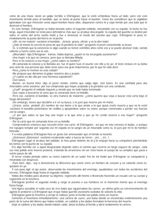 como de una maza: lanzó un golpe terrible a D'Artagnan, que lo evitó echándose hacia un lado; pero con este
movimiento brindó paso al bandido, que se lanzó al punto hacia el bastión. Como los rochelleses que lo vigilaban
ignoraban con qué intención venía aquel hombre hacia ellos, dispararon contra él y cayó herido por una bala que le
destrozó el hombro.
  En este tiempo, D'Artagnan se había lanzado sobre el segundo soldado, atacándolo con su espada; la lucha no fue
larga, aquel miserable no tenía para defenderse más que su arcabuz descargado; la espada del guardia se deslizó por
sobre el cañón del arma vuelta inútil y fue a atravesar el muslo del asesino que cayó. D'Artagnan le puso in-
mediatamente la punta del hierro en el pecho.
  -¡Oh, no me matéis! -exclamó el bandido-. ¡Gracia, gracia, oficial, y os lo diré todo!
  -¿Vale al menos lo secreto la pena de que lo perdone la vida? -preguntó el joven conteniendo su brazo.
  -Sí, si estimáis que la existencia es algo cuando se tienen veintidós años como vos y se puede alcanzar todo, siendo
valiente y fuerte como vos lo sois.
  -¡Miserable! -dijo D'Artagnan-. Vamos, habla deprisa, ¿quién te ha encargado asesinarme?
  -Una mujer a la que no conozco, pero que se llamaba Milady.
  -Pero si no conoces a esa mujer, ¿cómo sabes su nombre?
  -Mi camarada la conocía y la llamaba así, fue él quien tuvo el asunto con ella y no yo; él tiene incluso en su bolso
una carta de esa persona que debe tener para vos gran importancia, por lo que he oído decir.
  -Pero ¿cómo te metiste en esta celada?
  -Me propuso que diéramos el golpe nosotros dos y acepté.
  -¿Y cuánto os dio ella por esta hermosa expedición?
  -Cien luises.
  -Bueno, en buena hora -dijo el joven riendo- estima que valgo algo: cien luises. Es una cantidad para dos
miserables como vosotros; por eso comprendo que hayas aceptado y lo perdono con una condición.
  -¿Cuál? -preguntó el soldado inquieto y viendo que no todo había terminado.
  -Que vayas a buscarme la carta que tu camarada tiene en bolsillo.
  -Pero eso -exclamó el bandido- es otra manera de matarme; ¿cómo queréis que vaya a buscar esta carta bajo el
fuego del bastión?
  -Sin embargo, tienes que decidirte a ir en su busca, o te juro que mueres por mi mano.
  -¡Gracia, señor, piedad! ¡En nombre de esa dama a la que amáis a la que quizá creéis muerta y que no lo está!
-exclamó el bandido poniéndose de rodillas y apoyándose sobre su mano, porque comenzaba a perder sus fuerzas
con la sangre.
  -¿Y por qué sabes tú que hay una mujer a la que amo y que yo he creído muerta a esa mujer? -preguntó
D'Artagnan.
  -Por la carta que mi camarada tiene en su bolsillo.
  -Comprenderás entonces que necesito tener esa carta -di D'Artagnan-; así que no más retrasos ni dudas, o aunque
me repugne templar por segunda vez mi espada en la sangre de un miserable como tú, lo juro por mi fe de hombre
honrado...
  Y a estas palabras D'Artagnan hizo un gesto tan amenazador que el herido se levantó.
  -¡Deteneos! ¡Deteneos! -exclamó recobrando valor a fuerza de terror-. ¡Iré..., iré...!
  D'Artagnan cogió el arcabuz del soldado, lo hizo pasar delante de él y lo empujó hacia su compañero pinchándole
los lomos con la punta de su espada.
  Era algo horrible ver a aquel desgraciado dejando sobre el camino que recorría un largo reguero de sangre, cada
vez más pálido ante muerte próxima, tratando de arrastrarse sin ser visto hasta el cuerpo de su cómplice que yacía a
veinte pasos de allí.
  El terror estaba pintado sobre su rostro cubierto de un sudor frío de tal modo que D'Artagnan se compadeció y
mirándolo con desprecio:
  -Pues bien -dijo-, voy a demostrarte la diferencia que existe entre un hombre de corazón y un cobarde como tú:
quédate iré yo.
  Y con paso ágil, el ojo avizor, observando los movimientos del enemigo, ayudándose con todos los accidentes del
terreno, D'Artagnan llegó hasta el segundo soldado.
  Había dos medios para alcanzar su objetivo: registrarlo allí mismo o llevárselo haciendo un escudo con su cuerpo y
registrarlo en la trinchera.
  D'Artagnan prefirió el segundo medio y cargó el asesino a sus hombros en el momento mismo que el enemigo
hacía fuego.
  Una ligera sacudida el ruido seco de tres balas que agujereaban las carnes, un último grito un estremecimiento de
agonía le probaron a D’  Artagnan que el que había querido asesinarlo acababa de salvarle la vida.
  D'Artagnan ganó la trinchera y arrojó el cadáver junto al herido tan pálido como un muerto.
  Comenzó el inventario inmediatamente: una cartera de cuero, una bolsa donde se encontraba evidentemente una
parte de la suma del dinero que había recibido, un cubilete y los dados formaban la herencia del muerto.
  Dejó el cubilete y los dados donde habían caído, lanzó la bolsa al herido y abrió ávidamente la cartera.
 