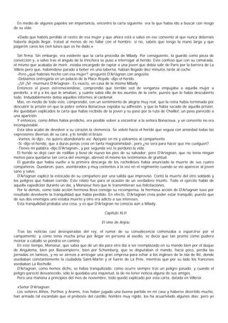 En medio de algunos papeles sin importancia, encontró la carta siguiente: era la que había ido a buscar con riesgo
de su vida:

  «Dado que habéis perdido el rastro de esa mujer y que ahora está a salvo en ese convento al que nunca deberíais
haberla dejado llegar, tratad al menos de no fallar con el hombre; si no, sabéis que tengo la mano larga y que
pagaréis caros los cien luises que os he dado.»

  Sin firma. Sin embargo, era evidente que la carta procedía de Milady. Por consiguiente, la guardó como pieza de
convicción y, a salvo tras el ángulo de la trinchera se puso a interrogar al herido. Este confesó que con su camarada,
el mismo que acababa de morir, estaba encargado de raptar a una joven que debía salir de París por la barrera de La
Villete pero que, habiéndose parado a beber en una taberna, habían llegado diez minutos tarde al coche.
  -Pero ¿qué habríais hecho con esa mujer? -preguntó D'Artagnan con angustia.
  -Debíamos entregarla en un palacio de la Place Royale -dijo el herido.
  -¡Sí! ¡Sí! -murmuró D'Artagnan-. Es exacto, en casa de la misma Milady.
  Entonces el joven estremeciéndose, comprendió qué terrible sed de venganza empujaba a aquella mujer a
perderlo, a él y a los que lo amaban, y cuánto sabía ella de los asuntos de la corte, puesto que lo había descubierto
todo. Indudablemente debía aquellos informes al cardenal.
  Mas, en medio de todo esto, comprendió, con un sentimiento de alegría muy real, que la reina había terminado por
descubrir la prisión en que la pobre señora Bonacieux expiaba su adhesión, y que la había sacado de aquella prisión.
Así quedaban explicados la carta que había recibido de la joven y su paso por la ruta de Chaillot, un paso parecido a
una aparición.
  Y entonces, como Athos había predicho, era posible volver a encontrar a la señora Bonacieux, y un convento no era
inconquistable.
  Esta idea acabó de devolver a su corazón la clemencia. Se volvió hacia el herido que seguía con ansiedad todas las
expresiones diversas de su cara, y le tendió el brazo:
  -Vamos -le dijo-, no quiero abandonarte así. Apóyate en mí y volvamos al campamento.
  -Sí -dijo el herido, que a duras penas creía en tanta magnanimidad-, pero ¿no sera para hacer que me cuelguen?
  -Tienes mi palabra -dijo D'Artagnan-, y por segunda vez te perdono la vida.
  El herido se dejó caer de rodillas y besó de nuevo los pies de su salvador; pero D'Artagnan, que no tenía ningún
motivo para quedarse tan cerca del enemigo, abrevió él mismo los testimonios de gratitud.
  El guardia que había vuelto a la primera descarga de los rochelleses había anunciado la muerte de sus cuatro
compañeros. Quedaron, pues, asombrados y muy contentos a la vez en el regimiento cuando se vio aparecer al joven
sano y salvo.
  D'Artagnan explicó la estocada de su compañero por una salida que improvisó. Contó la muerte del otro soldado y
los peligros que habían corrido. Este relato fue para el ocasión de un verdadero triunfo. Todo el ejército habló de
aquella expedición durante un día, y Monsieur hizo que le transmitieran sus felicitaciones.
  Por lo demás, como toda acción hermosa lleva consigo su recompensa, la hermosa acción de D'Artagnan tuvo por
resultado devolverle la tranquilidad que había perdido. En efecto, D'Artagnan creía poder estar tranquilo, puesto que
de sus dos enemigos uno estaba muerto y otro era adicto a sus intereses.
  Esta tranquilidad probaba una cosa, y es que D'Artagnan no conocía aún a Milady.

                                                     Capítulo XLII

                                                   El vino de Anjou

  Tras las noticias casi desesperadas del rey, el rumor de su convalecencia comenzaba a esparcirse por el
campamento; y como tenía mucha prisa por llegar en persona al asedio, se decía que tan pronto como pudiera
montar a caballo se pondría en camino.
  En este tiempo, Monsieur, que sabía que de un día para otro iba a ser reemplazado en su mando bien por el duque
de Angulema, bien por Bassompierre, bien por Schomberg, que se disputaban el mando, hacía poco, perdía las
jornadas en tanteos, y no se atrevía a arriesgar una gran empresa para echar a los ingleses de la isla de Ré, donde
asediaban constantemente la ciudadela Saint-Martin y el fuerte de La Prée, mientras que por su lado los franceses
asediaban La Rochelle.
  D'Artagnan, como hemos dicho, se había tranquilizado, como ocurre siempre tras un peligro pasado, y cuando el
peligro pareció desvanecido, sólo le quedaba una inquietud, la de no tener noticia alguna de sus amigos.
  Pero una mañana a principios del mes de noviembre, todo quedó explicado por esta carta, datada en Villeroi:

  «Señor D'Artagnan:
  Los señores Athos, Porthos y Aramis, tras haber jugado una buena partida en mi casa y haberse divertido mucho,
han armado tal escándalo que el preboste del castillo, hombre muy rígido, los ha acuartelado algunos días; pero yo
 