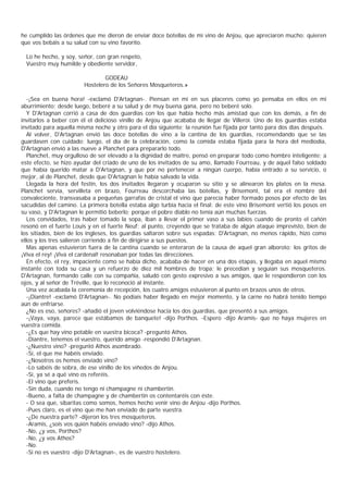 he cumplido las órdenes que me dieron de enviar doce botellas de mi vino de Anjou, que apreciaron mucho: quieren
que vos bebáis a su salud con su vino favorito.

  Lo he hecho, y soy, señor, con gran respeto,
  Vuestro muy humilde y obediente servidor,

                                GODEAU
                        Hostelero de los Señores Mosqueteros.»

   -¡Sea en buena hora! -exclamó D'Artagnan-. Piensan en mí en sus placeres como yo pensaba en ellos en mi
aburrimiento; desde luego, beberé a su salud y de muy buena gana, pero no beberé solo.
   Y D'Artagnan corrió a casa de dos guardias con los que había hecho más amistad que con los demás, a fin de
invitarlos a beber con él el delicioso vinillo de Anjou que acababa de llegar de Villeroi. Uno de los guardias estaba
invitado para aquella misma noche y otro para el día siguiente; la reunión fue fijada por tanto para dos días después.
   Al volver, D'Artagnan envió las doce botellas de vino a la cantina de los guardias, recomendando que se las
guardasen con cuidado; luego, el día de la celebración, como la comida estaba fijada para la hora del mediodía,
D'Artagnan envió a las nueve a Planchet para prepararlo todo.
   Planchet, muy orgulloso de ser elevado a la dignidad de maître, pensó en preparar todo como hombre inteligente; a
este efecto, se hizo ayudar del criado de uno de los invitados de su amo, llamado Fourreau, y de aquel falso soldado
que había querido matar a D'Artagnan, y que por no pertenecer a ningún cuerpo, había entrado a su servicio, o
mejor, al de Planchet, desde que D'Artagnan le había salvado la vida.
   Llegada la hora del festín, los dos invitados llegaron y ocuparon su sitio y se alinearon los platos en la mesa.
Planchet servia, servilleta en brazo, Fourreau descorchaba las botellas, y Brisemont, tal era el nombre del
convaleciente, transvasaba a pequeñas garrafas de cristal el vino que parecía haber formado posos por efecto de las
sacudidas del camino. La primera botella estaba algo turbia hacia el final: de este vino Brisemont vertió los posos en
su vaso, y D'Artagnan le permitió beberlo; porque el pobre diablo no tenía aún muchas fuerzas.
   Los convidados, tras haber tomado la sopa, iban a llevar el primer vaso a sus labios cuando de pronto el cañón
resonó en el fuerte Louis y en el fuerte Neuf; al punto, creyendo que se trataba de algún ataque imprevisto, bien de
los sitiados, bien de los ingleses, los guardias saltaron sobre sus espadas; D'Artagnan, no menos rápido, hizo como
ellos y los tres salieron corriendo a fin de dirigirse a sus puestos.
   Mas apenas estuvieron fuera de la cantina cuando se enteraron de la causa de aquel gran alboroto; los gritos de
¡Viva el rey! ¡Viva el cardenal! resonaban por todas las direcciones.
   En efecto, el rey, impaciente como se había dicho, acababa de hacer en una dos etapas, y llegaba en aquel mismo
instante con toda su casa y un refuerzo de diez mil hombres de tropa; le precedían y seguían sus mosqueteros.
D'Artagnan, formando calle con su compañia, saludó con gesto expresivo a sus amigos, que le respondieron con los
ojos, y al señor de Tréville, que lo reconoció al instante.
   Una vez acabada la ceremonia de recepción, los cuatro amigos estuvieron al punto en brazos unos de otros.
   -¡Diantre! -exclamó D'Artagnan-. No podíais haber llegado en mejor momento, y la carne no habrá tenido tiempo
aún de enfriarse.
   ¿No es eso, señores? -añadió el joven volviéndose hacia los dos guardias, que presentó a sus amigos.
   -¡Vaya, vaya, parece que estábamos de banquete! -dijo Porthos. -Espero -dijo Aramis- que no haya mujeres en
vuestra comida.
   -¿Es que hay vino potable en vuestra bicoca? -preguntó Athos.
   -Diantre, tenemos el vuestro, querido amigo -respondió D'Artagnan.
   -¿Nuestro vino? -preguntó Athos asombrado.
   -Sí, el que me habéis enviado.
   -¿Nosotros os hemos enviado vino?
   -Lo sabéis de sobra, de ese vinillo de los viñedos de Anjou.
   -Sí, ya sé a qué vino os referéis.
   -El vino que preferís.
   -Sin duda, cuando no tengo ni champagne ni chambertin.
   -Bueno, a falta de champagne y de chambertin os contentaréis con éste.
   - O sea que, sibaritas como somos, hemos hecho venir vino de Anjou -dijo Porthos.
   -Pues claro, es el vino que me han enviado de parte vuestra.
   -¿De nuestra parte? -dijeron los tres mosqueteros.
   -Aramis, ¿sois vos quién habéis enviado vino? -dijo Athos.
   -No, ¿y vos, Porthos?
   -No, ¿y vos Athos?
   -No.
   -Si no es vuestro -dijo D'Artagnan-, es de vuestro hostelero.
 