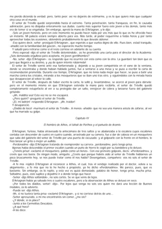 me pierdo diciendo la verdad; pero, tanto peor; así no dejaréis de estimarme, y es lo que quiero más que cualquier
otra cosa en el mundo.
  El señor de Tréville quedó sorprendido hasta el extremo. Tanta penetración, tanta franqueza, en fin, le causaba
admiración, pero no disipaba enteramente sus dudas; cuanto más superior fuera este joven a los demás, tanto más
era de temer si se engañaba. Sin embargo, apretó la mano de D'Artagnan, y le dijo:
  -Sois un joven honesto, pero en este momento no puedo hacer nada por vos más que lo que os he ofrecido hace
un instante. Mi palacio estará siempre abierto para vos. Más tarde, al poder requerirme a todas horas y por tanto
aprovechar todas las ocasiones, obtendréis probablemente lo que deseáis obtener.
  -Eso quiere decir, señor -prosiguió D'Artagnan-, que esperáis a que vuelva digno de ello. Pues bien, estad tranquilo,
-añadió con la familiaridad del gascón-, no esperaréis mucho tiempo.
  Y saludó para retirarse como si el resto corriese en adelante de su cuenta.
  -Pero esperad -dijo el señor de Tréville deteniéndolo-, os he prometido una carta para el director de la Academia.
¿Sois demasiado orgulloso para aceptarla, mi joven gentilhombre?
  -No, señor -dijo D'Artagnan-; os respondo que no ocurrirá con esta como con la otra. La guardaré tan bien que os
juro que llegará a su destino, y ¡ay de quien intente robármela!
  El señor de Tréville sonrió ante esa fanfarronada y, dejando a su joven compatriota en el vano de la ventana,
donde se encontraba y donde habían hablado juntos, fue a sentarse a una mesa y se puso a escribir la carta de
recomendación prometida. Durante ese tiempo, D'Artagnan, que no tenía nada mejor que hacer, se puso a batir una
marcha contra los cristales, mirando a los mosqueteros que se iban uno tras otro, y siguiéndolos con la mirada hasta
que desaparecían al volver la calle.
  El señor de Tréville, después de haber escrito la carta, la selló y, levantándose, se acercó al joven para dársela;
pero en el momento mismo en que D'Artagnan extendía la mano para recibirla, el señor de Tréville quedó
completamante estupefacto al ver a su protegido dar un salto, enrojecer de cólera y lanzarse fuera del gabinete
gritando:
  -¡Ah, maldita sea! Esta vez no se me escapará.
  -¿Pero quién? -preguntó el señor de Tréville.
  -¡El, mi ladrón! -respondió D'Artagnan-. ¡Ah, traidor!
  Y desapareció.
  -¡Diablo de loco! -murmuró el señor de Tréville-. A menos -añadió- que no sea una manera astuta de zafarse, al ver
que ha marrado su golpe.

                                                      Capítulo IV

                            El hombro de Athos, el tahalí de Porthos y el pañuelo de Aramis

  D'Artagnan, furioso, había atravesado la antecámara de tres saltos y se abalanzaba a la escalera cuyos escalones
contaba con descender de cuatro en cuatro cuando, arrastrado por su camera, fue a dar de cabeza en un mosquetero
que salía del gabinete del señor de Tréville por una puerta de excusado; y al golpearle con la frente en el hombro, le
hizo lanzar un grito o mejor un aullido.
  -Perdonadme -dijo D'Artagnan tratando de reemprender su carrera-, perdonadme, pero tengo prisa.
  Apenas había descendido el primer escalón cuando un puño de hierro le cogió por su bandolera y lo detuvo.
  -¡Tenéis prisa! -exclamó el mosquetero, pálido como un lienzo-. Con ese pretexto golpeáis, decís: «Perdonadme», y
creéis que eso basta. De ningún modo, amiguito. ¿Creéis que porque habéis oído al señor de Tréville hablarnos un
poco bruscamente hoy, se nos puede tratar como él nos habla? Desengañaos, compañero; vos no sois el señor de
Tréville.
  -A fe mía -replicó D'Artagnan al reconocer a Athos, el cual, tras el vendaje realizado por el doctor, volvía a su
alojamiento-, a fe mía que no lo he hecho a propósito, ya he dicho «Perdonadme». Me parece, pues, que es
bastante. Sin embargo, os lo repito, y esta vez es quizá demasiado, palabra de honor, tengo prisa, mucha prisa.
Soltadme, pues, osto suplico y dejadme ir a donde tengo que hacer.
  -Señor -dijo Áthos soltándole-, no sois cortés. Se ve que venís de lejos.
  D'Artagnan había ya salvado tres o cuatro escalones, pero a la observación de Athos se detuvo en seco.
  -¡Por todos los diablos, señor! -dijo-. Por lejos que venga no sois vos quien me dará una lección de Buenos
modales, os lo advierto.
  -Puede ser -dijo Athos.
  -Ah, si no tuviera tanta prisa -exclamó D'Artagnan-, y si no corriese detrás de uno...
  -Señor apresurado, a mí me encontraréis sin comer, ¿me oís?
  -¿Y dónde, si os place?
  -Junto a los Carmelitas Descalzos.
  -¿A qué hora?
  -A las doce.
 
