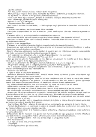 -¿Nuestro hostelero?
  -Pues claro, vuestro hostelero, Godeau, hostelero de los mosqueteros.
  -A fe nuestra que, venga de donde quiera, no importa -dijo Porthos-; probémoslo, y si es bueno, bebámoslo.
  -No -dijo Athos-, no bebamos el vino que tiene una fuente desconocida.
  -Tenéis razón, Athos -dijo D'Artagnan-. ¿Ninguno de vosotros ha encargado al hostelero enviarme vino?
  -¡No! Y sin embargo, ¿os lo ha enviado de nuestra parte?
  -Aquí está la carta -d¡jo D'Artagnan.
  Y presentó el billete a sus camaradas.
  -¡Esta no es su escritura! -exclamó Athos-. La conozco porque fui yo quien antes de partir saldó las cuentas de la
comunidad.
  -Carta falsa -dijo Porthos-; nosotros no hemos sido acuartelados.
  -D'Artagnan -preguntó Aramis en tono de reproche-, ¿cómo habéis podido creer que habíamos organizado un
alboroto?...
  D'Artagnan palideció y un estremecimiento convulsivo agitó sus miembros.
  -Me asustas -dijo Athos, que no le tuteaba sino en las grandes ocasiones-. ¿Qué ha pasado entonces?
  -¡Corramos, corramos, amigos míos! -exclamó D'Artagnan-. Una terrible sospecha cruza mi mente. ¿Será otra vez
una venganza de esa mujer?
  Fue Athos el que ahora palideció.
  D'Artagnan se precipitó hacia la cantina. Los tres mosqueteros y los dos guardias lo siguieron.
  Los primero que sorprendió la vista de D'Artagnan al entrar en el comedor fue Brisemont tendido en el suelo y
retorciéndose en medio de atroces convulsiones.
  Planchet y Fourreau, pálidos como muertos trataban de ayudarlo; pero era evidente que cualquier ayuda resultaba
inútil: todos los rasgos del moribundo estaban crispados por la agonía.
  -¡Ay! -exclamó al ver a D'Artagnan-. ¡Ay, es horrible, fingís perdonarme y me envenenáis!
  -¡Yo! -exclamó D'Artagnan-. ¿Yo, desgraciado? Pero ¿qué dices?
  -Digo que sois vos quien me habéis dado ese vino, digo que sois vos quien me ha dicho que lo beba, digo que
habéis querido vengaros de mí, digo que eso es horroroso..
  -No creáis eso, Brisemont -dijo D'Artagnan-, no creáis nada de eso; os lo juro, os aseguro que...
  -¡Oh, pero Dios está aquí, Dios os castigará! ¡Dios mío! Que sufra un día lo que yo sufro.
  -Por el Evangelio -exclamó D'Artagnan precipitándose hacia el moribundo-, os juro que ignoraba que ese vino
estuviese envenenado y que yo iba a beber como vos.
  -No os creo -dijo el soldado.
  Y expiró en medio de un aumento de torturas.
  -¡Horroroso! ¡Horroroso! -murmuraba Athos, mientras Porthos rompía las botellas y Aramis daba órdenes algo
tardías para que fuesen en busca de un confesor.
  -¡Oh, amigos míos! -dijo D'Artagnan-. Venís una vez más a salvarme la vida, no sólo a mí, sino a estos señores.
Señores -continuó dirigiéndose a los guardias-, os ruego silencio sobre toda esta aventura; grandes personajes
podrían estar pringados en lo que habéis visto, y el perjuicio de todo esto recaería sobre nosotros.
  -¡Ay, señor! -balbuceaba Planchet, más muerto que vivo-. ¡Ay, señor, me he librado de una buena!
  -¡Cómo, bribón! -exclamó D'Artagnan-. ¿Ibas entonces a beber mi vino?
  -A la salud del rey, señor, iba a beber un pobre vaso si Fourreau no me hubiera dicho que me llamaban.
  ¡Ay! -dijo Fourreau, cuyos dientes rechinaban de terror-. Yo quería alejarlo para beber completamente solo.
  -Señores -dijo D'Artagnan dirigiéndose a los guardias-, comprenderéis que un festín semejante sólo sería muy triste
después de lo que acaba de ocurrir; por eso, recibid mis excusas y dejemos la partida para otro día, por favor.
  Los dos guardias aceptaron cortésmente las excusas de D'Artagnan y, comprendiendo que los cuatro amigos
deseaban estar solos, se retiraron.
  Cuando el joven guardia y los tres mosqueteros estuvieron sin testigos, se miraron de una forma que quería decir
que todos comprendían la gravedad de la situación.
  -En primer lugar -dijo Athos-, salgamos de esta sala; no hay peor compañía que un muerto de muerte violenta.
  -Planchet -dijo D'Artagnan-, os encomiendo el cadáver de este pobre diablo. Que lo entierren en tierra santa. Cierto
que había cometido un crimen, pero estaba arrepentido.
  Y los cuatro amigos salieron de la habitación, dejando a Planchet y a Fourreau el cuidado de rendir los honores
mortuorios a Brisemont.
  El hostelero les dio otra habitación en la que les sirvió huevos pasados por agua y agua que el mismo Athos fue a
sacar de la fuente. En pocas palabras Porthos y Aramis fueron puestos al corriente de la situación.
  -¡Y bien! -dijo D'Artagnan a Athos-. Ya lo veis, querido amigo, es una guerra a muerte.
  Athos movió la cabeza.
  -Sí, sí -dijo-, ya lo veo, pero ¿créis que sea ella?
  -Estoy seguro.
  -Sin embargo os confieso que todavía dudo.
 