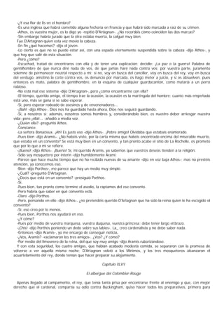 -¿Y esa flor de lis en el hombro?
  -Es una inglesa que habrá cometido alguna fechoría en Francia y que habrá sido marcada a raíz de su crimen.
  -Athos, es vuestra mujer, os lo digo yo -repitió D'Artagnan-. ¿No recordáis cómo coinciden las dos marcas?
  -Sin embargo habría jurado que la otra estaba muerta, la colgué muy bien.
  Fue D'Artagnan quien esta vez movió la cabeza.
  -En fin ¿qué hacemos? -dijo el joven.
  -Lo cierto es que no se puede estar así, con una espada eternamente suspendida sobre la cabeza -dijo Athos-, y
que hay que salir de esta situación.
  -Pero ¿cómo?
  -Escuchad, tratad de encontraros con ella y de tener una explicación; decidle: ¡La paz o la guerra! Palabra de
gentilhombre de que nunca diré nada de vos, de que jamás haré nada contra vos; por vuestra parte, juramento
solemne de permanecer neutral respecto a mí; si no, voy en busca del canciller, voy en busca del rey, voy en busca
del verdugo, amotino la corte contra vos, os denuncio por marcada, os hago meter a juicio, y si os absuelven, pues
entonces os mato, palabra de gentilhombre, en la esquina de cualquier guardacantón, como mataría a un perro
rabioso.
  -No está mal ese sistema -dijo D'Artagnan-, pero ¿cómo encontrarme con ella?
  -El tiempo, querido amigo, el tiempo trae la ocasión, la ocasión es la martingala del hombre; cuanto más empeñado
está uno, más se gana si se sabe esperar.
  -Sí, pero esperar rodeado de asesinos y de envenenadores...
  -¡Bah! -dijo Athos-. Dios nos ha guardado hasta ahora, Dios nos seguirá guardando.
  -Sí, a nosotros sí; además, nosotros somos hombres y, considerándolo bien, es nuestro deber arriesgar nuestra
vida; pero ¡ella!... -añadió a media voz.
  -¿Quién ella? -preguntó Athos.
  -Constance.
  -La señora Bonacieux. ¡Ah! Es justo eso -dijo Athos-. ¡Pobre amigo! Olvidaba que estabais enamorado.
  -Pues bien -dijo Aramis-. ¿No habéis visto, por la carta misma que habéis encontrado encima del miserable muerto,
que estaba en un convento? Se está muy bien en un convento, y tan pronto acabe el sitio de La Rochelle, os prometo
que por lo que a mí se refiere.
  -¡Bueno! -dijo Athos-. ¡Bueno! Sí, mi querido Aramis, ya sabemos que vuestros deseos tienden a la religión.
  -Sólo soy mosquetero por ínterin -dijo humildemente Arami:
  -Parece que hace mucho tiempo que no ha recibido nuevas de su amante -dijo en voz baja Athos-; mas no prestéis
atención, ya conocemos eso.
  -Bien -dijo Porthos-, me parece que hay un medio muy simple.
  -¿Cuál? -preguntó D'Artagnan.
  -¿Decís que está en un convento? -prosiguió Porthos.
  -Sí.
  -Pues bien, tan pronto como termine el asedio, la raptamos del ese convento.
  -Pero habría que saber en qué convento está.
  -Claro -dijo Porthos.
  -Pero, pensando en ello -dijo Athos-, ¿no pretendéis querido D'Artagnan que ha sido la reina quien le ha escogido el
convento?
  -Sí, eso creo por lo menos.
  -Pues bien, Porthos nos ayudará en eso.
  -¿Y cómo?
  -Pues por medio de vuestra marquesa, vuestra duquesa, vuestra princesa; debe tener largo el brazo.
  -¡Chis! -dijo Porthos poniendo un dedo sobre sus labios-. La_ creo cardenalista y no debe saber nada.
  -Entonces -dijo Aramis-, yo me encargo de conseguir noticia,
  -¿Vos, Aramis? -exclamaron los tres amigos-. ¿Vos? ¿Y cómo?
  -Por medio del limosnero de la reina, del que soy muy amigo -dijo Aramis ruborizándose.
  Y con esta seguridad, los cuatro amigos, que habían acabado modesta comida, se separaron con la promesa de
volverse a ver aquella misma noche; D'Artagnan volvió a los Mínimos, y los tres mosqueteros alcanzaron el
acuartelamiento del rey, donde tenían que hacer preparar su alojamiento.

                                                     Capítulo XLIII

                                           El albergue del Colombier-Rouge

  Apenas llegado al campamento, el rey, que tenía tanta prisa por encontrarse frente al enemigo y que, con mejor
derecho que el cardenal, compartía su odio contra Buckingham, quiso hacer todos los preparativos, primero para
 