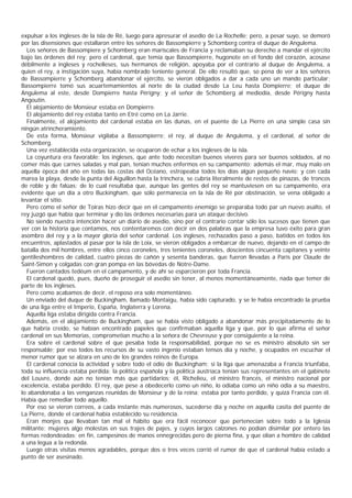 expulsar a los ingleses de la isla de Ré, luego para apresurar el asedio de La Rochelle; pero, a pesar suyo, se demoró
por las disensiones que estallaron entre los señores de Bassompierre y Schomberg contra el duque de Angulema.
  Los señores de Bassompiere y Schomberg eran mariscales de Francia y reclamaban su derecho a mandar el ejército
bajo las órdenes del rey; pero el cardenal, que temía que Bassompierre, hugonote en el fondo del corazón, acosase
débilmente a ingleses y rochelleses, sus hermanos de religión, apoyaba por el contrario al duque de Angulema, a
quien el rey, a instigación suya, había nombrado teniente general. De ello resultó que, so pena de ver a los señores
de Bassompierre y Schomberg abandonar el ejército, se vieron obligados a dar a cada uno un mando particular;
Bassompierre tomó sus acuartemamientos al norte de la ciudad desde La Leu hasta Dompierre; el duque de
Angulema al este, desde Dompierre hasta Périgny; y el señor de Schomberg al mediodía, desde Périgny hasta
Angoutin.
  El alojamiento de Monsieur estaba en Dompierre.
  El alojamiento del rey estaba tanto en Etré como en La Jarrie.
  Finalmente, el alojamiento del cardenal estaba en las dunas, en el puente de La Pierre en una simple casa sin
ningún atrincheramiento.
  De esta forma, Monsieur vigilaba a Bassompierre; el rey, al duque de Angulema, y el cardenal, al señor de
Schomberg.
  Una vez establecida esta organización, se ocuparon de echar a los ingleses de la isla.
  La coyuntura era favorable: los ingleses, que ante todo necesitan buenos víveres para ser buenos soldados, al no
comer más que carnes saladas y mal pan, tenían muchos enfermos en su campamento; además el mar, muy malo en
aquella época del año en todas las costas del Océano, estropeaba todos los días algún pequeño navío; y con cada
marea la playa, desde la punta del Aiguillon hasta la trinchera, se cubría literalmente de restos de pinazas, de troncos
de roble y de falúas; de lo cual resultaba que, aunque las gentes del rey se mantuviesen en su campamento, era
evidente que un día a otro Buckingham, que sólo permanecía en la isla de Ré por obstinación, se vena obligado a
levantar el sitio.
  Pero como el señor de Toiras hizo decir que en el campamento enemigo se preparaba todo par un nuevo asalto, el
rey juzgó que había que terminar y dio las órdenes necesarias para un ataque decisivo.
  No siendo nuestra intención hacer un diario de asedio, sino por el contrario contar sólo los sucesos que tienen que
ver con la historia que contamos, nos contentaremos con decir en dos palabras que la empresa tuvo éxito para gran
asombro del rey y a la mayor gloria del señor cardenal. Los ingleses, rechazados paso a paso, batidos en todos los
encuentros, aplastados al pasar por la isla de Loix, se vieron obligados a embarcar de nuevo, dejando en el campo de
batalla dos mil hombres, entre ellos cinco coroneles, tres tenientes coroneles, doscientos cincuenta capitanes y veinte
gentileshombres de calidad, cuatro piezas de cañón y sesenta banderas, que fueron llevadas a París por Claude de
Saint-Simon y colgadas con gran pompa en las bóvedas de Notre-Dame.
  Fueron cantados tedéum en el campamento, y de ahí se esparcieron por toda Francia.
  El cardenal quedó, pues, dueño de proseguir el asedio sin tener, al menos momentáneamente, nada que temer de
parte de los ingleses.
  Pero como acabamos de decir, el reposo era solo momentáneo.
  Un enviado del duque de Buckingham, llamado Montaigu, había sido capturado, y se le había encontrado la prueba
de una liga entre el Imperio, España, Inglaterra y Lorena.
  Aquella liga estaba dirigida contra Francia.
  Además, en el alojamiento de Buckingham, que se había visto obligado a abandonar más precipitadamente de lo
que habría creído, se habían encontrado papeles que confirmaban aquella liga y que, por lo que afirma el señor
cardenal en sus Memorias, comprometían mucho a la señora de Chevreuse y por consiguiente a la reina.
  Era sobre el cardenal sobre el que pesaba toda la responsabilidad, porque no se es ministro absoluto sin ser
responsable; por eso todos los recursos de su vasto ingenio estaban tensos día y noche, y ocupados en escuchar el
menor rumor que se alzara en uno de los grandes reinos de Europa.
  El cardenal conocía la actividad y sobre todo el odio de Buckingham; si la liga que amenazaba a Francia triunfaba,
toda su influencia estaba perdida; la política española y la política austríaca tenían sus representantes en el gabinete
del Louvre, donde aún no tenían más que partidarios; él, Richelieu, el ministro francés, el ministro nacional por
excelencia, estaba perdido. El rey, que pese a obedecerlo como un niño, lo odiaba como un niño odia a su maestro,
lo abandonaba a las venganzas reunidas de Monsieur y de la reina; estaba por tanto perdido, y quizá Francia con él.
Había que remediar todo aquello.
  Por eso se vieron correos, a cada instante más numerosos, sucederse día y noche en aquella casita del puente de
La Pierre, donde el cardenal había establecido su residencia.
  Eran monjes que llevaban tan mal el hábito que era fácil reconocer que pertenecían sobre todo a la Iglesia
militante; mujeres algo molestas en sus trajes de pajes, y cuyos largos calzones no podían disimilar por entero las
formas redondeadas; en fin, campesinos de manos ennegrecidas pero de pierna fina, y que olían a hombre de calidad
a una legua a la redonda.
  Luego otras visitas menos agradables, porque dos o tres veces corrió el rumor de que el cardenal había estado a
punto de ser asesinado.
 