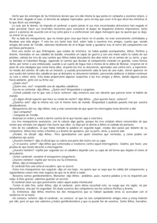 Cierto que los enemigos de Su Eminencia decían que era ella misma la que ponía en campaña a asesinos torpes, a
fin de tener, llegado el caso, el derecho de adoptar represalias; pero no hay que creer ni lo que dicen los ministros ni
lo que dicen sus enemigos.
   Lo cual, por lo demás, no impedía al cardenal, a quien jamás ni sus más encarnizados detractores han negado el
valor personal, hacer sus recorridos nocturnos para comunicar al duque de Angulema órdenes importantes, tanto
para ir a ponerse de acuerdo con el rey como para ir a conferenciar con algún mensajero que no quería que se deja-
se entrar en su casa.
   Por su lado los mosqueteros, que no tenían gran cosa que hacer en el asedio, no eran severamente controlados y
llevaban una vida alegre. Y esto les era tanto más fácil, sobre todo a nuestros tres amigos, cuanto que, siendo
amigos del señor de Tréville, obtenían fácilmente de él el llegar tarde y quedarse tras el cierre del campamento con
permisos particulares.
   Pero una noche en que D'Artagnan, que estaba de trinchera, no había podido acompañarlos, Athos, Porthos y
Aramis, montados en sus caballos de batalla, envueltos en capas de guerra y con una mano sobre la culata de sus
pistolas, volvían los tres de una cantina que Athos había descubierto dos días antes en el camino de La Jarrie, y que
se llamaba el Colombier-Rouge, siguiendo el camino que llevaba al campamento estando en guardia, como hemos
dicho, por temor a una emboscada, cuando a un cuarto de legua más o menos de la aldea de Boisnar, creyeron oír el
paso de una cabalgata que venía hacia ellos; al punto los tres se detuvieron, apretados uno contra otro, y esperaron,
en medio del camino. Al cabo de un instante, y cuando precisamente salía la luna de una nube, vieron aparecer en
una vuelta del camino dos caballeros que al divisarlos se detuvieron también, pareciendo deliberar si debían continuar
su ruta o volver atrás. Esta duda proporcionó algunas sospechas a los tres amigos y Athos, dando algunos pasos
hacia adelante, gritó con su firme voz:
   -¿Quién vive?
   -¿Quién vive, vos? -respondió uno de aquellos caballeros.
   -Eso no es contestar -dijo Athos-. ¿Quién vive? Responded o cargamos.
   -¡Tened cuidado con lo que vais a hacer señores! -dijo entonces una voz vibrante que parecía tener el hábito de
mando.
   -¿Es algún oficial superior que hace su ronda de noche? -dijo Athos-. ¿Qué queréis hacer, señores?
   -¿Quiénes sois? -dijo la misma voz con el mismo tono de mando. Responded o podríais pasarlo mal por vuestra
desobediencia.
   -Mosqueteros del rey -dijo Athos, más y más convencido de que quien los interrogaba tenía derecho a ello.
   - Qué compañía?
   - Compañía de Tréville.
   -Avanzad en orden y venid a darme cuenta de lo que hacíais aquí a esta hora.
   Los tres mosqueteros avanzaron, con la cabeza algo gacha, porque los tres estaban ahora convencidos de que
tenían que vérselas con alguien más fuerte que ellos; se dejó por lo demás a Athos el cuidado de portavoz.
   Uno de los caballeros, el que había tomado la palabra en segundo lugar, estaba diez pasos por delante de su
compañero; Athos hizo señas a Porthos y a Aramis de quedarse, por su parte, atrás, y avanzó solo.
   -¡Perdón, mi oficial! -dijo Athos-. Pero ignorábamos con quién teníamos que vérnoslas, y como podéis ver
estábamos ojo avizor.
   -¿Vuestro nombre? -dijo el oficial que se cubría una parte del rostro con su capa.
   -¿Y el vuestro, señor? -dijo Athos que comenzaba a revolverse contra aquel interrogatorio-. Dadme, por favor, una
prueba de que tenéis derecho a interrogarme.
   -¿Vuestro nombre? -repitió por segunda vez el caballero dejando caer su capa de tal forma que dejaba el rostro al
descubierto.
   -¡Señor cardenal! -exclamó el mosquetero estupefacto.
   -¡Vuestro nombre! -repitió por tercera vez Su Eminencia.
   -Athos -dijo el mosquetero.
   El cardenal hizo una seña al escudero, que se acercó.
   -Estos tres mosqueteros nos seguirán -dijo en voz baja-, no quiero que se sepa que he salido del campamento, y
siguiéndonos estare mos más seguros de que no lo dirán a nadie.
   -Nosotros somos gentileshombres, Monseñor -dijo Athos-; pedidnos, pues, nuestra palabra y no os inquietéis por
nada. A Dios gracias, sabemos guardar un secreto.
   El cardenal clavó sus ojos penetrantes sobre aquel audaz interlocutor.
   -Tenéis el oído fino, señor Athos -dijo el cardenal-; pero ahora escuchad esto: os ruego que me sigáis, no por
desconfianza, sino por mi seguridad. Sin duda vuestros dos compañeros son los señores Porthos y Aramis.
   -Sí, Eminencia -dijo Athos mientras los dos mosqueteros que se habían quedado atrás se acercaban con el
sombrero en la mano.
   -Os conozco, señores -dijo el cardenal-, os conozco; sé que no sois completamente amigos míos y estoy molesto
por ello, pero sé que sois valientes y leales gentileshombres y que se puede fiar de vosotros. Señor Athos, hacedme,
 