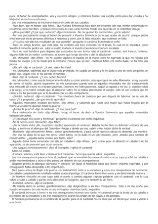 pues, el honor de acompañarme, vos y vuestros amigos, y entonces tendré una escolta como para dar envidia a Su
Majestad si nos lo encontramos.
  Los tres mosqueteros se inclinaron hasta el cuello de sus caballos.
  -Pues bien, por mi honor -dijo Athos-, que Vuestra Eminencia hace bien en llevarnos con ella: hemos encontrado en
el camino caras horribles, a incluso con cuatro de esas caras hemos tenido una querella en el Colombier-Rouge.
  -¿Una querella? ¿Y por qué, señores? -dijo el cardenal-. No me gustan los camorristas, ¡ya lo sabéis!
  -Por eso precisamente tengo el honor de prevenir a Vuestra Eminencia de lo que acaba de ocurrir; porque podría
enterarse por otras personas distintas a nosotros y creer, por la falsa relación, que estamos en falta.
  -¿Y cuáles han sido los resultados de esa querella? -pregunté el cardenal frunciendo el ceño.
  -Pues mi amigo Aramis, que está aquí, ha recibido una leve estocada en el brazo, lo cual no le impedirá, como
Vuestra Eminencie podrá ver, subir al asalto mañana si Vuestra Excelencia ordena h escalada.
  -Pero no sois hombres para dejaros dar estocadas de esa forma -dijo el cardenal-; vamos, sed francos, señores,
algunas habréis de vuelto; confesaos, ya sabéis que tengo derecho a dar la absolución
  -Yo, Monseñor -dijo Athos-, no he puesto siquiera la espada en la mano, pero he agarrado al que me tocaba por
medio del cuerpo y lo he tirado por la ventana. Parece que al caer -continuó Athos cor cierta duda- se ha roto una
pierna.
  -¡Ah, ah! -dijo el cardenal-. ¿Y vos, señor Porthos?
  -Yo, Monseñor, sabiendo que el duelo está prohibido, he cogido un banco y le he dado a uno de esos bergantes un
golpe que, según creo, le ha partido el hombro.
  -Bien -dijo el cardenal-. ¿Y vos, señor Aramis?
  -Yo, Monseñor, como soy de temperamento dulce y como además, cosa que igual no sabe Monseñor, estoy a punto
de tomar el hábito, quería separarme de mis camaradas cuando uno de aquellos miserables me dio traidoramente
una estocada de través en el brazo úquierdo. Entonces me faltó paciencia, saqué la espada a mi vez, y, cuando volvía
a la carga, creo haber notado que al arrojarse sobre mí se había atravesado el cuerpo; sólo sé con certeza que ha
caído y me ha parecido que se lo llevaban con sus dos compañeros.
  -¡Diablos, señores! -dijo el cardenal-. Tres hombres fuera de combate por una disputa de taberna; no os vais de
vacío. ¿Y a proposito, ¿de qué vino la querella?
  -Aquellos miserables estaban borrachos -dijo Athos-, y sabiendo que había una mujer que había llegado por la
noche a la taberna querían forzar la puerta.
  -¿Forzar la puerta? -dijo el cardenal-. ¿Y eso para qué?
  -Para violentarla sin duda -dijo Athos-; tengo el honor de decir a Vuestra Eminencia que aquellos miserables
estaban borrachos.
  -¿Y esa mujer era joven y hermosa? -preguntó el cardenal con cierta inquietud.
  -No la hemos visto, Monseñor -dijo Athos.
  -¡No la habéis visto! ¡Ah, muy bien! -replicó vivamente el cardenal-. Habéis hecho bien en defender el honor de una
mujer, y como es al albergue del Colombier-Rouge a donde yo voy, sabré si me habéis dicho la verdad.
  -Monseñor -dijo altivamente Athos-, somos gentileshombres, y para salvar nuestra cabeza no diríamos una mentira.
  -Por eso no dudo de lo que me decís, señor Athos, no lo dudo ni un solo instante, pero -añadió para cambiar de
conversación-, ¿aquella dama estaba, por tanto, sola?
  -Aquella dama tenía encerrado con ella un caballero -dijo Athos-; pero como pese al alboroto el caballero no ha
aparecido, es de presumir que es un cobarde.
  -¡No juzguéis temerariamente!, dice el Evangelio -replicó el cardenal.
  Athos se inclinó.
  -Y ahora, señores, está bien -continuó Su Eminencia-. Sé lo que quería saber; seguidme.
  Los tres mosqueteros pasaron tras el cardenal, que se envolvió de nuevo el rostro con su capa y echó su caballo a
andar manteniéndose a ocho o diez pasos por delante de sus acompañantes.
  Llegaron pronto al albergue silencioso y solitario; sin duda el hostelero sabía qué ilustre visitante esperaba, y por
consiguiente había despedido a los importunos.
  Diez pasos antes de llegar a la puerta, el cardenal hizo seña a su escudero y a los tres mosqueteros de detenerse.
Un caballo completamente ensillado estaba atado al postigo. El cardenal llamó tres veces y de determinada manera.
  Un hombre envuelto en una capa salió al punto y cambió algunas rápidas palabras con el cardenal, tras lo cual
volvió a subir a caballo y partió en la dirección de Surgères, que era también la de París.
  -Avanzad, señores -dijo el cardenal.
  -Me habéis dicho la verdad, gentileshombres -dijo dirigiéndose a los tres mosqueteros-. Sólo a mí me atañe que
nuestro encuentro de esta noche os sea ventajoso; mientras tanto, seguidme.
  El cardenal echó pie a tierra y los tres mosqueteros hicieron otro tanto; el cardenal arrojó la brida de su caballo a
las manos de su escudero y los tres mosqueteros ataron las bridas de los suyos a los postigos.
  El hotelero permanecía en el umbral de la puerta; para él el cardenal no era más que un oficial que venía a visitar a
una dama.
 