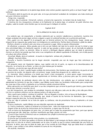 -¿Tenéis alguna habitación en la planta baja donde estos señore puedan esperarme junto a un buen fuego? -dijo el
cardenal.
  El hostelero abrió la puerta de una gran sala, en la que precisament acababan de reemplazar una mala estufa por
una gran chimenea excelente.
  -Tengo ésta -respondió.
  -Está bien -dijo el cardenal-. Entrad ahí, señores, y tened a bie esperarme; no tardaré más de media hora.
  Y mientras los tres mosqueteros entraban en la habitación de la planta baja, el cardenal, sin pedir informes más
amplios, subió la escaler como hombre que no necesita que le indiquen el camino.

                                                      Capítulo XLIV

                                          De la utilidad de los tubos de estufa

  Era evidente que, sin sospecharlo, y movidos solamente por su carácter caballeresco y aventurero, nuestros tres
amigos acababan de prestar algún servicio a alguien a quien el cardenal honraba con su proteción particular.
  Pero ¿quién era ese alguien? Es la pregunta que se hicieron primero los tres mosqueteros; luego, viendo que
ninguna de las respuesta que podía hacer su inteligencia era satisfactoria, Porthos llamó al hotelero y pidió los dados.
  Porthos y Aramis se sentaron ante una mesa y se pusieron a jugar, Athos se paseó reflexionando.
  Al reflexionar y pasearse, Athos pasaba una y otra vez por delante del tubo de la estufa roto por la mitad y cuya
otra extremidad daba a la habitación superior, y cada vez que pasaba y volvía a pasar, de un murmullo de palabras
que terminó por centrar su atención. Athos se acercó y distinguió algunas palabras que sin duda le parecieron
merecer un interés tan grande que hizo seña a sus compañeros de callasen quedando él inclinado, con el oído puesto
a la altura del orificio interior.
  -Escuchad, Milady -decía el cardenal-; el asunto es importarte; sentaos ahí y hablemos.
  -¡Milady! -murmuró Athos.
  -Escucho a Vuestra Excelencia con la mayor atención -respondió una voz de mujer que hizo estremecer al
mosquetero.
  -Un pequeño navío con tripulación inglesa, cuyo capitán está de mi parte, os espera en la desembocadura del
Charente, en el fuerte de La Pointe: se hará a la vela mañana por la mañana.
  -Entonces, ¿es preciso que vaya allí esta noche?
  -Ahora mismo, es decir, cuando hayáis recibido mis instrucciones. Dos hombres que encontraréis a la puerta al salir
os servirán de escolta; me dejaréis salir a mí primero; luego, media hora después de mí, saldréis vos.
  -Sí, monseñor. Ahora volvamos a la misión que tenéis a bien encargarme; y como quiero seguir mereciendo la
confianza de Vuestra Eminencia, dignaos exponérmela en términos claros y precisos para que no cometa ningún
error.
  Hubo un instante de profundo silencio entre los dos interlocutores; era evidente que el cardenal media por
adelantado los términos en que iba a hablar y que Milady reunía todas sus facultades intelectuales para comprender
las cosas que él iba a decir y grabarlas en su memoria cuando estuviesen dichas.
  Athos aprovechó ese momento para decir a sus dos compañeros que cerraran la puerta por dentro y para hacerles
seña de que vinieran a escuchar con él.
  Los dos mosqueteros, que amaban la comodidad, trajeron una silla para cada uno de ellos y otra silla para Athos.
Los tres se sentaron entonces con las cabezas juntas y el oído al acecho.
  -Vais a partir para Londres -continuó el cardenal-. Una vez llegada a Londres, iréis en busca de Buckingham.
  -Haré observar a Su Eminencia -dijo Milady- que, desde el asunto de los herretes de diamantes, que el duque
siempre sospechó obra mía, Su Gracia desconfía de mí.
  -Esta vez -dijo el cardenal- no se trata de captar su confianza, sino de presentarse franca y lealmente a él como
negociadora.
  -Franca y lealmente -repitió Milady con una indecible expresión de duplicidad.
  -Sí, franca y lealmente -replicó el cardenal en el mismo tono-; toda esta negociación debe ser hecha al descubierto.
  -Seguiré al pie de la letra las instrucciones de Su Eminencia, y espero que me las dé.
  -Iréis en busca de Buckingham de parte mía, y le diréis que sé todos los preparativos que hace, pero que apenas
me preocupo por ello, dado que, al primer movimiento que haga, pierdo a la reina.
  -¿Creerá él que Vuestra Eminencia está en condiciones de cumplir la amenaza que le hace?
  -Sí, porque tengo pruebas.
  -Es preciso que yo pueda presentar estas pruebas a su consideración.
  -Por supuesto, y le diréis que publico el informe de Bois-Robert y del marqués de Beutru sobre la entrevista que el
duque tuvo en casa de la señora condestable con la reina, la noche en que la señora condestable dio una fiesta de
máscaras; le direis, para que no dude de nada, que el fue vestido de Gran Mogol, traje que debía llevar el caballero
de Guisa, y que compró a este último mediante la suma de tres mil pistolas.
  -De acuerdo, monseñor.
 