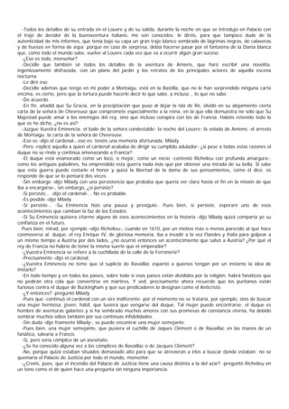 -Todos los detalles de su entrada en el Louvre y de su salida, durante la noche en que se introdujo en Palacio con
el traje de decidor de la buenaventura italiano, me son conocidos; le diréis, para que tampoco dude de la
autenticidad de mis informes, que tenía bajo su capa un gran traje blanco sembrado de lágrimas negras, de calaveras
y de huesos en forma de aspa; porque en caso de sorpresa, debía hacerse pasar por el fantasma de la Dama blanca
que, como todo el mundo sabe, vuelve al Louvre cada vez que va a ocurrir algún gran suceso.
  -¿Eso es todo, monseñor?
  -Decidle que también sé todos los detalles de la aventura de Amiens, que haré escribir una novelita,
ingeniosamente disfrazada, con un plano del jardín y los retratos de los principales actores de aquella escena
nocturna.
  -Le diré eso.
  -Decidle además que tengo en mi poder a Montaigu, está en la Bastilla, que no le han sorprendido ninguna carta
encima, es cierto, pero que la tortura puede hacerle decir lo que sabe, a incluso... lo que no sabe.
  -De acuerdo.
  -En fin, añadid que Su Gracia, en la precipitación que puso al dejar la isla de Ré, olvidó en su alojamiento cierta
carta de la señora de Chevreuse que compromete especialmente a la reina, en la que ella demuestra no sólo que Su
Majestad puede amar a los enemigos del rey, sino que incluso conspira con los de Francia. Habéis retenido todo lo
que os he dicho, ¿no es así?
  -Juzgue Vuestra Eminencia: el baile de la señora condestable; la noche del Louvre; la velada de Amiens; el arresto
de Montaigu; la carta de la señora de Chevreuse.
  -Eso es -dijo el cardenal-, eso es; tenéis una memoria afortunada, Milady.
  -Pero -replicó aquella a quien el cardenal acababa de dirigir su cumplido adulador- ¿si pese a todas estas razones el
duque no se rinde y continúa amenazando a Francia?
  -El duque está enamorado como un loco, o mejor, como un necio -contestó Richelieu con profunda amargura-;
como los antiguos paladines, ha emprendido esta guerra nada más que por obtener una mirada de su bella. Si sabe
que esta guerra puede costarle el honor y quizá la libertad de la dama de sus pensamientos, como él dice, os
respondo de que se lo pensará dos veces.
  -Sin embargo -dijo Milady con una persistencia que probaba que quería ver claro hasta el fin en la misión de que
iba a encargarse-, sin embargo, ¿si persiste?
  -Si persiste... -dijo el cardenal-... No es probable.
  -Es posible -dijo Milady.
  -Si persiste... -Su Eminencia hizo una pausa y prosiguió-. Pues bien, si persiste, esperaré uno de esos
acontecimientos que cambian la faz de los Estados.
  -Si Su Eminencia quisiera citarme alguno de esos acontecimientos en la historia -dijo Milady quizá comparta yo su
confianza en el futuro.
  Pues bien, mirad, por ejemplo –dijo Richelieu-, cuando en 1610, por un motivo más o menos parecido al que hace
conmoverse al duque, el rey Enrique IV, de gloriosa memoria, iba a invadir a la vez Flandes y Italia para golpear a
un mismo tiempo a Austria por dos lados, ¿no ocurrió entonces un acontecimiento que salvó a Austria? ¿Por qué el
rey de Francia no habría de tener la misma suerte que el emperador?
  -¿Vuestra Eminencia se refiere a la cuchillada de la calle de la Ferronerie?
  -Precisamente -dijo el cardenal.
  -¿Vuestra Eminencia no teme que el suplicio de Ravaillac espanto a quienes tengan por un instante la idea de
imitarlo?
  -En todo tiempo y en todos los países, sobre todo si esos países están divididos por la religión, habrá fanáticos que
no pedirán otra cola que convertirse en mártires. Y ved, precisamente ahora recuerdo que los puritanos están
furiosos contra el duque de Buckingham y que sus predicadores lo designan como el Anticristo.
  -¿Y entonces? -preguntó Milady.
  -Pues que -continuó el cardenal con un sire indiferente- por el momento no se trataría, por ejemplo, sino de buscar
una mujer hermosa, joven, hábil, que tuviera que vengarse del duque. Tal mujer puede encontrarse: el duque es
hombre de aventuras galantes y si ha sembrado muchos amores con sus promesas de constancia eterna, ha debido
sembrar muchos odios también por sus continuas infidelidades.
  -Sin duda -dijo fríamente Milady-, se puede encontrar una mujer semejante.
  -Pues bien, una mujer semejante, que pusiera el cuchillo de Jaques Clément o de Ravaillac en las manos de un
fanático, salvaría a Francis.
  -Sí, pero sería cómplice de un asesinato.
  -¿Se ha conocido alguna vez a los cómplices de Ravaillac o de Jacques Clément?
  -No, porque quizá estaban situados demasiado alto para que se atrevieran a irlos a buscar donde estaban; no se
quemaría el Palacio de Justicia por todo el mundo, monseñor.
  -¿Creéis, pues, que el incendio del Palacio de Justicia tiene una causa distinta a la del azar? -preguntó Richelieu en
un tono como el de quien hace una pregunta sin ninguna importancia.
 