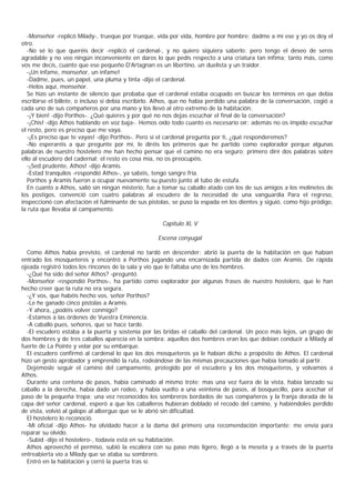 -Monseñor -replicó Milady-, trueque por trueque, vida por vida, hombre por hombre; dadme a mí ese y yo os doy el
otro.
   -No sé lo que queréis decir -replicó el cardenal-, y no quiero siquiera saberlo; pero tengo el deseo de seros
agradable y no veo ningún inconveniente en daros lo que pedís respecto a una criatura tan ínfima; tanto más, como
vos me decís, cuanto que ese pequeño D'Artagnan es un libertino, un duelista y un traidor.
   -¡Un infame, monseñor, un infame!
   -Dadme, pues, un papel, una pluma y tinta -dijo el cardenal.
   -Helos aquí, monseñor.
   Se hizo un instante de silencio que probaba que el cardenal estaba ocupado en buscar los términos en que debía
escribirse el billete, o incluso si debía escribirlo. Athos, que no había perdido una palabra de la conversación, cogió a
cada uno de sus compañeros por una mano y los llevó al otro extremo de la habitación.
   -¡Y bien! -dijo Porthos-. ¿Qué quieres y por qué no nos dejas escuchar el final de la conversación?
   -¡Chis! -dijo Athos hablando en voz baja-. Hemos oído todo cuanto es necesario oír; además no os impido escuchar
el resto, pero es preciso que me vaya.
   -¡Es preciso que te vayas! -dijo Porthos-. Pero si el cardenal pregunta por ti, ¿qué responderemos?
   -No esperaréis a que pregunte por mí, le diréis los primeros que he partido como explorador porque algunas
palabras de nuestro hostelero me han hecho pensar que el camino no era seguro; primero diré dos palabras sobre
ello al escudero del cadernal; el resto es cosa mía, no os preocupéis.
   -¡Sed prudente, Athos! -dijo Aramis.
   -Estad tranquilos -respondió Athos-, ya sabéis, tengo sangre fría.
   Porthos y Aramis fueron a ocupar nuevamente su puesto junto al tubo de estufa.
   En cuanto a Athos, salió sin ningún misterio, fue a tomar su caballo atado con los de sus amigos a los molinetes de
los postigos, convenció con cuatro palabras al escudero de la necesidad de una vanguardia Para el regreso,
inspeccionó con afectación el fulminante de sus pistolas, se puso la espada en los dientes y siguió, como hijo pródigo,
la ruta que llevaba al campamento.

                                                      Capítulo XL V

                                                     Escena conyugal

  Como Athos había previsto, el cardenal no tardó en descender; abrió la puerta de la habitación en que habían
entrado los mosqueteros y encontró a Porthos jugando una encarnizada partida de dados con Aramis. De rápida
ojeada registró todos los rincones de la sala y vio que le faltaba uno de los hombres.
  -¿Qué ha sido del señor Athos? -preguntó.
  -Monseñor -respondió Porthos-, ha partido como explorador por algunas frases de nuestro hostelero, que le han
hecho creer que la ruta no era segura.
  -¿Y vos, que habéis hecho vos, señor Porthos?
  -Le he ganado cinco pistolas a Aramis.
  -Y ahora, ¿podéis volver conmigo?
  -Estamos a las órdenes de Vuestra Eminencia.
  -A caballo pues, señores, que se hace tarde.
  -El escudero estaba a la puerta y sostenía por las bridas el caballo del cardenal. Un poco más lejos, un grupo de
dos hombres y de tres caballos aparecía en la sombra: aquellos dos hombres eran los que debían conducir a Milady al
fuerte de La Pointe y velar por su embarque.
  El escudero confirmó al cardenal lo que los dos mosqueteros ya le habían dicho a propósito de Athos. El cardenal
hizo un gesto aprobador y emprendió la ruta, rodeándose de las mismas precauciones que había tomado al partir.
  Dejémosle seguir el camino del campamento, protegido por el escudero y los dos mosqueteros, y volvamos a
Athos.
  Durante una centena de pasos, había caminado al mismo trote; mas una vez fuera de la vista, había lanzado su
caballo a la derecha, había dado un rodeo, y había vuelto a una veintena de pasos, al bosquecillo, para acechar el
paso de la pequeña tropa; una vez reconocidos los sombreros bordados de sus compañeros y la franja dorada de la
capa del señor cardenal, esperó a que los caballeros hubieran doblado el recodo del camino, y habiéndoles perdido
de vista, volvió al galope al albergue que se le abrió sin dificultad.
  El hostelero lo reconoció.
  -Mi oficial -dijo Athos- ha olvidado hacer a la dama del primero una recomendación importante; me envía para
reparar su olvido.
  -Subid -dijo el hostelero-, todavía está en su habitación.
  Athos aprovechó el permiso, subió la escalera con su paso más ligero, llegó a la meseta y a través de la puerta
entreabierta vio a Milady que se ataba su sombrero.
  Entró en la habitación y cerró la puerta tras sí.
 